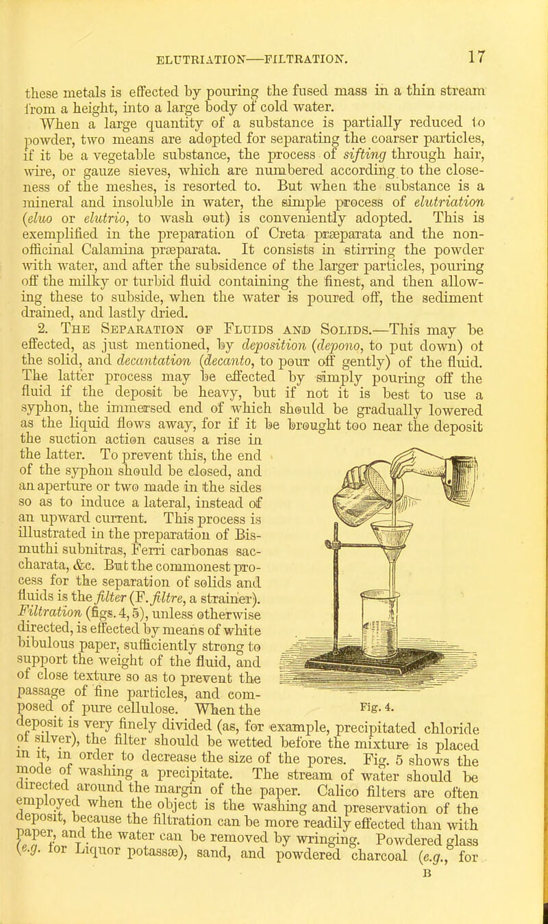 these metals is effected by pouring the fused mass in a thin stream from a height, into a large body of cold water. When a large quantity of a substance is partially reduced to powder, two means are adopted for separating the coarser particles, if it be a vegetable substance, the process of sifting through hair, \m’e, or gauze sieves, which are numbered according to the close- ness of the meshes, is resorted to. But wheu the substance is a mineral and insoluble in water, the simple process of elutriation {duo or elutrio, to wash out) is conveniently adopted. This is exemplified in the preparation of Creta prseparata and the non- officinal Calamina preeparata. It consists in stirring the powder ivith water, and after the subsidence of the larger particles, poiu’ing oft' the milky or turbid ftuid containing the finest, and then allow- ing these to subside, when the water is poured off, the sediment di’ained, and lastly dried. 2. The Separation op Fluids and Solids.—This may be effected, as just mentioned, by deposition {depono, to put down) ot the solid, and decantation {decanto, to pour off gently) of the fluid. The latter process may be eft’ected by simply pouring off the fluid if the deposit be heavy, but if not it is best to use a syphon, the immersed end of which should be gradually lowered as the liquid flows away, for if it be brought too near the deposit the suction action causes a rise in the latter. To prevent this, the end of the syphon should be closed, and an aperture or two made in the sides so as to induce a lateral, instead of an upward current. This process is illustrated in the preparation of Bis- muthi subnitras, Ferri carbonas sac- charata, &c. But the commonest pro- cess for the separation of solids and flmds is the filter (F.filtre, a strainer). Filtration (figs. 4,5), unless otherwise directed, is effected by means of white bibulous paper, sufficiently strong to support the weight of the fluid, and of close texture so as to prevent the passage of fine particles, and com- posed of pure cellulose. When the deposit is very finely divided (as, for example, precipitated chloride ot Sliver), the filter should be wetted before the mixture is placed in it, in order to decrease the size of the pores. Fig. 5 shows the mode of washing a precipitate. The stream of water should be directed around the margin of the paper. Calico filters are often employed when the object is the washing and preservation of the eposit, because the filtration can be more readily effected than with paper, and the water can be removed by wringing. Powdered glass t -g. or Liquor potassie), sand, and powdered charcoal {e.g., for B Fig. 4.