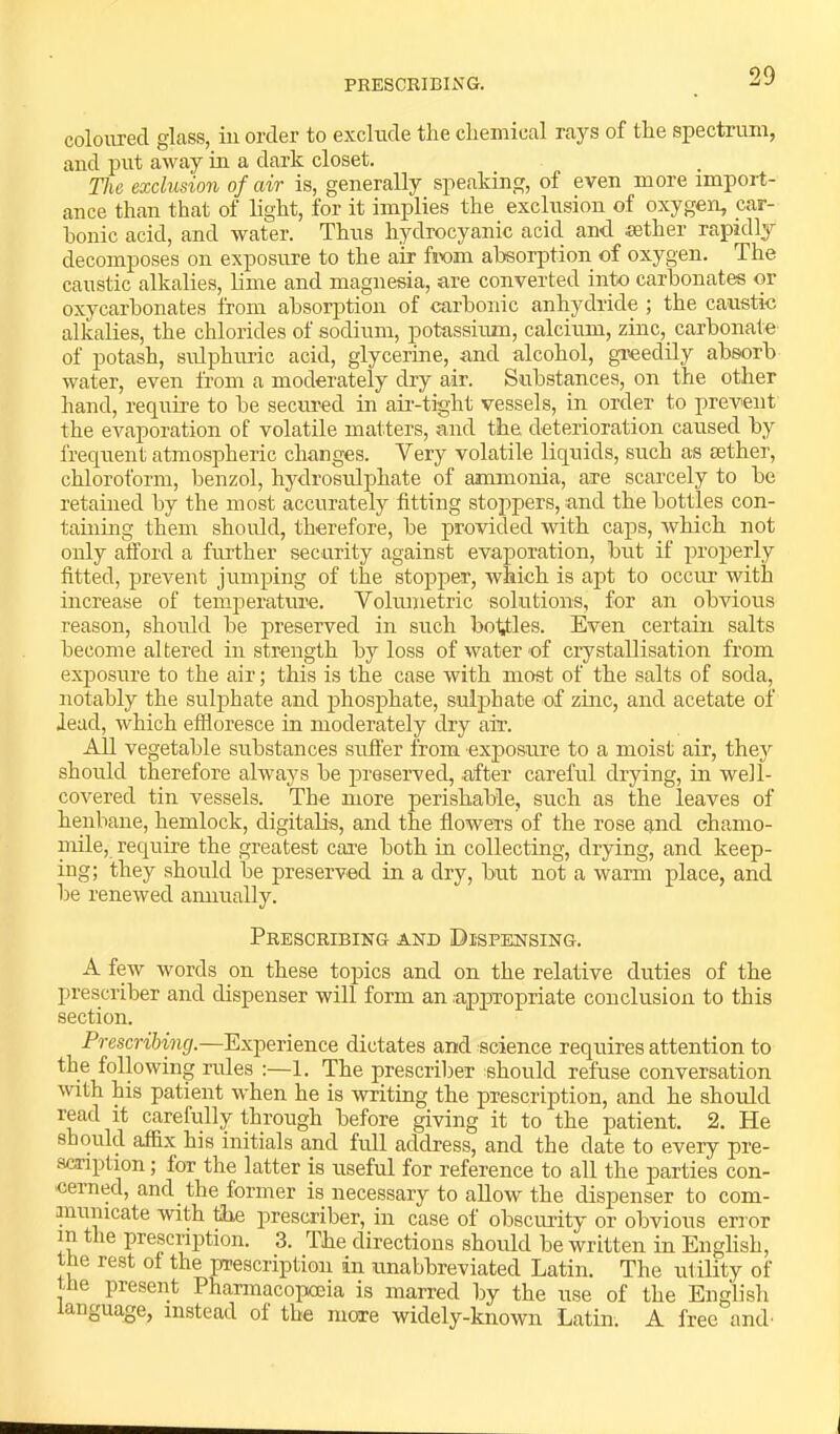 PRESCEIBING. coloured glass, in order to exclude the chemical rays of the spectrum, and put away in a dark closet. The exclusion of air is, generally speaking, of even more import- ance than that of light, for it implies the exclusion of oxygen, car- bonic acid, and water. Thus hydrocyanic acid, and sether rapidly decomposes on exposure to the air fixim absorption of oxygen. The caustic alkalies, lime and magnesia, are converted into carbonates or oxycarbonates from absorption of carbonic anhydride ; the caustic alkalies, the chlorides of sodium, potassium, calcium, zinc,_ carbonate of ]3otash, sulphuric acid, glycerine, and alcohol, greedily absorb water, even from a moderately dry air. Substances, on the other hand, require to be secured in aii-tight vessels, in order to prevent the evaporation of volatile matters, and the deterioration caused by frequent atmospheric changes. Very volatile liquids, such as aether, chloroform, benzol, hydrosulphate of ammonia, are scarcely to be retained by the most accurately fitting stoppers, and the bottles con- taining them should, therefore, be provided with caps, which not only afford a further security against evaporation, but if properly fitted, prevent jumping of the stopper, which is apt to occur with increase of temperature. Volrunetric solutions, for an obvious reason, shoidd be preserved in such botfles. Even certain salts become altered in strength by loss of water of crystallisation from exjjosure to the air; this is the case with most of the salts of soda, notably the sulj)hate and phosphate, sulphate of zinc, and acetate of lead, which effloresce in moderately dry air. All vegetable substances suffer from exposure to a moist air, they should therefore always be preserved, after careful drying, in well- covered tin vessels. The more perishable, such as the leaves of henbane, hemlock, digitalis, and the flowers of the rose and chamo- mile, require the greatest care both m collecting, drying, and keep- ing; they should be preserved in a dry, but not a warm place, and be renewed annually. Prescribing and Dispensing. A few words on these topics and on the relative duties of the prescriber and dispenser will form an appropriate conclusion to this section. Prescribing.—Experience dictates and science requires attention to the following rules :—1. The prescriber should refuse conversation with his patient when he is writing the prescription, and he should read it carefully through before giving it to the patient. 2. He should affix his initials and full address, and the date to every pre- scription ; for the latter is useful for reference to all the parties con- cerned, and the former is necessary to allow the dispenser to com- municate with file prescriber, in case of obscurity or obvious error in the prescription. 3. The directions should be written in English, the rest of the prescription in unabbreviated Latin. The utility of the present Pharmacopceia is marred by the use of the Englisli anguage, instead of the more widely-known Latin. A free and'