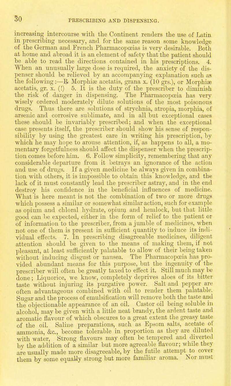 PRESCRIBING AND DISPENSING. increasing intercourse with the Continent renders the use of lAitin in prescribing necessary, and for the same reason some knowledge of the German and French Pharmacopoeias is very desirable. Both at home and abroad it is an element of safety that the patient should be able to read the directions contained in his prescriptions. 4. When an unusually large dose is required, the anxiety of the dis- penser should be relieved by an accompanying explanation such as the following:—R Morphiee acetatis, grana x. (10 grs.), or Morphiae acetatis, gr. x. (!) 5. It is the duty of the prescribe!’ to diminish the risk of danger in dispensing. The Pharmacopoeia has very wisely ordered moderately dilute solutions of the most poisonous drugs. Thus there are solutions of strychnia, atropia, morphia, of arsenic and corrosive suldimate, and in all but exceptional cases these should be invariably prescribed; and when the exceptional case presents itself, the prescriber should show his sense of respon- sibility by using the greatest care in writing his prescription, by w^hich he may hope to arouse attention, if, as happens to all, a mo- mentary forgetfulness should affect the dispenser when the prescrip- tion comes before him. 6. Follow simplicity, remembering that any considerable departure from it betrays an ignorance of the action and use of drugs. If a given medicine be always given in combina- tion wdth others, it is impossible to obtain this knowdedge, and the lack of it must constantly lead the prescriber astray, and in the end destroy his confidence in the beneficial hifluences of medicine. What is here meant is not the combination of two or more drugs which possess a similar or somewhat similar action, such for example as opium and chloral hydrate, opiunj and hemlock, but that little good can he expected, either in the form of relief to the patient or of information to the prescriber, from a jumble of medicines, when not one of them is present in sufficient quantity to induce its indi- vidual effects. 7. In prescribing disagreeable medicines, diligent attention should be given to the means of making them, if not pleasant, at least sufficiently palatable to allow of their being taken without inducing disgust or nausea. The Pharmacopoeia has pro- vided abundant means for this purpose, but the ingenuity of the prescriber will often be greatly taxed to effect it. Still much may be done; Liquorice, we know, completely deprives aloes of its bitten- taste without injiu-ing its purgative power. Salt and pepper are often advantageous combined with oil to render them palatable. Suo-ar and the process of emulsification will remove both the taste and th^objectionable appearance of an oil. Castor oil being soluble in alcohol, may be given with a little neat brandy, the ardent taste and aromatic flavour of which obscures to a great extent the greasy taste of the oil. Saline preparations, such as Epsom salts, acetate ot ammonia, &c., become tolerable in proportion as they are diluted with water. Strong flavours may often be tempered and diverted by the addition of a similar but more agreeable flavour; while they are usually made more disagreeable, by the futile attempt to cover them by some equally strong but more familiar aroma. Nor must