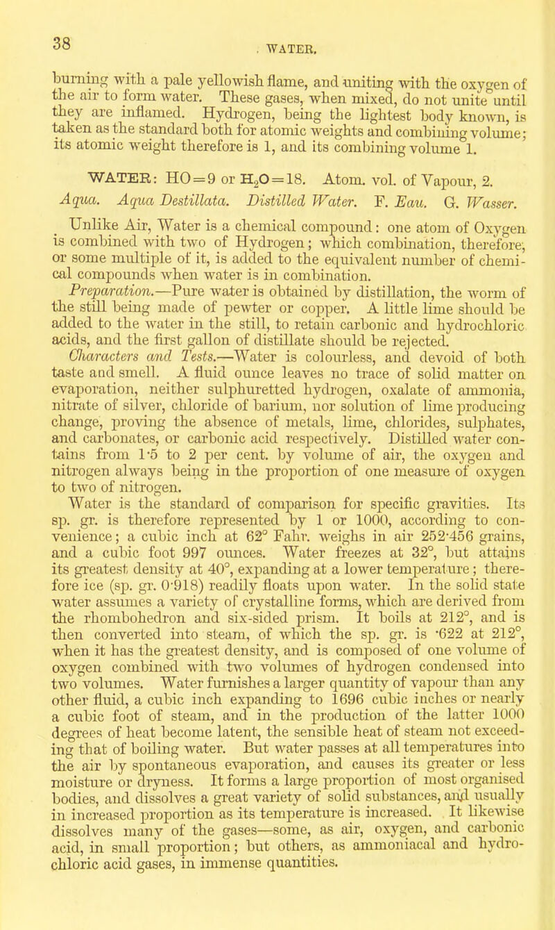 . WATER. burning -with a pale yellowish flame, and uniting with the oxygen of the air to form water. These gases, when mixed, do not unite until they are inflamed. Hydrogen, being the lightest body known, is ■^ien as the standard both for atomic weights and combining volume; its atomic w^eight therefore is 1, and its combining volume 1. WATER: HO = 9 or H20 = 18. Atom. vol. of Vapour, 2. AqiM. Aqua Destillata. Distilled Water. F. Eau. G. Wasser. Unlike Air, Water is a chemical compound: one atom of Oxygen is combined with two of Hydrogen; which combination, therefore, or some multiple of it, is added to the equivalent mmiber of chemi- cal compounds when water is in combination. Preparation.—Pure water is obtained by distillation, the worm of the still being made of pewter or copper. A little lime should be added to the water in the still, to retain carbonic and hydrochloric acids, and the first gallon of distillate should be rejected. Characters and Tests.—Water is colourless, and devoid of both taste and smell. A fluid ounce leaves no trace of soUd matter on evaporation, neither sulphuretted hydrogen, oxalate of ammonia, nitrate of silver, chloride of barium, nor solution of lime producing change, proving the absence of metals, lime, chlorides, sulphates, and carbonates, or carbonic acid resj^ectively. Distilled water con- teins from 1-5 to 2 per cent, by volume of ah’, the oxygen and nitrogen always being in the proportion of one measure of oxygen to two of nitrogen. Water is the standard of comparison for specific gravities. Its sp. gr. is therefore represented by 1 or 1000, according to con- venience ; a cubic inch at 62° Fahr. weighs in air 252’456 grains, and a cubic foot 997 ounces. Water freezes at 32°, but attains its greatest density at 40°, expanding at a lower temperature; there- fore ice (sp. gr. 0'918) readily floats upon W’ater. In the solid state water assiunes a variety of crystalline forms, which are derived from the rhombohedron and six-sided prism. It boils at 212°, and is then converted into steam, of which the sp. gr. is ’622 at 212°, when it has the greatest density, and is composed of one volume of oxygen combined with two volumes of hydrogen condensed into two volumes. Water fiu’nishes a larger quantity of vapom.’ than any other fluid, a cubic inch expanding to 1696 cubic inches or nearly a cubic foot of steam, and m the production of the latter 1000 degrees of heat become latent, the sensible heat of steam not exceed- ing that of boiling water. But water passes at all temperatures into the air by spontaneous evaporation, and causes its greater or less moisture or dryness. It forms a large propoition of most organised bodies, and dissolves a great variety of solid substances, anfl. usuaUy in increased proportion as its temperatm-e is increased. It likewise dissolves many of the gases—some, as air, oxygen, and carbonic acid, in small proportion; but others, as ammoniacal and hydro- chloric acid gases, in immense quantities.