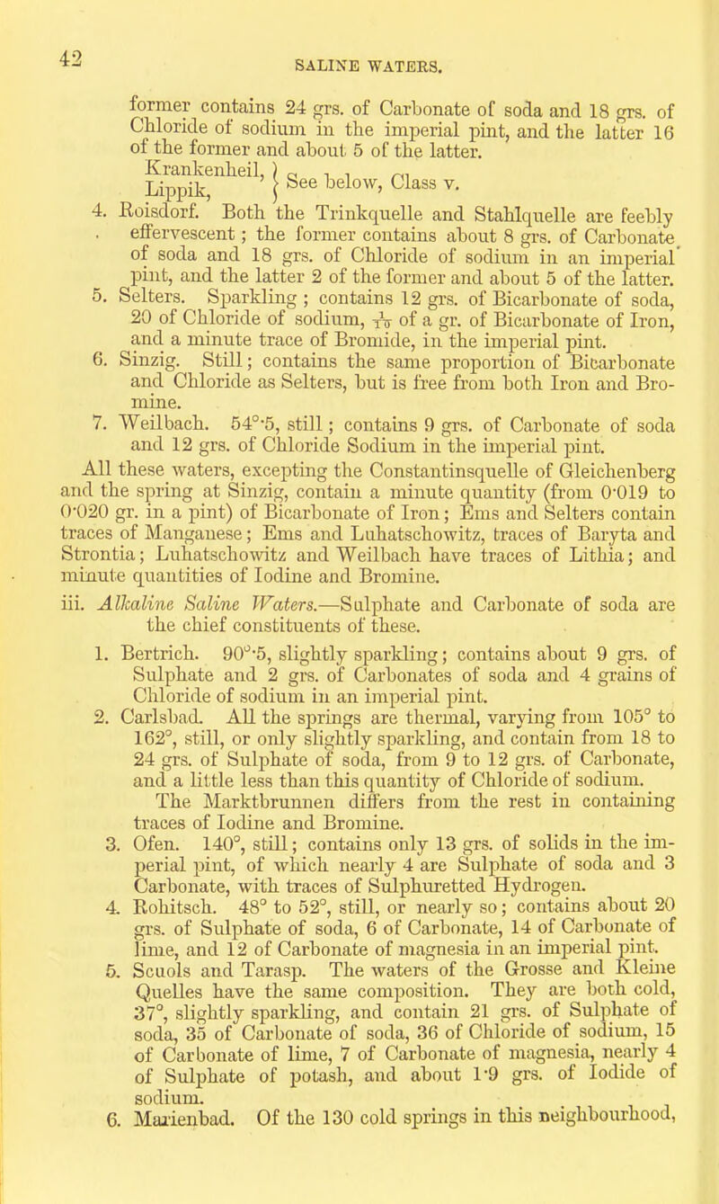 SALINE WATEES, former contains 24 grs. of Carbonate of soda and 18 grs. of Chloride of sodium in the imperial pint, and the latter 16 of the former and about 5 of the latter. Krankenheil, ) „ i Lippik ( below, Class v. 4. Eoisdorf. Both the Trinkquelle and Stahlquelle are feebly effervescent; the former contains about 8 grs. of Carbonate, of soda and 18 grs. of Chloride of sodium in an imperial pint, and the latter 2 of the former and about 5 of the latter. 5. Setters. Sparkling ; contains 12 grs. of Bicarbonate of soda, 20 of Chloride of sodium, of a gr. of Bicarbonate of Iron, and a minute trace of Bromide, in the imperial pint. 6. Sinzig. Still; contains the same proportion of Bicarbonate and Chloride as Setters, but is free from both Iron and Bro- mine. 7. Weil bach. 54°*5, still; contains 9 grs. of Carbonate of soda and 12 grs. of Chloride Sodium in the Imperial pint. All these waters, excepting the Constantinsquelle of Gleichenberg and the spring at Sinzig, contain a minute quantity (from 0‘019 to 0'020 gr. in a pint) of Bicarbonate of Iron; Ems and Setters contain traces of Manganese; Ems and Luhatschowitz, traces of Baryta and Strontia; Luhatschowitz and Weilbach have traces of Lithia; and minute quantities of Iodine and Bromine. iii. Alkaline Saline Waters.—Sulphate and Carbonate of soda are the chief constituents of these. 1. Bertrich. 90'^'5, slightly spariding; contains about 9 grs. of Sulphate and 2 grs. of Carbonates of soda and 4 grains of Chloride of sodium in an imperial pint. 2. Carlsbad. AH the springs are thermal, varying from 105° to 162°, still, or only slightly sparkling, and contain from 18 to 24 grs. of Sulphate of soda, from 9 to 12 grs. of Carbonate, and a little less than this quantity of Chloride of sodium. The Marktbrunnen differs from the rest in containing traces of Iodine and Bromine. 3. Ofen. 140°, still; contains only 13 grs. of solids in the im- perial pint, of which nearly 4 are Sulphate of soda and 3 Carbonate, with traces of Sulphuretted Hydrogen. 4. Eohitsch. 48° to 52°, still, or nearly so; contains about 20 grs. of Sulphate of soda, 6 of Carbonate, 14 of Carbonate of lime, and 12 of Carbonate of magnesia in an imperial pint. 5. Scuols and Tarasp. The waters of the Grosse and Kleine Quelles have the same composition. They are both cold, 37°, slightly sparkKng, and contain 21 grs. of Sulphate of soda, 35 of Carbonate of soda, 36 of Chloride of sodium, 15 of Carbonate of lime, 7 of Carbonate of magnesia, nearly 4 of Sulphate of potash, and about 1‘9 grs. of Iodide of sodium. 6. Marienbad. Of the 130 cold springs in this neighbourhood,