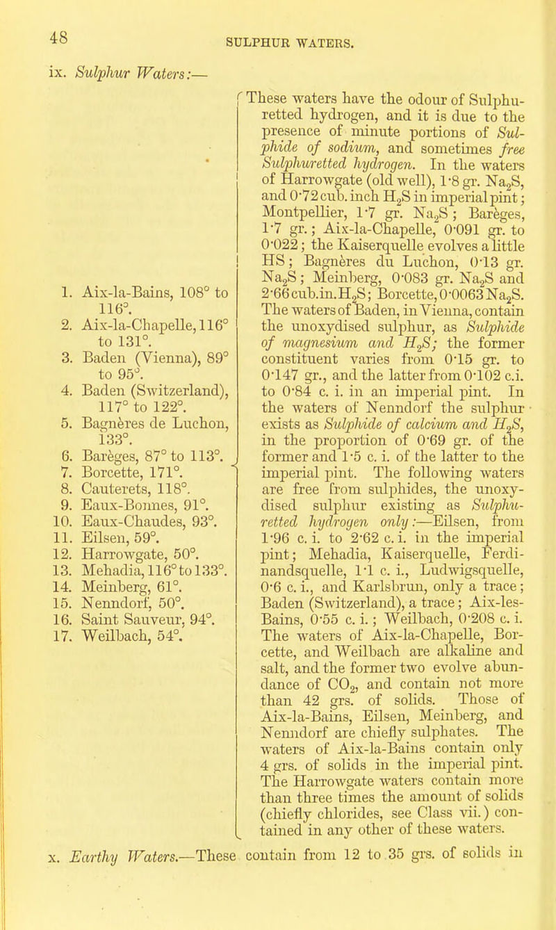 SULPHUR WATERS. ix. Sulphur Waters:— 1. 2. 3. 4. 5. 6. 7. 8. 9. 10. 11. 12. 13. 14. 15. 16. 17. Aix-la-Bains, 108° to 116°. Aix-la-Chapelle, 116° to 131°. Baden (Vienna), 89° to 95°. Baden (Switzerland), 117° to 122°. Bagnferes de Luchon, 133°. Bareges, 87° to 113°. Borcette, 171°. Cauterets, 118°. Eaux-Bonnes, 91°. Eaux-Chaudes, 93°. Eilsen, 59°. Harrowgate, 50°. Mehadia,116°tol33°. Meinberg, 61°. Nenndorf, 50°. Saint Saiivenr, 94°. Weilbach, 54°. ' These waters have the odour of Sulphu- retted hydrogen, and it is due to the presence of niinute portions of Sul- phide of sodium, and sometimes free Sulphuretted hydrogen. In the waters of Harrowgate (old well), l-8gr. NagS, and 0'72 cub. inch H2S in imperial pint; Montpellier, 1'7 gr. NagS; Bareges, 1'7 gr.; Aix-la-ChapeUe, 0-091 gr. to 0-022; the Kaiserquelle evolves a little HS; Bagneres du Luchon, ()-13 gr. Na2S; Meinberg, 0-083 gr. NagS and 2 -66 cub.in. H2S; Borcette, 0-0063 Na2S. The waters of Baden, in Vienna, contain the unoxydised sulphur, as Sulphide of magnesium and former constituent varies from 0-15 gr. to 0- 147 gr., and the latter from 0-102 c.i. to 0-84 c. i. in an imperial pint. In the waters of Nenndorf the sulphiu- exists as Sulphide of calcium and H^S, in the proportion of 0-69 gr. of the J former and 1 -5 c. i. of the latter to the I imperial pint. The following waters are free from sulphides, the unoxy- dised sulphur existing as Siilphu- retted hydrogen only:—Eilsen, from 1- 96 c.i. to 2-62 c.i. in the imperial pint; Mehadia, KaiserqueUe, Eerdi- nandsquelle, 1-1 c. i., Ludwigsquelle, 0-6 c.i., and Karlsbrmi, only a trace; Baden (Switzerland), a trace; Aix-les- Bains, 0-55 c. i.; Weilbach, 0-208 c. i. The waters of Aix-la-ChapeUe, Bor- cette, and Weilbach are alkaline and salt, and the former two evolve abun- dance of CO2, and contain not more than 42 grs. of solids. Those of Aix-la-Bains, Edsen, Meinberg, and Nemidorf are chiefly sidphates. The waters of Aix-la-Bains contain only 4 grs. of solids in the imperial pint. The Harrowgate waters contain more than three times the amount of solids (chiefly chlorides, see Class vii.) con- tained in any other of these waters. X. Earthy Waters.—These contain from 12 to 35 grs. of solids in