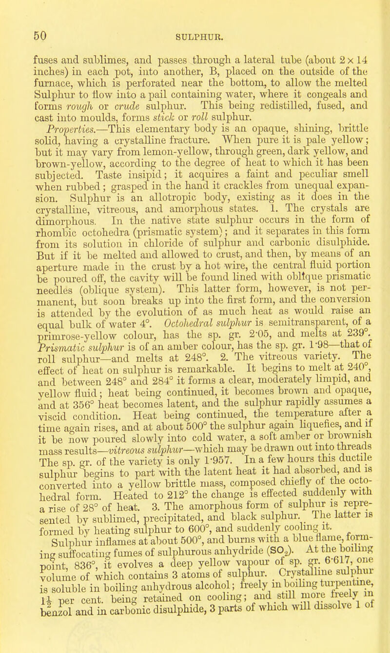 fuses and sublimes, and passes through a lateral tube (about 2x 14 inches) in each pot, into another, B, placed on the outside of the furnace, which is perforated near the bottom, to allow the melted Sulphur to flow into a pail containing water, where it congeals and forms rough or crude sulphm’. This being redistilled, fused, and cast into moulds, forms stick or roll sulphur. Properties.—This elementary body is an opaque, shining, brittle solid, having a crystalline fracture. When pure it is pale yeUow; but it may vary from lemon-yellow, through green, dark yeUow, and brown-yeUow, according to the degree of heat to which it has been subjected. Taste insipid; it acquires a faint and pecuhar smell when rubbed; grasped in the hand it crackles from unequal expan- sion. Sulphur is an allotropic body, existing as it does in the crystalline, vitreous, and amorphous states. 1. The crystals are dimorphous. In the native state sulphiu’ occurs in the form of rhombic octohedra (prismatic system); and it separates in this fonn from its solution in chloride of sulphur and carbonic disulphide. But if it be melted and allowed to crust, and then, by means of an aperture made in the crust by a hot wire, the central fluid portion be poured off, the cavity will be fomid lined with oblique prismatic needles (oblique system). This latter form, however, is not per- manent, but soon breaks up into the first form, and the conversion is attended by the evolution of as much heat as would raise an equal bulk of water 4°. Octohedral sulphur is semitransparent, of a primrose-yellow colour, has the sp. gr. 2‘05, and melts at 239 . Prismatic sulphur is of an amber colour, has the sp. gr. 1'98—that of roll sulphur—and melts at 248°. 2. The vitreous variety. The effect of heat on sulphur is remarkable. It begins to melt at 240°, and between 248° and 284° it forms a clear, moderately limpid, and yellow fluid; heat being continued, it becomes brown and opaque, and at 356° heat becomes latent, and the sulphur rapidly assumes a viscid condition. Heat being continued, the temperature after a time again rises, and at about 500° the sulphur again liquefies, and i it be now poured slowly into cold water, a soft amber or briwnisn mass results—vitreous sulphur—which may be drawn out into tmeads The sp. gr. of the variety is only 1‘957. In a few hours this ductile sulphur begins to part with the latent heat it had absorbecq and is converted into a yellow brittle mass, composed chiefly of the octo- hedral form. Heated to 212° the change is effected suddenly with a rise of 28° of heat. 3. The amorphous form of sulplmr is repre- sented by sublimed, precipitated, and black sulphur. The latter is formed by heating sulphur to 600°, and suddenly coolmg it. Sulphur inflames at about 500°, and burns with a blue flame, form- ing suffocating fumes of sulphurous anhydride (SO^). At the boiling point, 836°, it evolves a deep yellow vapour ol sp. gr. 6-617, one Volume of which contahis 3 atoms of sulphur. Crystalline sulphm is soluble in boiling anhydrous alcohol; &eely mboihngtugien^ U per cent, being retained on cooling; and still more fieely benzol and in carbonic disulphide, 3 parts of which will dissolve 1 of