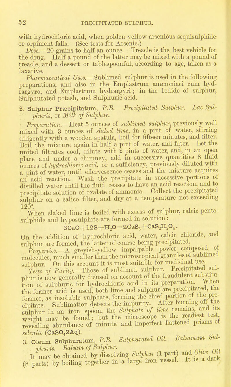 with hydrochloric acid, when golden yellow arsenious sequisulphide or orpiment falls. (See tests for Arsenic.) Dose.—20 grains to half an ounce. Treacle is the best vehicle for the drug. Half a pound of the latter may be mixed with a pound of treacle, and a dessert or tablespoonful, according to age, taken as a laxative. Pharmaceutical Uses.—Sublimed sulphur is used in the following preparations, and also in the Emplastrum ammoniaci cum hyd- rargyro, and Emplastrum hydrargyri; in the Iodide of sulphur. Sulphurated potash, and Sulphuric acid. 2. Sulphur Pr®cipitatum, P.B. Preci'pitated Sulidiur. Lac Sul- phuris, or Milk of Sulphur. Preparation.—Heat 5 ounces of sublimed sulphur, previously well mixed with 3 ounces of slaked lime, in a pint of water, stirring diligentlv with a wooden spatula, boil for fifteen minutes, and filter. Boil the mixture again in half a pint of water, and filter. Let the united filtrates cool, dilute with 2 pints of water, and, in an open place and under a chimney, add in_ successive _ quantities 8 fluid ounces of hydrochloric acid, or a sufficiency, previously diluted with a pint of water, until eflervescence ceases and the mixture acquires an acid reaction. Wash the precipitate in successive portions of distilled water until the fluid ceases to have an acid reaction, .and to precipitate solution of oxalate of ammonia. Collect the precipitated sulphur on a calico filter, and dry at a temperature not exceedmg 120°. When slaked lime is boiled with excess of sulphur, calcic penta- sulphide and hyposulphite are formed in solution; 3Ca0+12S+H20 = 2CaS6+CaS2H204. On the addition of hydrochloric acid, water, calcic chloride, and sulphur are formed, the latter of course being precipitated. Properties.—A greyish-yellow impalpable power_ composed oi molecules, much smaller th.an the microscopical granules of subhmed sulphiu'. On this account it is most suitable for medicinal use Tests of Piirity.—Those of sublimed sulphur. Precipitated sul- phur is now generally disused on account of the fraudulent siiteti u- tion of sulphuric for hydrochloric acid in its preparation. W fieii the former acid is used, both lime and sulj)hur are precipitated, the former, as insoluble sulphate, forming the chief portion of Pre- cipitate. SubHmation detects the impurity. After burmng off the sulphur in an iron spoon, the Sulphate of lime remains, and its wemht may be found; but the microscope is the readiest test revealing abundance of minute and imperfect flattened prisms of selenite (CaS042Aq). 3. Oleum Sulphuratum, P.B. Sulphurated Oil. Balsamum Sul- phuris. Balsam of Sulphur. , It may be obtained by dissohdng Sulphur (1 part) ^^d OZtw (8 parts) by boiling together in a large iron vessel. It is a dar