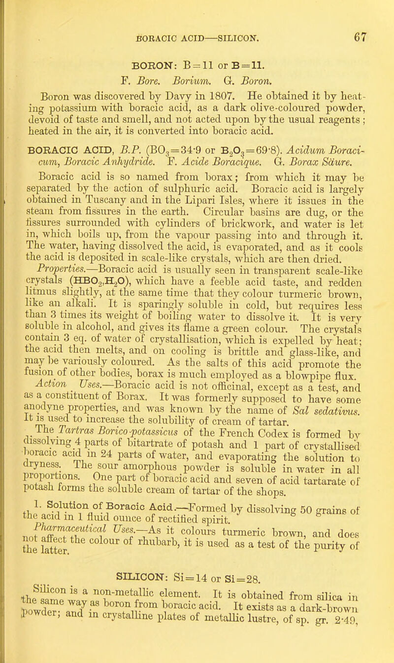 BORON: B = ll orB = lL F. Bore. Borium. G. Boron. Boron was discovered by Davy in 1807. He obtained it by beat- ing potassium with boracic acid, as a dark olive-coloured powder, devoid of taste and smell, and not acted upon by the usual reagents; heated in the air, it is converted into boracic acid. BORACIC ACID, B.P. (B03=34-9 or B203 = 69'8). Acidum Boraei- cum, Boracic Anhydride. F. Acide Boracique. G. Borax Sdure. Boracic acid is so named from borax; from which it may be separated by the action of sulphuric acid. Boracic acid is largely obtaiued in Tuscany and in the Lipari Isles, where it issues in the steam from fissures in the earth. Circular basins are dug, or the fissures surrounded with cylinders of briclcwork, and water is let in, which boils up, from the vapour passing into and through it. The water, having dissolved the acid, is evaporated, and as it cools the acid is deposited in scale-like crystals, which are then di'ied. Properties.—Boracic acid is usually seen in transparent scale-like crystals (HB02,H20), which have a feeble acid taste, and redden litmus slightly, at the same time that they colour timmeric brown, like an alkali. It is sparingly soluble in cold, but requires less than 3 times its weight of boiling water to dissolve it. It is very soluble in alcohol, and gives its fiame a green coloiu-. The crystals contain 3 eq. of water of crystallisation, which is expelled by heat; the acid then melts, and on cooling is brittle and glass-like, and may be variously coloui-ed. As the salts of this acid promote the fusion of other bodies, borax is much employed as a blowpipe flux. Action _ C/ses.—Boracic acid is not ofl&cinal, except as a test, and as a constituent of Borax. It was formerly supposed to have some anodyne properties, and was known by the name of Sal sedativus. it IS used to increase the solubility of cream of tartar. The Tartras Borico-potassiciis of the French Codex is formed by dissolving 4 parts of bitartrate of potash and 1 part of crystallised loracic acid in 24 parts of water, and evaporating the solution to dryness. 1 he sour amorphous powder is soluble in water in all proportions. One part of boracic acid and seven of acid tartarate of potash forms the soluble cream of tartar of the shops. 1. Solution of Boracic Acid.—Formed by dissolving 50 grains of the acid in 1 fimd ounce of rectified spirit. noflS^+L^^^f C7ses.—As it colours turmeric brown, and does the lattS ^ a test of the purity of SILICON: Si=14 or Si=28. ^ dement. It is obtained from silica in bowde? auTfn Thoracic acid. It exists as a dark-brown 1 , and in crystalhne plates of metallic lustre, of sp. gr. 2-49,