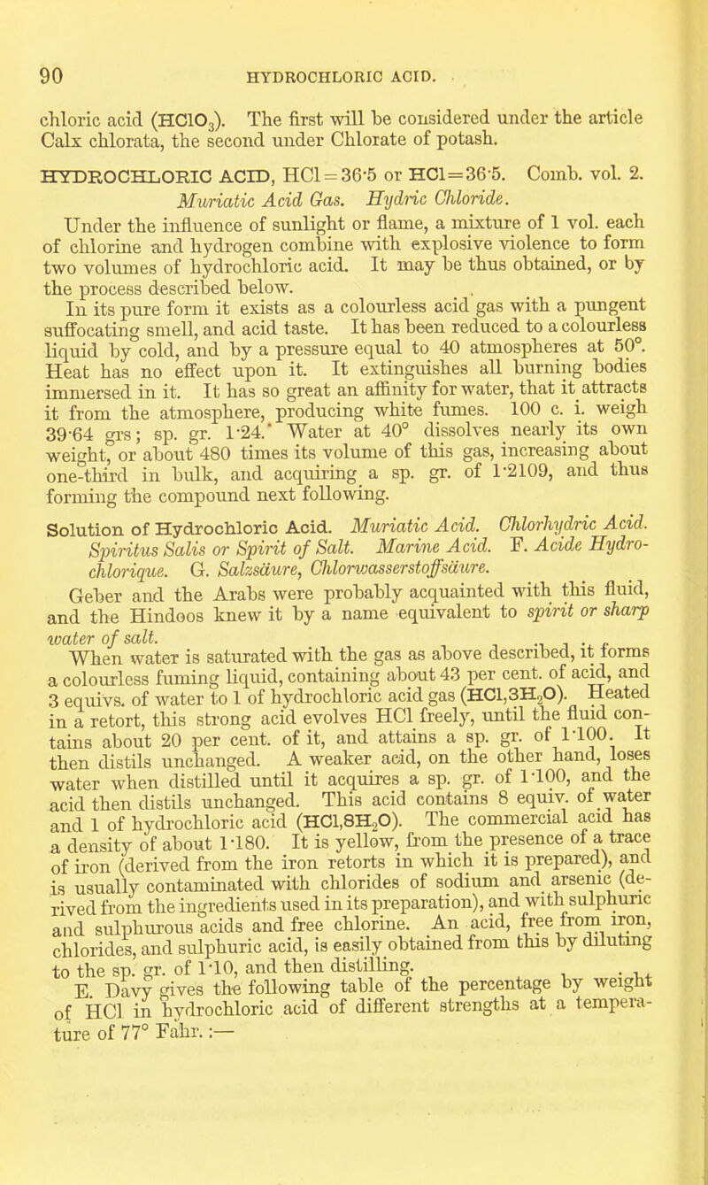chloric acid (HCIO3). The first will he considered under the article Calx chlorata, the second under Chlorate of potash. HYDROCHLORIC ACID, HCl = 36-5 or HC1=36 5. Comb. vol. 2. Muriatic Acid Gas. Hydnc Chloride. Under the influence of sunlight or flame, a mixture of 1 vol. each of chlorine and hydrogen combine with explosive violence to form two volumes of hydrochloric acid. It may be thus obtained, or by the process described below. In its pure form it exists as a colourless acid gas with a pungent suffocating smell, and acid taste. It has been reduced to a colourless liquid by cold, and by a pressure equal to 40 atmospheres at 50°. Heat has no effect upon it. It extinguishes all burning bodies immersed in it. It has so great an affinity for water, that it attracts it from the atmosphere, producing white fumes. 100 c. i. weigh 39-64 grs; sp. gr. l-24.‘ Water at 40° dissolves _ nearly its own weight, or about 480 times its volume of this gas, increasing about one-third in bulk, and acquii-ing a sp. gr. of 1-2109, and thus forming the compound next following. Solution of Hydrochloric Acid. Muriatic Acid. Ghlorhydric Acid. Spiritus Salis or Spirit of Salt. Marine Acid. F. Acide Hydro- chlorique. G. Salzsaure, Chlorvjasserstoffsdure. Geber and the Arabs were probably acquainted with this fluid, and the Hindoos knew it by a name equivalent to spirit or sharp tvater of salt. -i i •. r When water is saturated with the gas as above described, it forms a colourless fuming liquid, containing about 43 per cent, of acid, and 3 equivs. of water to 1 of hydrochloric acid gas (HChSHgO). Heated in a retort, this strong acid evolves HCl freely, imtil the fluid con- tains about 20 per cent, of it, and attains a sp. gr. of 1-100. It then distils nnchanged. A weaker acid, on the other hand, loses water when distilled until it acquires a sp. gr. of 1-100, and the acid then distils unchanged. This acid contains 8 equiv of water and 1 of hydi'ochloric acid (HC1,8H,0). The commercial acid has a density of about 1-180. It is yellow, from the presence of a trace of iron (derived from the iron retorts in which it is prepared), and is usually contaminated with chlorides of sodium and arsenic (de- rived from the ingredients used in its preparation), and with sulphuric and sulphurous acids and free chlorine. An acid, free from i™n, chlorides, and sulphuric acid, is easily obtained from this by dilutmg to the sp. gr. of I'lO, and then distilling. E. dW gives the following table of the percentage by weight of HCl in hydrochloric acid of different strengths at a tempeia- ture of 77° Fahr.:—