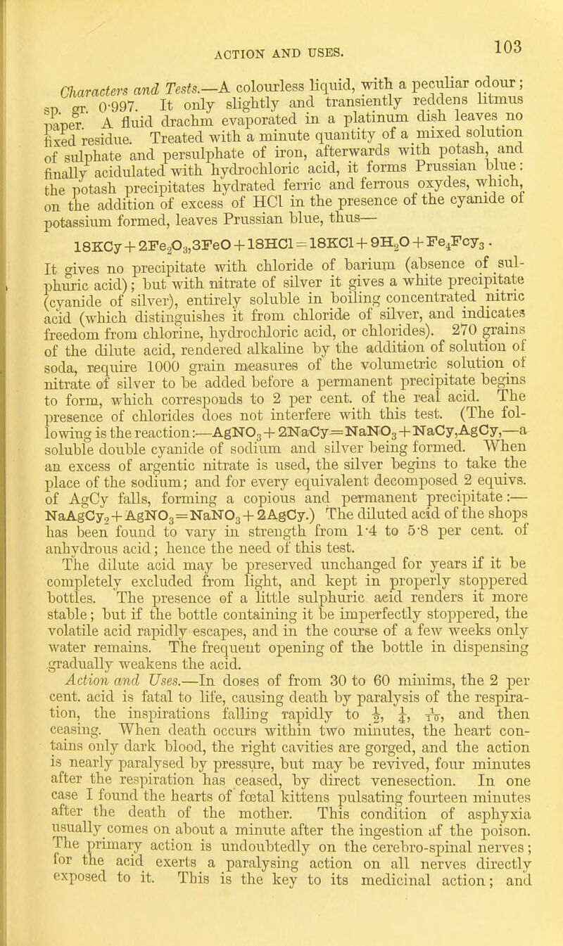 action and uses. Characters and Tests.—A colourless liquid, with a pecriHar odour; 'D gr 0-997 It only slightly and transiently reddens htmus naner’ A fliiid drachm evaporated in a platinum dish leaves no fixed residue. Treated with a minute quantity of a mixed solution of sulphate and persulphate of iron, afterwards wi& potash, and finally acidulated with hydrochloric acid, it forms Prussian blue: the potash precipitates hydrated ferric and ferrous oxydes, which, on the addition of excess of HCl in the presence of the cyanide ol potassium formed, leaves Prussian blue, thus— ISKCy+2Fe203,3Fe0 + 18HC1 = 18KC1 + + Fe^Fcyg . It wives no precipitate with chloride of barium (absence of sul- phuric acid); but with nitrate of silver it gives a white precipitate (cyanide of silver), entii’ely soluble in boiling concentrated nitric acid (which distinguishes it from chloride of silver, and indicates freedom from chlorine, hydrochloric acid, or chlorides). 270 ^ains of the dilute acid, rendered alkaline by the addition of solution of soda, require 1000 grain measures of the volumetric solution of nitrate of silver to be added before a permanent precipitate begins to form, which corresponds to 2 per cent, of the real acid. The presence of chlorides does not interfere with this test. (The fol- lowing is the reactionAgNOg -|- QNa-Cy—NaNOg -t- NaCy,AgCy,—a soluble double cyanide of sodium and silver being formed. When an excess of argentic nitrate is used, the silver begins to take the place of the sodium; and for every equivalent decomposed 2 equivs. of AgCy falls, forming a copious and permanent precipitate:— NaAgGy, -|- AgNOg=NaNOg -!- 2AgCy.) The diluted acid of the shops has been found to vary in strength from 1‘4 to 6’8 per cent, of anhydrous acid; hence the need of this test. The dilute acid may be preserved unchanged for years if it be completely excluded from light, and kept in properly stoppered bottles. The jiresence of a httle sulphuric acid renders it more stable; but if the bottle containing it be imperfectly stoppered, the volatile acid rapidly escapes, and in the cmuse of a few weeks only water remains. The frequent opening of the bottle in dispensing gradually weakens the acid. Action and Uses.—In doses of from 30 to 60 minims, the 2 per cent, acid is fatal to life, causing death by paralysis of the respira- tion, the insjDirations falling rapidly to j, Yt, and then ceasing. When death occurs within two mmutes, the heart con- tains only dark blood, the right cavities are gorged, and the action is nearly paralysed by pressiu-e, but may be revived, four minutes after the respiration has ceased, by direct venesection. In one case I found the hearts of fcetal kittens pulsating fourteen minutes after the death of the mother. This condition of asphyxia usually comes on about a minute after the ingestion af the poison. The primary action is undoubtedly on the cerebro-spinal nerves; lor the acid. exerl;s a paralysing action on all nerves directly exposed to it. This is the key to its medicinal action; and