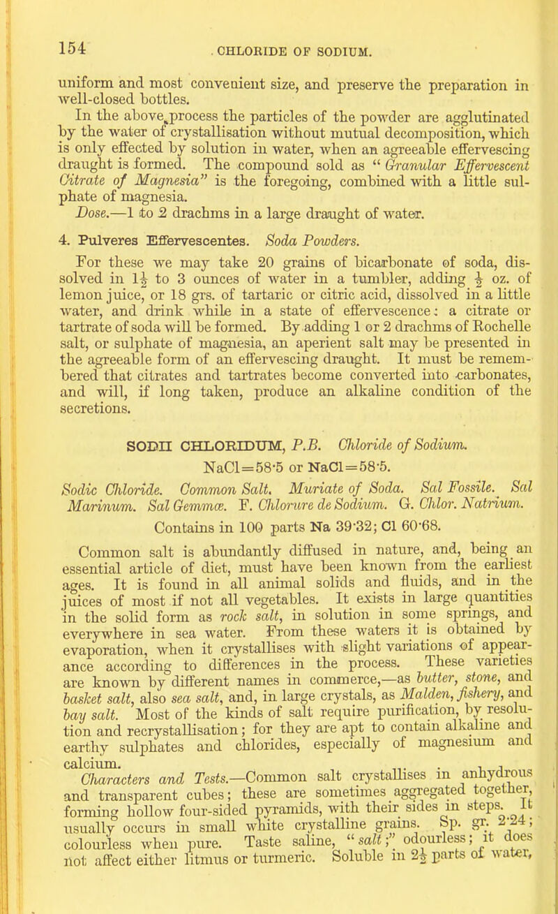 CHLOEIBE OF SODIUM. uniform and most convenient size, and preserve the preparation in well-closed bottles. In the ahove,process the particles of the powder are agglutinated hy the water of crystallisation without mutual decomposition, which is only effected hy solution in water, when an agreeable effervescing draught is formed. The compoimd sold as “ (^anular Effervescent Citrate of Magnesia” is the foregoing, combined with a little sul- phate of magnesia. Dose.—1 to 2 drachms in a large draught of water. 4. Pulveres Effervescentes. Soda Powders. For these we may take 20 grains of bicarbonate of soda, dis- solved in 1-| to 3 ounces of water in a tumbler, adding oz. of lemon juice, or 18 grs. of tartaric or citric acid, dissolved in a little water, and drink while in a state of effervescence: a citrate or tartrate of soda will be formed. By adding 1 or 2 drachms of Eochelle salt, or sulphate of magnesia, an aperient salt may be presented in the agreeable form of an effervescing draught. It must be remem- bered that citrates and tartrates become converted into carbonates, and will, if long taken, produce an alkaline condition of the secretions. SODn CHLORIDUM, P.B. Chloride of Sodium. NaCl=58-5 or NaCl=58-5. Sodic Chloride. Common Salt, Muriate of Soda. Sal FossUe.^ Sal Marinum. Sal Gemmae. F. Chlonvre de Sodium. G. Chlor. Natrium. Contains in 100 parts Na 39'32; Cl 60'68. Common salt is abundantly diffused in nature, and, being an essential article of diet, must have been known from the earliest ages. It is found in all animal solids and fluids, and in ^ the juices of most if not all vegetables. It exists in large quantities in the solid form as rock salt, in solution in some springs, and everywhere in sea water. From these waters it is obtained by evaporation, when it crystallises with slight variations of appear- ance according to differences in the process. These varieties are known by different names in commerce,—as butter, stone, and basket salt, also sea salt, and, in large crystals, as Malden, fishery, and bay salt. Most of the kinds of salt require puriflcation by resolu- tion and recrystallisation; for they are apt to contain alkalme and earthy sulphates and chlorides, especially of magnesium anc calcium. . , , Characters and Tests.—Common salt crystaUises in anhydjous and transparent cubes; these are sometimes aggregated together forming hollow four-sided pyi'amids, with their sides in »teps. It usually occiu’s in small wliite crystalline grains. Bp. gr. w , colourless when pure. Taste saline, “ salt; _ odourlep, i oes liot affect either litmus or turmeric. Soluble in 2^ parts oi water.