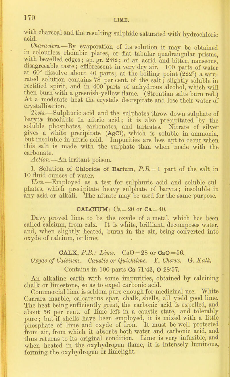 LIME. with charcoal and the resulting sulphide saturated with hydrochloric d>cicl. _ Characters.—Ej evaporation of its solution it may be obtained in colourless rhombic plates, or flat tabular quadrangular prisms, with bevelled edges; sp. gr. 2-82; of an acrid and bitter, nauseous, disagreeable taste; efflorescent in very dry air. 100 parts of water at 60° dissolve about 40 parts; at the boiling point (222°) a satu- rated solution contains 78 per cent, of the salt; slightly soluble in rectified spirit, and in 400 parts of anhydrous alcohol, which will then burn with a greenish-yellow flame. (Strontiau salts burn red.) At a moderate heat the crystals decrepitate and lose their water of crystallisation. Tests.—Sulphui'ic acid and the sulphates throw down sulphate of baryta insoluble in nitric acid; it is also precipitated by the soluble phosphates, carbonates, and tartrates. Nitrate of silver gives a white precipitate (AgCl), which is soluble in ammonia, but insoluble in nitric acid. Impurities are less apt to occur when this salt is made with the sulphate than when made with the carbonate. Action.—An irritant poison. 1. Solution of Chloride of Barium, P.B. = \ part of the salt in 10 fluid ounces of water. Uses.—Employed as a test for sulphuric acid and soluble sul- phates, which precipitate heavy sulphate of baryta; insoluble in any acid or alkali. The nitrate may be used for the same purpose. CALCIUM: Ca = 20 or Ca = 40. Davy proved lime to be the oxyde of a metal, which has been called calcium, from calx. It is white, brilliant, decomposes water, and, when slightly heated, burns in the air, being converted into oxyde of calcium, or lime. CALX, P.B.: Lime. CaO = 28 or CaO=56. Oxyde of Calcium. Caustic or Quicklime. F. Chaux. G. Kalk. Contains in 100 parts Ca 71'43, O 28‘57. An alkaline earth with some impurities, obtained by calcining chalk or limestone, so as to expel carbonic acid. Commercial lime is seldom pure enough for medicinal use. White Carrara marble, calcareous spar, chalk, shells, all yield good lime. The heat being sufficiently great, the carbonic acid is expelled, and about 56 per cent, of lime left in a caustic state, and tolerably j)ure; but if shells have been employed, it is mixed with a httle phosphate of lime and oxyde of iron. It must be well protected ' from air, from which it absorbs both water and carbonic acid, and thus returns to its original condition. Lime is very infusible, and when heated in the oxyhydrogen flame, it is intensely luminous, forming the oxyhydrogen or limelight.