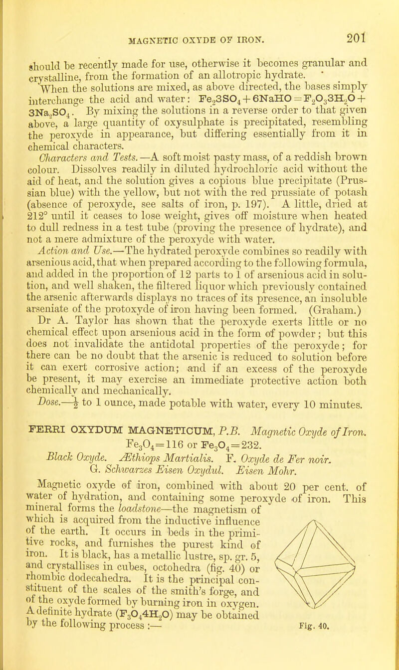 should he recently made for use, otherwise it becomes granular and crystalline, from the formation of an allotropic hydrate. When the solutions are mixed, as above directed, the bases simply interchange the acid and water: Fe23S04 + 6NaH0 = F2033H20 + 3Na.,S04. By mixing the solutions in a reverse order to that given above, a large quantity of oxysulphate is precipitated, resembling the peroxyde in appearance, but differing essentially from it in chemical characters. Characters and Tests. —A soft moist pasty mass, of a reddish brown colom’. Dissolves readily in diluted hydi’ochloric acid without the aid of heat, and the solution gives a copious blue precipitate (Prus- sian blue) with the yellow, but not with the red prussiate of potash (absence of peroxyde, see salts of iron, p. 197). A little, dried at 212° imtil it ceases to lose weight, gives off moisture when heated to dull redness in a test tube (proving the presence of hydrate), and not a mere admixture of the peroxyde with water. Action and Use.—The hydrated peroxyde combines so readily with arsenious acid, that when prepared according to the following formula, and added in the proportion of 12 parts to 1 of arsenious acid in solu- tion, and well shaken, the filtered liquor which previously contained the arsenic afterwards displays no traces of its presence, an insoluble arseniate of the protoxyde of iron having been formed. (Graham.) Dr A. Taylor has shown that the peroxyde exerts little or no chemical effect upon arsenious acid in the form of jiowder; but this does not invabdate the antidotal jiroperties of the peroxyde; for there can be no doubt that the arsenic is reduced to solution before it can exert corrosive action; and if an excess of the peroxyde be present, it may exercise an immediate protective action both chemically and mechanically. Dose.—j to 1 ounce, made potable with water, every 10 minutes. FEE.RI OXYDUM MAGNETICTJM, P.B. Magnetic Oxyde of Iron. Fe304=116 or Fe304=232. Blade Oxyde. AEihiops Martialis. F. Oxyde de Fer noir. G. Schwarzes Eisen Oxxjdul. Eisen Mohr. Magnetic oxyde of iron, combined with about 20 per cent, of water of hydration, and containing some peroxyde of iron. This mineral forms the loadstone—the magnetism of which is acquired from the inductive influence of the earth. It occurs in beds in the primi- tive rocks, and finnishes the purest kind of iron. It is black, has a metallic lustre, sp. gr. 5, and crystallises in cubes, octohedra (fig. 40) or rhombic dodecahedra. It is the principal con- of the scales of the smith’s forge, and of the oxyde formed by burning iron in oxygen. A definite hydrate (F3O44H2O) may be obtamed f>y the following process :—