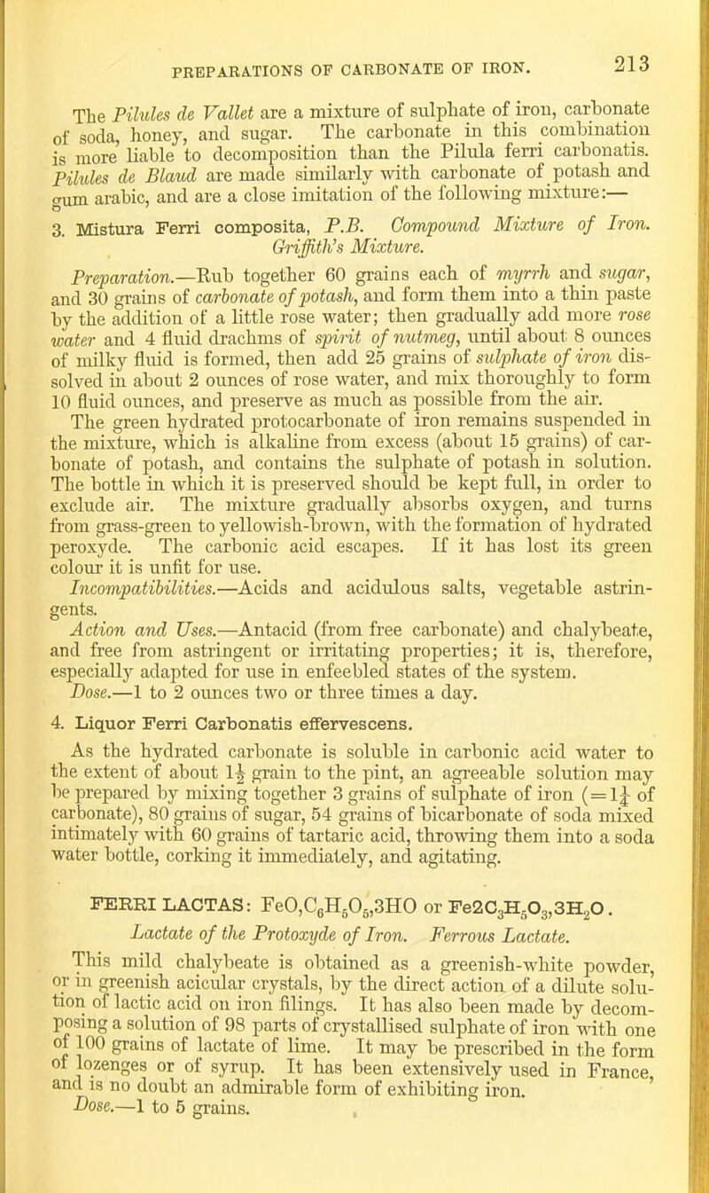 The Pilules de Vallet are a mixture of sulpha,te of irou, carbonate of soda, honey, and sugar. The carbonate in this combination is more bable to decomposition than the Pilula ferri carbonatis. Pilules de Blaud are made similarly with carbonate of potash and CTum arabic, and are a close imitation of the following mixture:— 3. ]\Iistura Ferri composita, P.B. Compound Mixture of Iron. Griffith’s Mixture. Preparation.—together 60 grains each of myrrh and sugar, and 30 grains of carbonate of potash, and form them into a thin paste by the addition of a little rose water; then gradually add more rose water and 4 fluid drachms of spirit of nutmeg, until about 8 ounces of milky fluid is formed, then add 25 grains of sulphate of iron dis- solved in about 2 ounces of rose water, and mix thoroughly to form 10 fluid ormces, and jn’eserve as much as possible from the air. The green hydrated protocarbonate of iron remains suspended in the mixture, which is alkaline from excess (about 15 grains) of car- bonate of potash, and contains the sulphate of potash in solution. The bottle in which it is preserved should be kept full, in order to exclude air. The mixture gradually absorbs oxygen, and turns from grass-green to yellowish-brown, with the formation of hydrated peroxyde. The carbonic acid escapes. If it has lost its green colom’ it is unfit for use. Incompatibilities.—Acids and acidulous salts, vegetable astrin- gents. Action and Uses.—Antacid (from free carbonate) and chalybeate, and free from astringent or irritating properties; it is, therefore, especially adapted for use in enfeebled states of the system. Dose.—1 to 2 oimces two or three times a day. 4. Liquor Ferri Carbonatis efPervescens. As the hydrated carbonate is soluble in carbonic acid water to the extent of about 1^ grain to the pint, an agreeable solution may be prepared by mixing together 3 grains of sulphate of iron (=1|^ of carbonate), 80 grains of sugar, 54 grains of bicarbonate of soda mixed intimately with 60 grains of tartaric acid, throwing them into a soda water bottle, corking it immediately, and agitating. FERRI LACTAS: re0,C6H505,3H0 or Fe2C3H503,3H20. Lactate of the Protoxyde of Iron. Ferrous Lactate. This mild chalybeate is obtained as a greenish-white powder, or in greenish acicular crystals, by the direct action of a dilute solu- tion of lactic acid on iron filings. It has also been made by decom- posing a solution of 98 parts of crystallised sulphate of iron with one of 100 grains of lactate of lime. It may be prescribed in the form of lozenges or of syrup. It has been extensively used in France, and IS no doubt an admirable form of exhibiting iron. Dose,—1 to 5 srains.