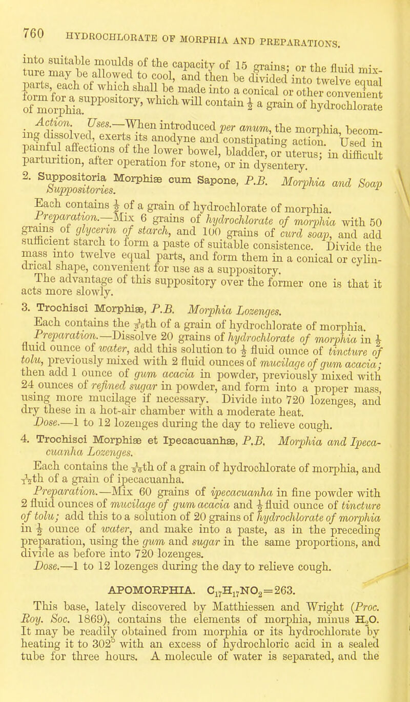 into suitable moulds of the capacity of 15 grains’ or the fluid miv form V ^ conical or other convemrat of ^ ^ ^ Srain of hydrochlorate Actwn pes.—men introduced per anitm, the morphia becom- ing dissolved,_ exerts its anodyne and constipating action. Used in painful affections of the lower bowel, bladder, or uterus; in difficult parturition, alter operation for stone, or in dysentery. Sapone, P.B. Morphia and Soap Each contains | of a grain of hydrochlorate of morphia, i reparahon.—Mix 6 grains of hydrochlorate of morjMa with 50 grmns ol glycerin of starch, and 100 grains of curd soap, and add sufficient starch to form a paste of suitable consistence. Divide the mass into twelve equal parts, and form them in a conical or cylin- drical shape, convenient for use as a suppository. The advantage of this suppository over the former one is that it acts more slowly. 3. Trochisci MorphiEe, F.B. Moiphia Lozenges. Each contains the jath of a grain of hydrochlorate of morphia. Preparation.—Dhiolve 20 grains of hydrochlorate of morphia in h fluid ounce of water, add this solution to ^ fluid ounce of tincture of tolu, previously mixed with 2 fluid ounces of mucilage of gum acacia; then add 1 ounce of gum acacia in powder, previously mixed with 24 ounces of refined sugar in powder, and form into a proper mass, using more mucilage if necessary. Divide into 720 lozenges, and dry these in a hot-air chamber with a moderate heat. Dose.—1 to 12 lozenges during the day to relieve cough. 4. Trochisci Morphias et Ipecacuanhas, P.B. Morphia and Ipeca- cuanha Lozenges. Each contains the T^th of a grain of hydrochlorate of morphia, and ^th of a grain of ipecacuanha. Preparation.—Mix 60 grains of ipecacuanha in fine powder with 2 fluid ounces of mucilage of gum acacia and \ fluid ounce of tincture of tolu; add this to a solution of 20 grains of hydrochlorate of moiphia in ^ ounce of water, and make into a paste, as in the preceding preparation, using the gum and sugar in the same proportions, and divide as before into 720 lozenges. Dose.—1 to 12 lozenges during the day to relieve cough. APOMORPHIA. Ci7Hi7N02 = 263. This base, lately discovered by Matthiessen and Wright {Proc. Roy. Soc. 1869), contains the elements of morphia, minus HoO. It may be readily obtained from morphia or its hydrochlorate by heating it to 302° with an excess of hydrochloric acid in a sealed tube for three hours. A molecule of water is separated, and the