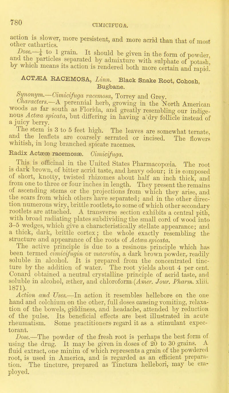 CIMICIFUGA. action is slower, more persistent, and more acrid than that of most other cathartics. Dose.~^ to 1 grain. It should he given in the form of powder, and the particles separated by admixture with sulphate of potash by which means its action is rendered both more certain and rapid! ACT.fflA RACEMOSA, Linn. Black Snake Root, Cohosh, Bugbane. Synonym.—Cimicifuga racemosa, Torrey and Grey. Characten.~A perennial herb, growing in the North American woods as far south as Florida, and greatly resembling our indige- nous Actcea spicata, but diflering in having a dry follicle instead of a juicy berry. The stem is 3 to 5 feet high. The leaves are somewhat temate, and the leaflets are coarsely serrated or incised. The flowers whitish, in long branched spicate racemes. Radix Actaeae racemosse. Cimicifuga. This is officinal in the United States Pharmacoposia. The root is dark brown, of bitter acrid taste, and heavy odom.’; it is composed of short, knotty, twisted rhizomes about half an inch thick, and from one to three or four inches in length. They present the remains of ascending stems or the projections from which they arise, and the scars from which others have separated; and in the other direc- tion numerous wiry, brittle rootlets,, to some of which ot.her secondary rootlets are attached. A transverse section exhibits a central pith, with broad radiating plates subdividing the small cord of wood into 3-5 wedges, which give a characteristically stellate appearance; and a thick, dark, brittle cortex; the whole exactly resembling the structure and ajipearance of the roots of Actcea spicata. The active principle is due to a resinous principle which has been termed cimicifugin or macrotin, a dark brown powder,, readily soluble in alcohol. It is prepared from the concentrated tinc- ture by the addition of water. The root yields about 4 per cent. Conard obtained a neutral crystalline principle of acrid taste, and soluble in alcohol, aether, and chloroform. (Amer. Jour. Pharm. xliii. 1871). Action and Uses.—In action it resembles hellebore on the one hand and colchium on the other, full doses causing vomiting, relaxa- tion of the bowels, giddiness, and headache, attended by reduction of the pulse. Its beneficial effects are best illustrated in acute rheumatism. Some practitioners regard it as a stimulant expec- torant. Dose.—The powder of the fresh root is perhaps the best form of using the drug. It maj'’ be given in doses of 20 to 30 grains. A fluid extract, one minim of which represents a grain of the powdered root, is used in America, and is regarded as an efficient prepara- tion. The tincture, prepared as Tiuctura heUebori, may be em- ployed.