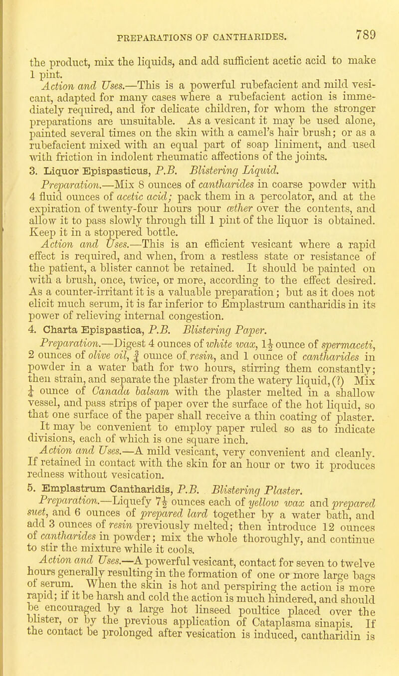 PREPAEATIONS OP CANTHA BIDES. the product, mix the liquids, and add sufficient acetic acid to make 1 pint. Action and Uses.—This is a powerful rubefacient and mild vesi- cant, adapted for many cases where a rubefacient action is imme- diately required, and for delicate children, for whom the stronger preparations are unsuitable. As a vesicant it may be used alone, paiuted several times on the skin with a camel’s hair brush; or as a rubefacient mixed with an equal part of soap liniment, and used vdth friction in indolent rheumatic affections of the joints. 3. Liquor Epispasticus, P.B. Blistering Liquid. Preparation.—Mix 8 ounces of cantharides in coarse poAvder with 4 fluid ounces of acetic acid; pack them in a percolator, and at the expiration of twenty-foiu’ hours ]dout cether over the contents, and allow it to pass slowly through tiU 1 pint of the liquor is obtained. Keej) it in a stoppered bottle. Action and Uses.—This is an efficient vesicant where a rapid effect is required, and when, from a restless state or resistance of the patient, a blister cannot be retained. It should be pauited on with a brush, once, twice, or more, according to the effect desired. As a counter-irritant it is a valuable preparation; but as it does not elicit much serum, it is far inferior to Emplastrum cantharidis in its power of relieving internal congestion. 4. Charta Epispastica, P.B. Blistering Paper. Preparation.—Digest 4 ounces of white wax, 1-| ounce of spermaceti, 2 ounces of olive oil, | ounce oi resin, and 1 ounce of cantharides in powder in a water bath for two hours, stirring them constantly; then strain, and separate the plaster from the watery liquid, (I) Mix oimce of Canada balsam with the plaster melted in a shallow vessel, and pass strips of paper over the surface of the hot liquid, so that one surface of the paper shall receive a thm coating of plaster. _ It pay be convenient to employ paper ruled so as to indicate divisions, each of which is one square inch. Action and Uses.—A mild vesicant, very conA^’enient and cleanly. If retained m contact with the skin for an hour or two it produces redness without vesication. 5. Emplastrum Cantharidis, P.B. Blistering Plaster. Preparation.—Liquefy 7^ ounces each of yellow wax &ndi prepared s^aet, and 6 ounces of q^i'opared lard together by a water bath, and add 3 ounps of resin preAdously melted; then introduce 12 ounces of cantharides in powder; mix the whole thoroughly, and continue to stir the mixture while it cools. Action and Uses.—A powerful vesicant, contact for seven to twelve hprs generally resulting in the formation of one or more large bags ot serum.^ When the skin is hot and perspiring the action is more rapid; if it be harsh and cold the action is much hindered, and should be encouraged by a large hot linseed poultice placed over the blister, or by the previous application of Cataplasma sinapis. If the contact be prolonged after vesication is induced, cantharidin is