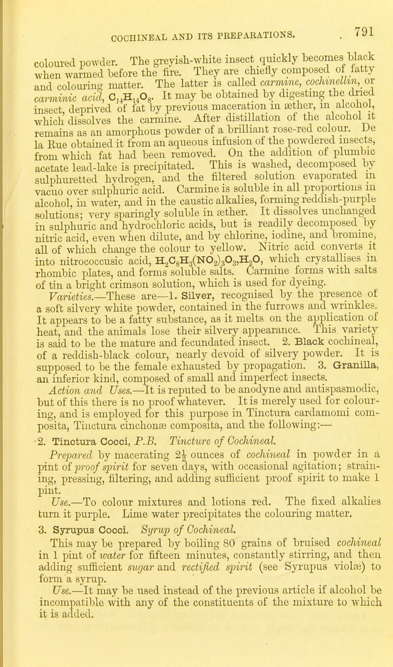 COCHINEAL AND ITS PBBPABATIONS. colom-ed powder. The greyish-white insect qmckly becomes hhack when warmed before the fire. They are chiefly composed of fatty and colouring matter. The latter is called carmine, cochineUin, or carminic acid, It may be obtained by digesting the dried insect, deprived of fat by previous maceration m sether, in alcohol, which dissolves the carmine. After distillation ol the alcohol it remains as an amorphous powder of a briUiant rose-red coloim De la Rue obtained it from an aqueous infusion of the powdered insects, from which fat had been removed. On the addition of plumbic acetate lead-lake is precipitated. This is washed, decomposed by sulphuretted hydrogen, and the filtered solution evaporated in vacuo over sulphuric acid. Carmine is soluble in all proportions m alcohol, hi water, and in the caustic alkaUes, forming reddish-purple solutions; very sparingly soluble in eether. It dissolves unchanged in sulphuric and hydi’ochloric acids, but is readily decomposed^ by nitric acid, even when dilute, and by chlorine, iodine, and bromine, all of which change the colour to yellow. Nitric acid converts it into nitrococcusic acid, H2CgH3(N02)303,H20, which crystallises in rhombic plates, and forms soluble salts. Carmine forms with salts of tin a bright crimson solution, which is used lor dyeing. Fcineiies.—These are—1. Silver, recognised by the presence of a soft silvery white powder, contained in the furrows and wrinkles. It appears to be a fatty substance, as it melts on the application of heat, and the animals'’lose their silvery appearance. This variety is said to be the matme and fecundated insect. 2. Black cochineal, of a reddish-black colour, nearly devoid of silvery powder. It is supposed to be the female exhausted by propagation. 3. Granilla, an inferior kind, composed of small and imperlect insects. Action and Uses.—It is reputed to be anodyne and antispasmodic, but of this there is no proof whatever. It is merely used for colour- ing, and is employed for this piu’pose in Tinctura cardaniomi com- posita, Tmctura cinchome composita, and the foUowing:— •2. Tinctura Cocci, P.B. Tincture of Cochineal. Prepared by macerating 2J ounces of cochineal in powder in a pint of proof spirit for seven days, with occasional agitation; strain- ing, pressing, filtering, and adding sufficient proof spirit to make 1 pint. Use.—To colour mixtures and lotions red. The fixed alkalies turn it purple. Lime water precipitates the colouring matter. 3. Ssrrupus Cocci. Syrup of Cochineal. This may be prepared by boiling 80 grains of bruised cochineal in 1 pint of water for fifteen minutes, constantly stirring, and then adding sufficient sugar and rectified spirit (see Synipus violse) to form a syrup. Use.—It may be used instead of the previous article if alcohol be incompatible with any of the constituents of the mixture to which it is added.