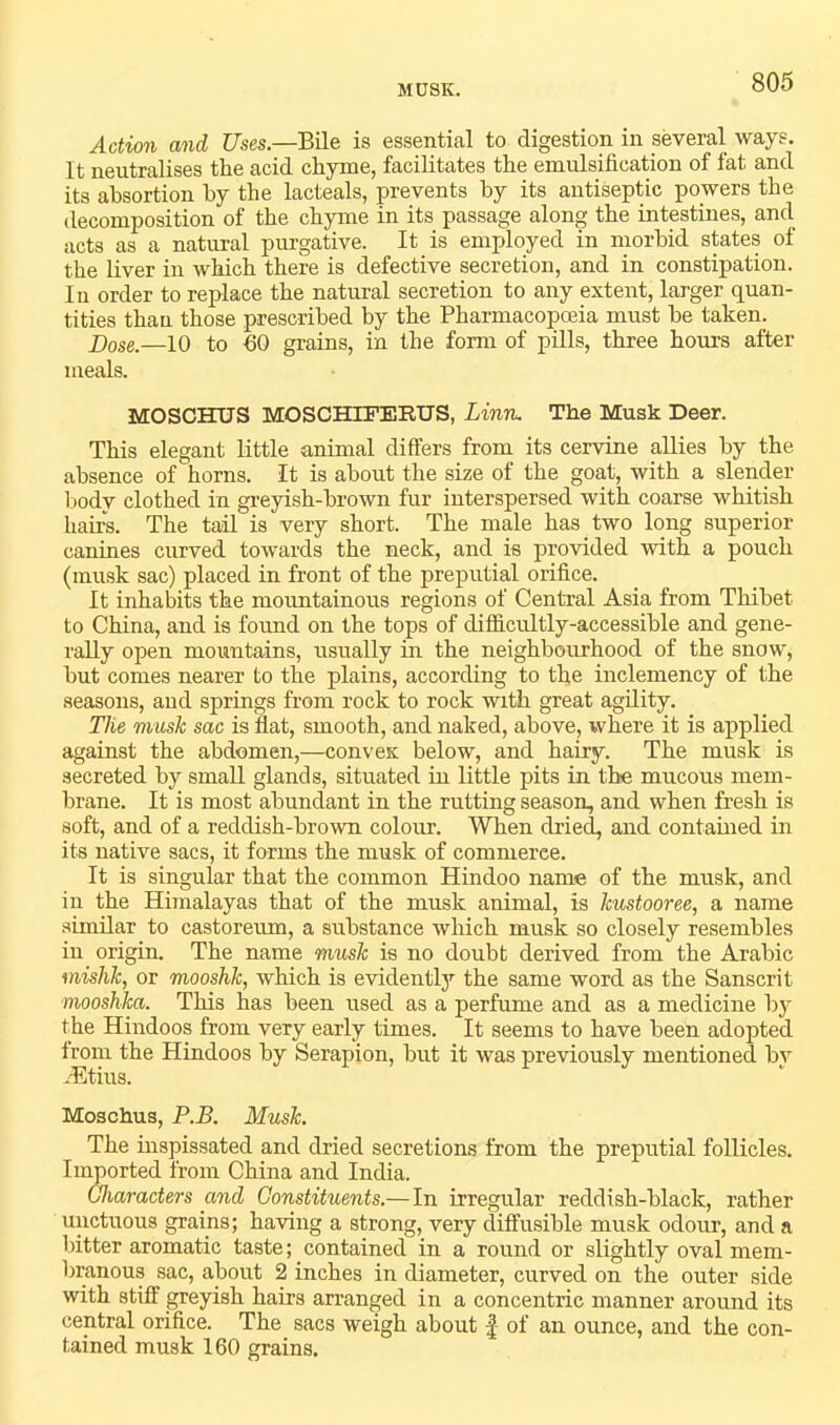 MUSK. Action and Uses.—Bile is essential to digestion in several ways. It neutralises the acid chyme, facilitates the emulsification of fat and its ahsortion by the lacteals, prevents by its antiseptic powers the decomposition of the chyme in its passage along the intestines, and acts as a natural purgative. It is employed in morbid states of the liver in which there is defective secretion, and in constipation. In order to replace the natural secretion to any extent, larger quan- tities than those prescribed by the Pharmacopoeia must be taken. —10 to fiO grains, in the form of pills, three hours after meals. MOSCHUS MOSCHIFERUS, Linn, The Musk Deer. This elegant little animal differs from its cervine allies by the absence of horns. It is about the size of the goat, with a slender liody clothed in greyish-brown fur interspersed with coarse whitish hairs. The tail is very short. The male has two long superior canines curved towards the neck, and is provided with a pouch (musk sac) placed in front of the preputial orifice. It inhabits the mountainous regions of Central Asia from Thibet to China, and is found on the tops of difficultly-accessible and gene- rally open mountains, usually in the neighbourhood of the snow, but comes nearer to the plains, according to the inclemency of the seasons, and springs from rock to rock with great agility. The musk sac is flat, smooth, and naked, above, where it is applied against the abdomen,—convex below, and hairy. The musk is secreted by small glands, situated in little pits in the mucous mem- brane. It is most abundant in the rutting season, and when fresh is soft, and of a reddish-brown colour. When dried, and contained in its native sacs, it forms the musk of commerce. It is singular that the common Hindoo name of the musk, and in the Himalayas that of the musk animal, is kustooree, a name similar to castoreum, a substance which musk so closely resembles in origin. The name musk is no doubt derived from the Arabic mishk, or mooshk, which is evidently the same word as the Sanscrit mooshka. This has been used as a perfume and as a medicine by the Hindoos from very early times. It seems to have been adopted from the Hindoos by Serapion, but it was previously mentioned bv /Etius. Moschus, P.B. Musk. The inspissated and dried secretions from the preputial follicles. Imported from China and India. Characters and Constituents.—In irregular reddish-black, rather unctuous grains; having a strong, very cliffusible musk odour, and a Intter aromatic taste; contained in a round or slightly oval mem- branous sac, about 2 inches in diameter, curved on the outer side with stiff greyish hairs arranged in a concentric manner around its central orifice. The sacs weigh about | of an ounce, and the con- tained musk 160 grains.