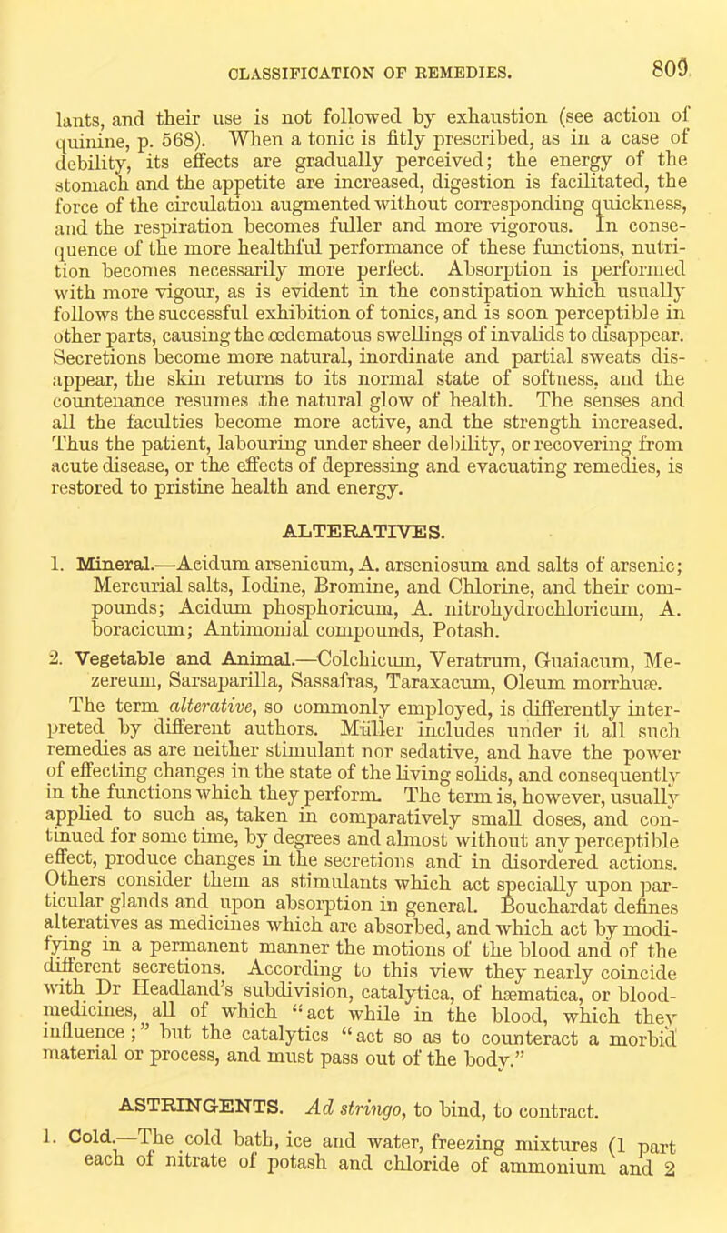 800 knts, and their nse is not followed by exhaustion (see action of quinine, p. 568). When a tonic is fitly prescribed, as in a case of debility, its efects are gradually perceived; the energy of the stomach and the appetite are increased, digestion is facilitated, the force of the circulation augmented without corresponding quickness, and the respiration becomes fuller and more vigorous. In conse- quence of the more healthful performance of these functions, nutri- tion becomes necessarilj’ more perfect. Absorption is performed with more vigour, as is evident in the constipation which usually follows the successful exhibition of tonics, and is soon perceptible in other parts, causing the cedematous swellings of invalids to disappear. Secretions become more natural, inordinate and partial sweats dis- appear, the skin returns to its normal state of softness, and the countenance resumes the natural glow of health. The senses and all the faculties become more active, and the strength increased. Thus the patient, labouring under sheer debility, or recovering from acute disease, or the effects of depressing and evacuating remedies, is restored to pristine health and energy. ALTERATIVES. 1. Mineral.—Acidum arsenicum, A. arseniosum and salts of arsenic; Mercurial salts. Iodine, Bromine, and Chlorine, and their com- pounds; Acidum phosphoricum, A. nitrohydrochloricum, A. boracicum; Antimonial compounds. Potash. 2. Vegetable and Animal.—^Colchicum, Veratrum, Guaiacum, Me- zereum, Sarsaparilla, Sassafras, Taraxacum, Oleum morrhua?. The term alterative, so commonly employed, is differently inter- preted by different authors. Muller includes under it all such remedies as are neither stimulant nor sedative, and have the power of effecting changes in the state of the living solids, and consequently in the functions which they perform. The term is, however, usually applied to such as, taken in comparatively small doses, and con- tinued for some time, by degrees and almost without any perceptible effect, produce changes in the secretions and' in disordered actions. Others consider them as stimulants which act specially upon ]Dar- ticular glands and upon absorption in general. Bouchardat defines alteratives as medicines which are absorbed, and which act by modi- lying in a permanent manner the motions of the blood and of the different secretions. According to this view they nearly coincide with Dr Headland’s subdivision, catalytica, of hsematica, or blood- medicines, ^ all of which ‘‘act w’hile in the blood, which they influence ; ’ but the catalytics “ act so as to counteract a morbid material or process, and must pass out of the body.” ASTRINGENTS. Ad stringo, to bind, to contract. I. Cold.—The cold bath, ice and water, freezing mixtures (1 part each 01 nitrate of potash and chloride of ammonium and 2