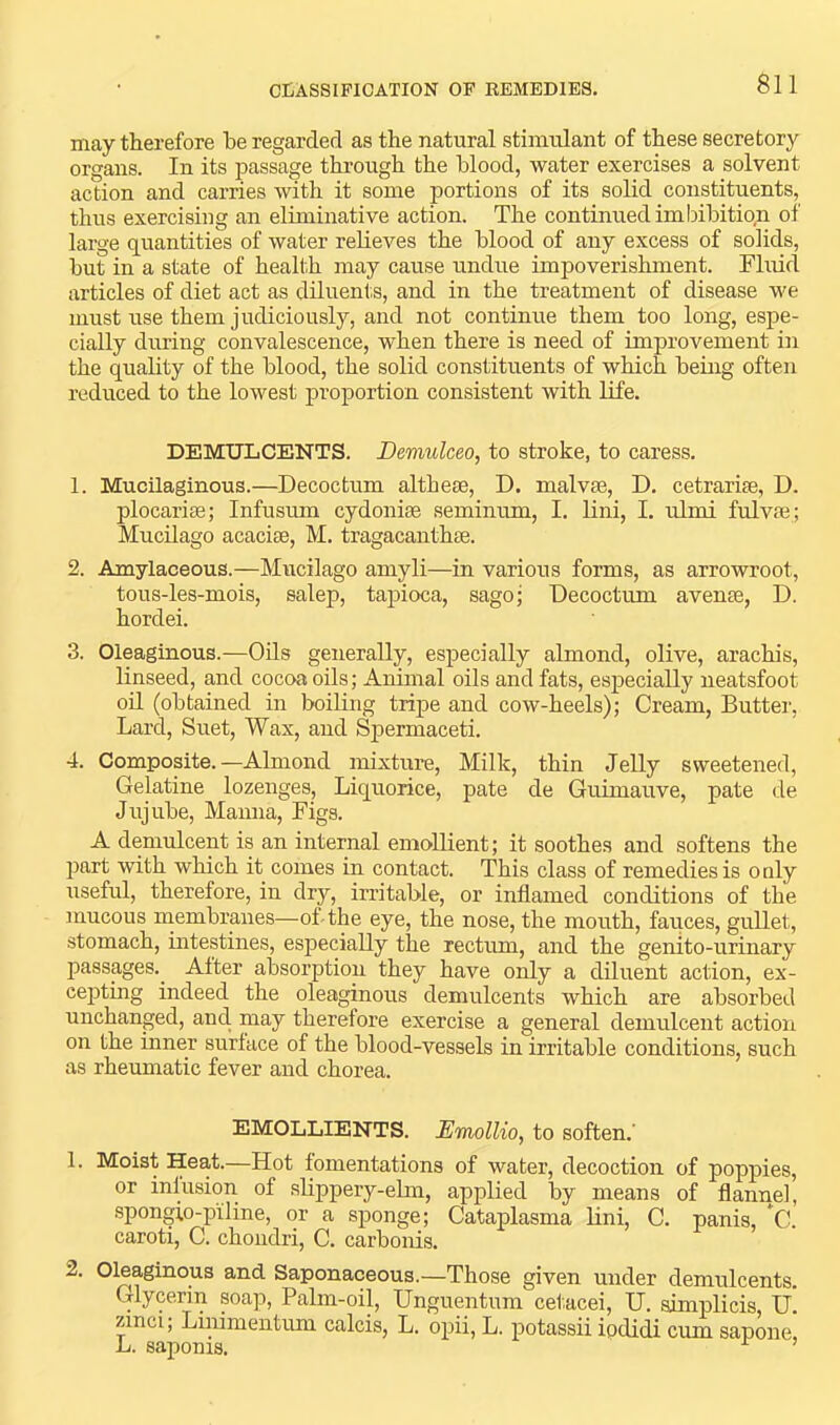 may therefore be regarded as the natural stimulant of these secretory organs. In its passage through the blood, water exercises a solvent action and carries with it some portions of its solid constituents, thus exercising an eliminative action. The continued imbibition of large quantities of water relieves the blood of any excess of solids, but in a state of health may cause undue impoverishment. Fluid articles of diet act as diluents, and in the treatment of disease we must use them judiciously, and not continue them too long, espe- cially during convalescence, when there is need of improvement in the quality of the blood, the solid constituents of which being often reduced to the lowest proportion consistent with life. DEMULCENTS. Demulceo, to stroke, to caress. 1. Mucilaginous.—Decoctum althese, D. malvse, D. cetrarise, D. plocarise; Infusum cydonias seminum, I. lini, I. ulmi fulvae; MucUago acacise, M. tragacanthse. 2. Amylaceous.—Mucilago amyli—in various forms, as arrowroot, tous-les-mois, salep, tapioca, sago; Decoctum avense, D. hordei. 3. Oleaginous.—Oils generally, especially almond, olive, arachis, linseed, and cocoa oils; Animal oils and fats, esjpecially neatsfoot oil (obtained in boiling tripe and cow-heels); Cream, Butter, Lard, Suet, Wax, and Spermaceti. 4. Composite.—Almond mixture. Milk, thin Jelly sweetened. Gelatine lozenges. Liquorice, pate de Guimauve, pate de Jujube, Manna, Figs. A demulcent is an internal emollient; it soothes and softens the jjart wnth which it comes in contact. This class of remedies is only iiseful, therefore, in dry, irritable, or inflamed conditions of the mucous niembranes—oLthe eye, the nose, the mouth, fauces, gullet, stomach, intestines, especially the rectrun, and the genito-urinary passages.^ Alter absorption they have only a diluent action, ex- cepting indeed the oleaginous demulcents which are absorbed unchanged, and. may therefore exercise a general demulcent action on the inner surface of the blood-vessels in irritable conditions, such as rheumatic fever and chorea. EMOLLIENTS. Emollio, to soften.' 1. Moist Heat.—Hot fomentations of water, decoction of poppies, or infusion of shppery-elm, applied by means of flannel, spongio-piline, or a sponge; Cataplasma lini, C. panis, C. caroti, C. chondri, C. carbonis. 2. Oleaginous and Saponaceous.—Those given under demulcents. Glycerin soap. Palm-oil, Unguentum cet.acei, U. aimplicis, U. zinci, Liiiimentum calcis, L. opii, L. potassii iodidi cum sapone, L. saponis.