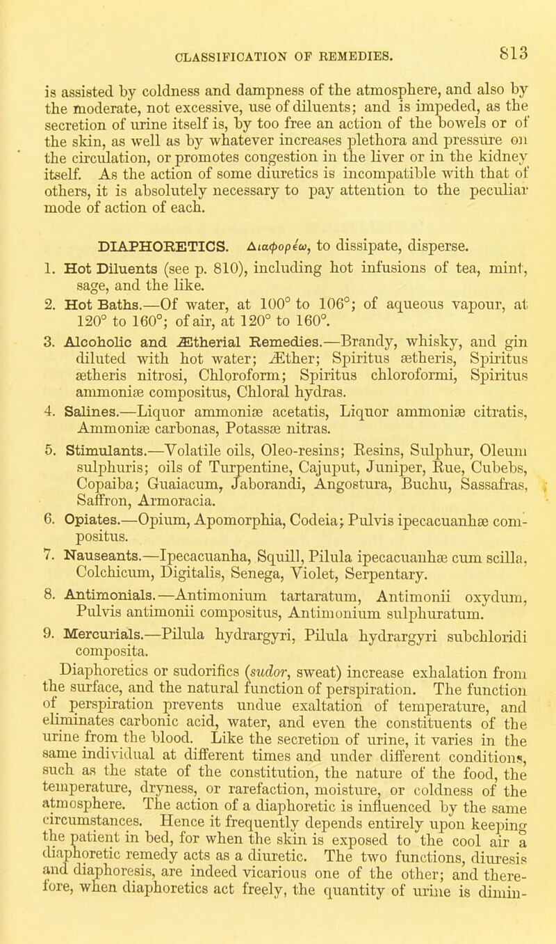 is assisted by coldness and dampness of the atmosphere, and also by the moderate, not excessive, use of diluents; and is impeded, as the secretion of urine itself is, by too free an action of the bowels or of the skin, as well as by whatever increases jdethora and pressure OJi the circulation, or promotes congestion in the liver or in the kidney itself. As the action of some diuretics is incompatible with that of others, it is absolutely necessary to pay attention to the peculiar mode of action of each. DIAPHORETICS. Aia<i)op€co, to dissipate, disperse. 1. Hot Diluents (see p. 810), including hot infusions of tea, mint, sage, and the like. 2. Hot Baths.—Of water, at 100° to 106°; of aqueous vapour, at 120° to 160°; of air, at 120° to 160°. 3. Alcoholic and .^therial Remedies.—Brandy, whisky, and gin diluted with hot water; ^ther; Spiritus setheris, Sj)iritus aetheris nitrosi. Chloroform; Spiritus chloroformi, Spiritus ammonise compositus. Chloral hydras. 4. Salines.—Liquor ammonise acetatis. Liquor ammonise citratis, Ammonise carbonas, Potassse nitras. 5. Stimulants.—Volatile oils, Oleo-resins; Eesins, Sulphur, Oleum sulphuris; oils of Turpentine, Cajuput, Juniper, Rue, Cubebs, Copaiba; Guaiacum, Jaborandi, Angostura, Buchu, Sassafras, Saffron, Armoracia. 6. Opiates.—Opium, Apomorphia, Codeia; Pulvis ipecacuanhse com- positus. 7. Nauseants.—Ipecacuanha, Squill, Pilula ipecacuanhse cum scilla, Colchicum, Digitalis, Senega, Violet, Serpentary. 8. Antimonials.—Antimonium tartaratum, Antimonii oxydum, Pulvis antimonii compositus, Antimonium sulphuratum. 9. Mercurials.—Pilula hydrargyri, Pilula hydrargyri subchloridi composita. Diaphoretics or sudorifics (sudor, sweat) increase exhalation from the surface, and the natural function of perspiration. The function of perspiration prevents undue exaltation of temperature, and eliminates carbonic acid, water, and even the constituents of the urine from the blood. Like the secretion of urine, it varies in the same individual at different times and under different conditions, such as the state of the constitution, the nature of the food, the temperature, dryness, or rarefaction, moisture, or coldness of the atmosphere. The action of a diaphoretic is influenced by the same circumstances. Plence it frequently depends entirely upon keeping the patient in bed, for when the skin is exposed to the cool air a diaphoretic remedy acts as a diuretic. The two functions, diuresis and diaphoresis, are indeed vicarious one of the other; and there- fore, when diaphoretics act freely, the quantity of urine is dimin-