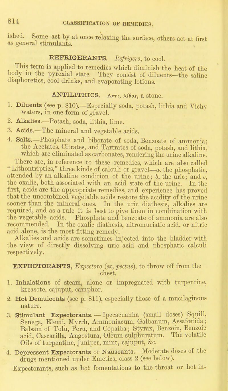 ished. Some act by at once relaxing the surface, others act at first as general stimulants. REFRIG-ERANTS. Eefrigero, to cool. This term is appHed to remedies which diminish the heat of the body in the pyrexial state. They consist of diluents—the saline diaphoretics, cool drinks, and evaporating lotions. ANTILITHICS. Avn, \l9os, a stone. 1. Diluents (see p. 810).—Especially soda, potash, hthia and Vichy waters, in one form of gravel. 2. Alkalies.—Potash, soda, lithia, lime. 3. Acids.—The mineral and vegetable acids. 4. Salts.—Phosphate and biborate of soda. Benzoate of ammonia; the Acetates, Citrates, and Tartrates of soda, potash, and lithia, which are eliminated as carbonates, rendering the lU’ine alkaline. There are, in reference to these remedies, which are also called “ Lithontriptics,” three kinds of calculi or gravel—a. the phosphatic, attended by an alkaline condition of the urine; b, the uric; and c, the oxalic, both associated with an acid state of the urine. In the first, acids are the appropriate remedies, and experience has proved that the uncombined vegetable acids restore the acidity of the urine sooner than the mineral ones. In the uric diathesis, alkalies are required, and as a rule it is best to give them in combination with the vegetable acids. Phosphate and benzoate of ammonia are also recommended. In the oxalic diathesis, nitromuriatic acid, or nitric acid alone, is the most fitting remedy. Alkalies and acids are sometimes injected into the bladder with the view of directly dissolving uric acid and phosphatic calculi respectively. EXPECTORANTS, Expectoro {ex, pectus), to throw off from the chest. 1. Inhalations of steam, alone or impregnated with turpentine, kreasote, cajuput, camphor. 2. Hot Demulcents (see p. 811), especially those of a mucilaginous nature. 3. Stimulant Expectorants. — Ipecacuanha (small doses) Squill, Senega, Elemi, Myrrh, Ammoniacum, Galbanum, Assafoetida ; Balsam of Tolu, Peru, and Copaiba; Styrax, Benzoin, Benzoic acid, Cascarilla, Angostura, Oleum sulphuratum. The volatile Oils of turpentine, juniper, mint, cajuput, &c. 4. Depressent Expectorants or Nauseants.—Moderate doses of the drugs mentioned under Emetics, class 2 (see below). Expectorants, such as hot fomentations to the throat or hot in-