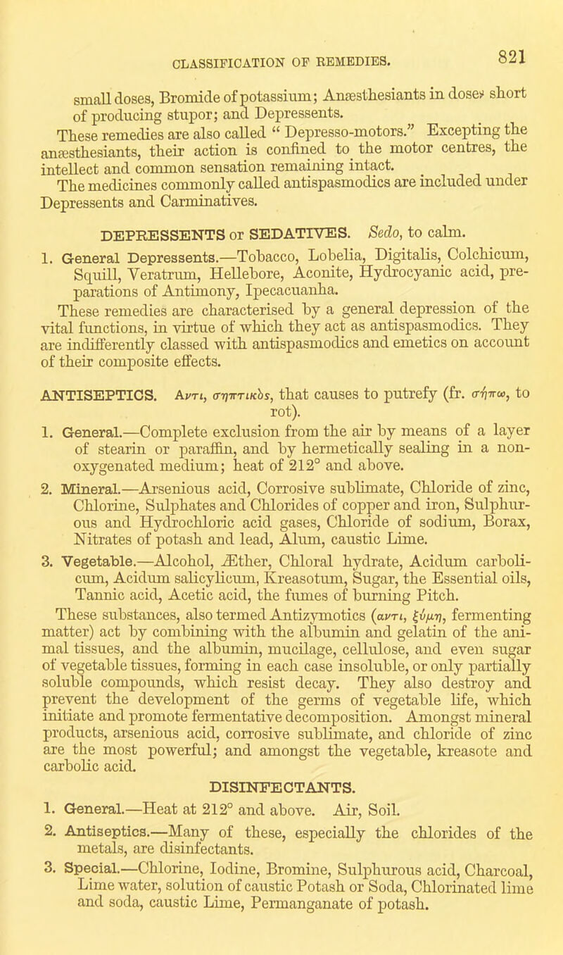 Rmn.11 doses, Bromide of potassium; Ansestliesiaiits in dose!^ short of producing stupor; and Depressents. These remedies are also called “ Depresso-motors.” Excepting the anffisthesiants, their action is confined to_ the motor centres, the intellect and common sensation remaining intact. The medicines commonly called antispasmodics are included under Depressents and Carminatives. DEPRESSENTS or SEDATIVES. Sedo, to cahn. 1. General Depressents.—Tobacco, Lobelia, Digitalis, Colchicum, Squill, Veratrmn, Hellebore, Aconite, Hydrocyanic acid, pre- parations of Antimony, Ipecacuanha. These remedies are characterised by a general depression of the vital fimctions, in virtue of which they act as antispasmodics. They are indifferently classed with antispasmodics and emetics on account of their composite effects. ANTISEPTICS. Avti, arjirriKhs, that causes to putrefy (fr. tr^Tro, to rot). 1. General.—Complete exclusion from the air by means of a layer of stearin or jiaraffin, and by hermetically sealing in a non- oxygenated medium; heat of 212° and above. 2. Mineral.—Arsenious acid. Corrosive subhmate. Chloride of zinc. Chlorine, Sulphates and Chlorides of copper and iron. Sulphur- ous and Hydrochloric acid gases. Chloride of sodium. Borax, Nitrates of potash and lead, Alum, caustic Lime. 3. Vegetable.—Alcohol, .^Ether, Chloral hydrate, Acidum carboli- cum, Acidum salicylicum, Kreasotum, Sugar, the Essential oils. Tannic acid. Acetic acid, the fimies of burning Pitch. These substances, also termed Antizymotics (avn, fermenting matter) act by combining with the albumin and gelatin of the ani- mal tissues, and the albumin, mucilage, cellulose, and even sugar of vegetable tissues, forming in each case insoluble, or only partially soluble compounds, which resist decay. They also destroy and prevent the development of the germs of vegetable life, which initiate and promote fennentative decomposition. Amongst mineral products, arserdous acid, corrosive sublimate, and chloride of zinc are the most powerful; and amongst the vegetable, kreasote and carbolic acid. DISINFECTANTS. 1. General.—Heat at 212° and above. Air, Soil. 2. Antiseptics.—Many of these, especially the chlorides of the metals, are disinfectants. 3. Special.—Chlorine, Iodine, Bromine, Sulphurous acid. Charcoal, Lime water, solution of caustic Potash or Soda, Chlorinated lime and soda, caustic Lime, Permanganate of potash.