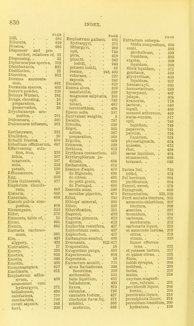 INDEX, Dill, . PAGE 683 Diluents, 810 Diosma, 685 Dispenser and pre - scriber, relations of, 31 Dispensing, . 31 Dipterocarpus species. 702 Disinfectants, 821 Distillation, . 21 Diuretics, Dorema ammonia- 812 cum. 601 Dorstenia species, . 432 Dover’s powder. 750 Drimys Winteri, 781 Drugs, choosing. 16 preparation. 16 preservation, Dryobalanops aro- 28 matica, . 701 Dulcamara, . 500 Dulcamar® infusum, 501 Earthenware, 191 Ebulhtion, . 20 EcbaUii fructus. 608 Ecballium ofBcinanun, Effervescing solu- 607 tion, iron, lithia. 213 167 magnesia. 187 soda. 153 potash. 130 Efflorescence, 26 Egg, . 800 El®is Guineensis, . Elaphrium elemife- 377 rum. 665 Elaterin, 609 Elaterium, . Elaterii piilvis com- 608 positus, . 609 Elecampane, 632 Elder, 676 Elements, table of, . 10 Elemi, 665 Elemin, Elettaria cardamo- 665 mum. 381 Elm, . 423 slippery, . 423 Elutriation, . 17 Emery, 191 Emetics, 815 Emetia, 548 Emodin, 466 Emmenagogues, 817 Emollients, . Emplastrum adh®- 811 sivum, . ammoniaci cum 409 hydrargyro, 271 belladonn®. 495 calefaciens. 790 cantharidis. 788 cerati saponis. 243 feni. 200 Emplastrum galbani. PAGE 601 hydrargyri. 271 lltharg) ri. 242 opii. 749 picis. 410 plumbi. 242 iodidi, . 244 potassii iodidi. 83 resin®, . 243,409 roborans, . 220 saponis. 243 Emulsin, 623 Enema aloes. 399 assafoetid®. 699 magnesia sulphatis, 189 opii. 749 tabaci. 482 terebinthina. 408 Epsom salts. Equivalent weights. 187 9 Esculin, 707 EricoUn, 529 Ergot, 365 action. 367 preparation. 368 Ergotin, 369 Ericacea, 629 Errhines, 815 Erythraa centaurium. 511 Erythrophlaum ju- diciale. 668 Escharotics, . 818 Essence d’aspic, 470 de Bigarade, 688 de citron, . 691 de petit grain. 688 de Portugal, 688 Essentia ainsi. 680 mentha piperita. 473 Ethal, Ethiops’ mineral, . 795 283 Ether, 330 Etherification, 331 Eugenol, 612 Eugenia pimenta. 612 Eugenin, 612 Euphorbia resinifera, 437 Euphorbium resin, . 437 Euphorbon, . 437 Euriangium sumbul. 603 Evacuants, . 812-817 Evaporation, 18 Exogonium purga. 601 Expectorants, 814 Expression. . 19 Extractum aconiti, . 775 aloes Barbadensis. 398 Socotrina, 399 anthemidis. 535 bela liquidum, . 697 belladonna. 495 bynes. .373 calumba, . 726 cannabis Indica,. 427 cinchona Hava liq. 671 colchici, . 888 aceticum. 388 PAGE Extractum colocyn- thidis composltuni, 606 conii, . . 593 alcoholicum, . 593 liquidum, . 693 ergote, . . 369 liquidum, . 368 lilicis liquidum, . 371 gentiansB, . 509 glycyiThizse, . 638 liquidum, . 637 hffimatoxyli, . 643 liEemostaticum, . 369 hyoscyami, . 487 jalapse, . . 504 krameriiE, . 718 lactucae, . . 540 lupuli, . . 430 mezerei sethereum, 449 nucis-vomicae, . 517 opii, . . 749 liquidum, . 749 papaveris, . 741 paveirae, . . 724 liquidum, . 724 physostigmatis, . 654 quassias, . . 675 rliei, . . 468 sarsae liquidum, . 404 strammonii, . 498 taraxaci, . . 643 Farina lini, . . 715 tritici, . . 374 Fel bovinum, . 804 purilicatum, . 804 Fennel, sweet, . 578 Fenugreek, . 660 Fermentation, 323,328 Ferri acetatis tinctura, 215 ammonio-chloridum, 207 tinctura, . 208 arsenias, . . 297 bromidum, . 204 carbonas, . 211 saccharata, . 212 carbonatis liquor, 213 et ammonias tartras, 219 citras, . . 219 Tinmn, . . 220 liquor efferves- cens, . . 221 et potass® tartras, 217 et quin® citras, . 221 filum, . . 198 iodidi syrupus, . 204 iodidum, . . 202 lactas, . . 213 malas, . . 214 oxydum magneti- cum, rubnim, . 201 perchloridi liquor, 206 fortior, . . 205 perniti'atis liquor, 215 persulphatis liquor, 214 peroxidum humidum, 200 hydratum, . 199