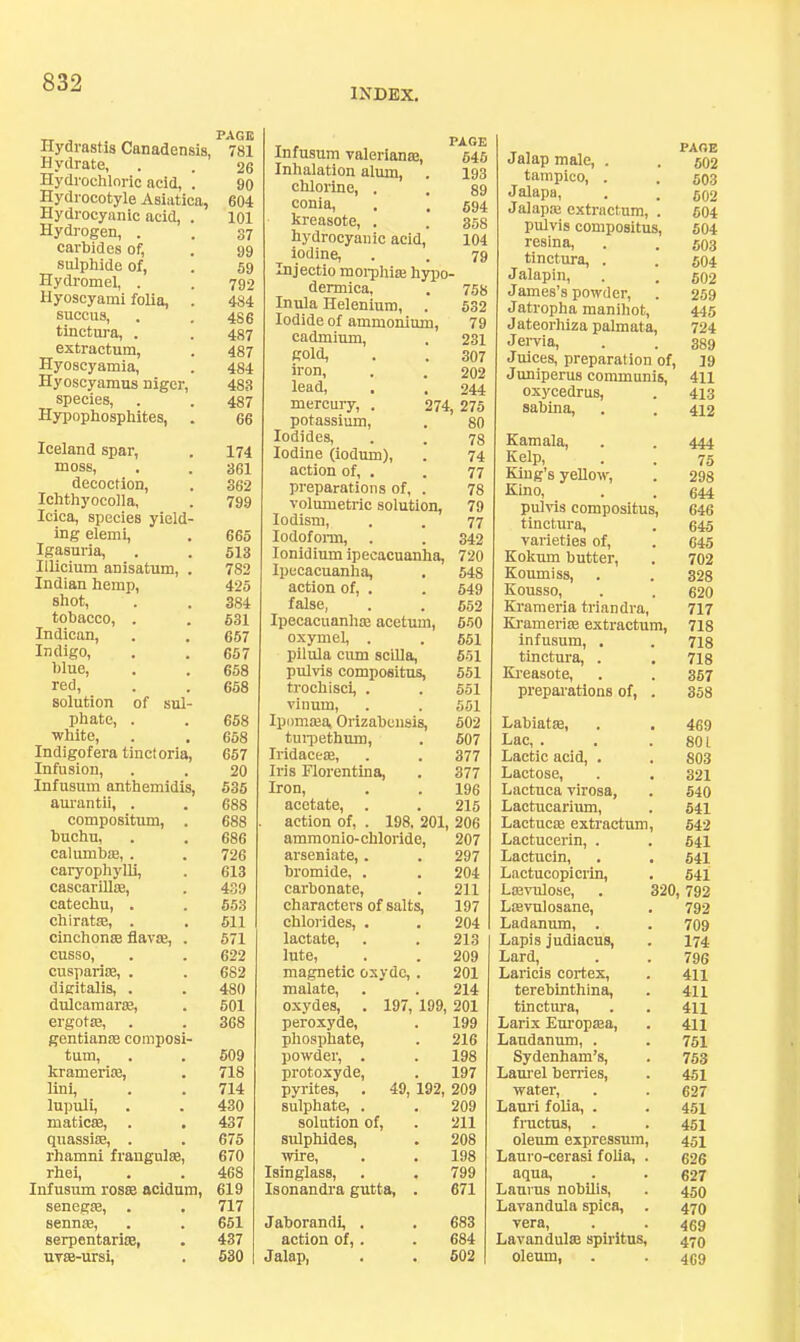 INDEX, Hydrastis Canadensis, Hydrate, Hydrochloric acid, ! Hydrocotyle Asiatics, Hydrocyanic acid, . Hydrogen, . carbides of, sulphide of, Hydromel, . Hyoscyami folia, . succus, tinctura, . extractum, Hyoscyamia, Hyoscyamus nigcr, species, Hypophosphites, . Iceland spar, moss, decoction, Ichthyocolla, Icica, species yield- ing elemi, Igasuria, Illicium anisatum, . Indian hemp, shot, tobacco, . Indican, Indigo, blue, red, solution of sul- phate, . white, Indigofera tinctoria, Infusion, Infusum anthemidis, am’antii, . compositum, . buchu, calumbae, . caryophyUi, cascarillse, catechu, . chiratsB, . cinchonse flavae, . cusso, cusparise, . digitalis, . dulcaraar®, ergotas, gentianas composi- tum, krameriae, lini, lupuli, maticffi, . quassias, . rhamni frangulae, rhei, Infusum rosae acidum, senegae, . sennae, serpentariae, uvae-ursi. PAGE PAGE 781 Infusum Valeriana!, 545 26 Inhalation almn, . 193 90 chlorine, . 89 604 conia. 694 101 kreasote, . 358 37 hydroeyanic acid. 104 99 iodine. 79 69 Injectio morphiK hypo — 792 dermica. 758 484 Inula Helenium, 632 486 Iodide of ammonium. 79 487 cadmium. 231 487 gold. 307 484 iron. 202 483 lead. 244 487 mercury, . 274, 275 66 potassium. 80 Iodides, 78 174 Iodine (iodum). 74 361 action of, . 77 362 preparations of, . 78 799 volumetric solution. 79 lodism. 77 666 Iodoform, 342 513 lonidium ipecacuanha. 720 782 Ipecacuanha, 548 425 action of, . 649 384 false, 652 631 Ipecacuanha acetum. 660 667 oxymel, . 651 657 pilula cum scilla. 651 658 pulvis compositu^ 551 658 trochisci, . 551 vinum. 551 658 Ipiimaja, Orizabensis, 502 658 turpethum. 607 657 Iridaceae, 377 20 Iris riorentina, 377 535 Iron, 196 688 acetate, . 215 688 action of, . 198, 201, 206 686 ammonio-chloride. 207 726 arseniate, . 297 613 bromide, . 204 439 carbonate. 211 553 characters of salts. 197 611 chlorides, . 204 571 lactate. 213 622 lute. 209 682 magnetic oxyde,. 201 480 malate. 214 601 oxydes, . 197, 199, 201 368 peroxyde. 199 phosphate. 216 609 powder, . 198 718 protoxyde. 197 714 pyrites, . 49, 192, 209 430 sulphate, . 209 437 solution of. 211 675 sulphides. 208 670 wire. 198 468 Isinglass, 799 619 Isonandra gutta, . 671 717 651 Jaborandi, . 683 437 action of,. 684 530 1 Jalap, 602 PAGE Jalap male, . . g02 tampico, . . g03 Jalapa, . . go2 Jalapas extractum, . 604 pulvis compositus, 504 resina, . . 503 tinctm-a, . . 504 Jalapin, . . 602 James’s powder, . 259 Jatropha manihot, 445 Jateorhiza palmata, 724 Jervia, . . 339 Juices, preparation of, 19 Jimiperus communis, 411 oxycedrus, . 413 sabina, . . 412 Kamala, . . 444 Kelp, . . 75 King’s yeUow, . 298 Kino, . . 644 pulvis compositus, 646 tinctura, . 645 varieties of, . 645 Kokum butter, . 702 Koumiss, . . 328 Kousso, . . 620 Krameria triandra, 717 Kramerite extractum, 718 infusum, . . 718 tinctura, . . 718 Ki-easote, . . 357 preparations of, . 358 Labiat*, . . 469 Lac, . . . SOL Lactic acid, . . 803 Lactose, . . 321 Lactuca virosa, . 540 Lactucarium, . 541 Lactucte extractum, 542 Lactucerin, . . 641 Lactucin, . . 541 Lactucopicrin, . 641 La3vulose, . 320,792 Ltevulosane, . 792 Ladanum, . . 709 Lapis judiacus, . I74 Lard, . . 796 Laricis cortex, . 411 terebinthina, . 411 tinctura, . . 411 Larix Europtea, . 411 Laudanum, . . 751 Sydenham’s, . 753 Lam-el berries, . 451 water, . . 627 Lam-i folia, . . 451 fructus, . . 451 oleum expressum, 451 Lauro-cerasi folia, . 626 aqua, . . 627 Lauras nobUis, . 459 Lavandula spica, . 470 vera, . . 469 Lavandute spiritus, 479 oleum, . . 469