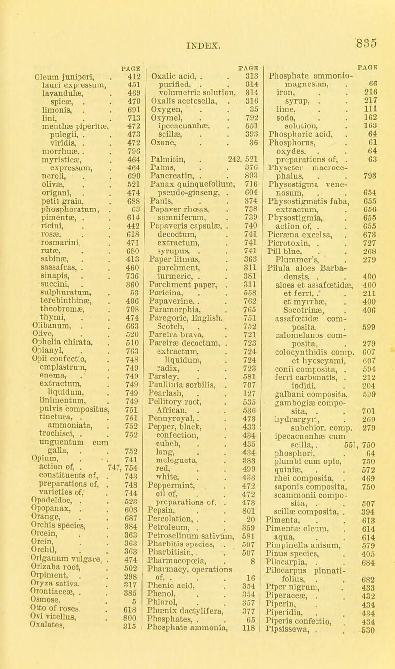 Oleum juniperi, PAGE 412 lauri expressura, 451 lavandul*, 4G9 SpiCfB, limonis, 470 691 lini, 713 menthse piperita3, 472 pulegii, . 473 viridis, . 472 morrhuiE, . 796 myristiciE, 464 expressum, 464 neroli, 690 oliv£B, 521 origani, 474 petit grain, 688 phosphoratirm, . 63 pimentse, . 614 ricini, 442 rosaj, 618 rosmarini, 471 rutse, sahinae, 680 413 sassafras, . 460 sinapis, 736 succini, 360 sulplmratum, 53 terehinthinse, 406 theohromaa, 708 thymi, 474 Olibanum, 663 Olive, 520 Ophelia chirata. 510 Opianyl, 763 Opii confectio, emplastiTim, 748 749 enema. 749 extractum, liquidum. 749 749 linimentum. 749 pulvis compositus. 751 tinotura, . 751 ammoniata. 752 trochisci, . 752 unguentum cum gaUa, . 752 Opium, 741 action of, . 7 47, 754 constituents of, . 743 preparations of, . 748 varieties of. 744 Opodeldoc, . 523 Opopanax, . 603 Orange, 687 Orchis species, 384 Orcein, 363 Orcln, 363 Oi'chii, 363 Origanum vulgare, . 474 Orizaba root. 602 Orpiment, 298 Oryza sativa, 317 Orontiaceaa, . 385 Osmose, 5 Otto of roses. 618 Ovi vitellus. 800 Oxalates, 315 Oxalic acid, . PAGE 313 purified, . 314 volumetric solution. 314 Oxalis acetosella, . 316 Oxygen, 35 Oxymel, 792 ipecacuanhte, 551 scillas. 393 Ozone, 36 Palmitin, . 242, 521 Palms, 376 Pancreatin, . 803 Pan ax quinquefolium. 716 pseudo-ginseng, . 604 Pan is. 374 Papaver rhoeas. 738 somniferum. 739 Papaveris capsulsc, . 740 decoctum. 741 extractum. 741 synipu.s, . 741 Paper litmus. 363 parchment. 311 turmeric, . 381 Parchment paper, . 311 Paricina, 558 Papaverine, . Paramorphia, 762 765 Paregoric, English. 751 Scotch, 752 Pareira brava. 721 PareiraB decoctum, . 723 extractum. 724 liquidum. 724 radix. 723 Parsley, 581 Paullinia sorbilis, . 707 Pearlash, 127 PeUitory root. 535 African, . 536 Pennyroyal, . 473 Pepper, black. 433 confection. 434 cubeb. 435 long. 434 melegueta. 383 red. 499 white. 433 Peppermint, 472 oil of, preparations of. . 472 473 Pepsin, SOI Percolation, . 20 Petroleum, . 359 Petroselinum sativum. 581 Pharbitis species, . 507 Pharbitisin, . 507 Pharmacoptnia, 8 Pliamacy, operations of, . 16 Phenic acid. 354 Phenol, 354 Phlorol, 357 Phoenix dactylifera. 377 Phosphates, . 65 Phosphate ammonia. 118 PAOI? Phosphate ammonio- magnesian. 66 iron. 216 syrup, . 217 lime, 111 soda. 162 solution. 163 Phosphoric acid. 64 Phosphorus, 61 oxydes, 64 preparations of, . 63 Physeter macroce- phalus. 793 Physostigma vene- nosum. 654 Physostigmatis faba. 655 extractum. 656 Physostigmia, 655 action of, . Picrcena excel sa. 655 673 Picrotoxin, . 727 Pill blue. 268 Plummer's, 279 Pilula aloes Barba- densis, . 400 aloes et assafoetidse. 400 et ferri, .' 211 et myrrhm. 400 Socotrlnse, 406 assafoetidm com- posita. 599 calomel an os com- posita. 279 colocynthidis comp. 607 et hyoscyami, 607 conii composita, . 594 ferri carbonatis, . 212 iodidi. 204 galbani composita. 599 gambogi® compo- sita, . 701 hydrargyi-i, 269 subchlor. comp. 279 ipecacuanha cum scilla,. 551 750 phosphor!. 64 plumbi cum opio. 760 quini®. 672 rhei composita, . 469 saponis composita. 750 scammomi compo- sita, . scillffi composita, . 607 394 Pimenta, 613 Pimentffi oleum. 614 aqua, 614 Pimpinella anisum. 579 Pinus species. 405 Pilocarpia, . 684 Pilocarpus pinnati- folius. 682 Piper nigrum. 433 Piperace®, . 432 Piperin, 434 Piperidia, 434 Piperis confectio, 434 Pipsissewn, . 530