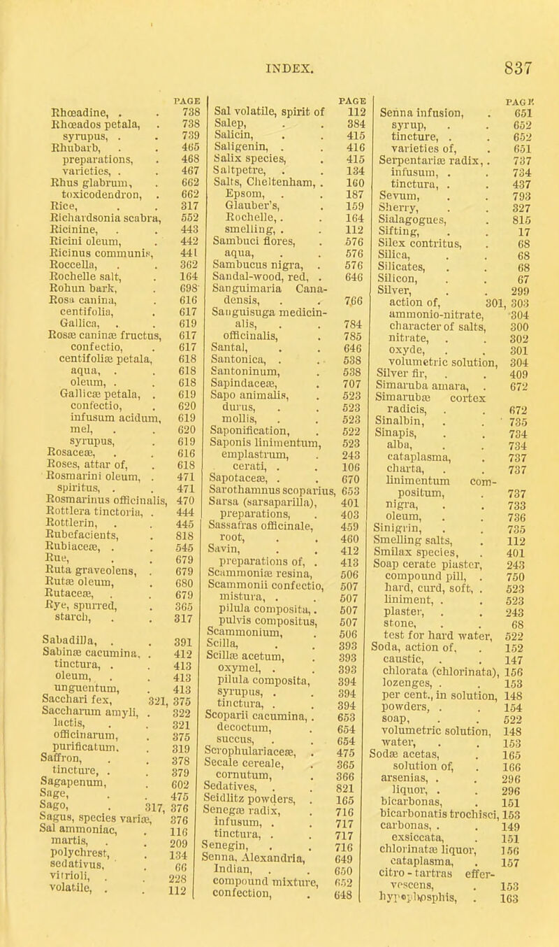 PAGE Khoeadine, . . 738 Ehoeados petala, . 738 syrupus, . . 739 Rhubarb, . . 485 preparations, . 468 varieties, . . 467 Rhus glabruui, . 662 toxicodendron, . 662 Rice, . . 317 Richardsonia scabra, 552 Ricinine, . . 443 Ricini oleum, . 442 Ricinus communis, 44 i Roccella, . . 3G2 Rochelle salt, . 164 Rohun bark, . 698' Rosa cauina, . 616 centifolia, . 617 Gallica, . . 619 Rosm caninm Iructus, 617 confectio, . 617 centifoliae petala, 618 aqua, . , 618 oleum, . . 618 Gallic® petala, . 619 confectio, . 620 infusum acidum, 619 mel, . . 620 syrupus, . 619 Rosace®, . . 616 Roses, attar of, . 618 Rosmarini oleum, . 471 spiritus, . . 471 Rosmarinus officinalis, 470 Rottlera tinctoria, . 444 Rottlerin, . . 445 Rubefacients, . 818 Rubiace®, . . 545 Rue, . . 679 Ruta graveolens, . 679 Rut® oleum, . 680 Rutace®, , . 679 Rye, spurred, . 365 starch, . . 317 Sabadilla, . . 391 Sabin® cacumina, . 412 tinctura, . . 443 oleum, . . 413 unguentum, . 413 Sacchari fex, 321^ 375 Saccharum amyli, . 322 liictis, . . 321 oflicinarum, . 375 puriflcatirm. . 319 Saffron, . . 373 tincture, . . 379 Sagapenum, . 602 Sage, . . 475 f“e°i • 317, 376 Sagus, species vari®, 376 Sal ammoniac, . no martis, . . 209 polychrest, . 134 scdativus, . 66 vitrioli, . 228 volatile, . . 112 PAGE Sal volatile, spirit of 112 Salep, . . 384 Salicin, . . 415 Saligenin, . . 416 Salix species, . 415 Saltpetre, . . 134 Salts, Cheltenham, . 160 Epsom, . . 187 Glauber’s, . 159 Rochelle,. . 164 smelling, . . II2 Sambuci flores, . 576 aqua, . . 576 Sambucus nigra, . 576 Sandal-wood, red, . 646 Sanguimaria Cana- densis, . . 7,66 Saoguisuga medicin- alis, . . 784 officinalis, . 785 Santa], . . 646 Santonica, . . 538 Santoninum, . 538 Sapindace®, . 707 Sapo animalis, . 523 durus, . . 523 mollis, . . 523 Saponification, . 522 Saponis linimentum, 523 emplastrum, . 243 cerati, . . 106 Sapotace®, . . 670 Sarothamnus scoparius, 653 Sarsa (sarsaparilla), 401 preparations, . 403 Sassafras officinale, 459 root, . . 460 Savin, . . 412 preparations of, . 413 Scamraoni® resina, 506 Scammonii confectio, 507 mistura, . . 507 pilula composita,. 507 pulvis compositus, 507 Scaminonium, . 506 Scilla, . . 393 Scill® acetum, . 393 oxymel, . . 393 pilula composita, 394 syrupus, . . 394 tinctura, . . 394 Scoparii cacumina,. 653 decoctum, . 654 succus, . . 654 Scrophulariace®, . 475 Secale cereale, . 365 cornutum, , 366 Sedatives, . . 821 Seidlitz powders, . 165 Seneg® radix, . 716 infusum, . . 717 tinctura, . . 717 Senegin, . . 7I6 Senna, Alexandria, 649 Indian, . . 650 compound mixture, 652 confection, . 648 Senna infusion. PAG I! 651 syrup. 652 tincture, . 652 varieties of. 651 Serpentari® radix,. 737 infusum, . 734 tinctura, . 437 Sevum, 793 Sherry, 327 Sialagogucs, 815 Sifting, 17 Silex contritus. 68 Silica, 68 Silicates, 68 Silicon, 67 SUver, 299 action of, 301, 303 ammonio-nitrate. 304 character of salts. 300 nitrate, oxyde. 302 301 volumetric solution, 304 Silver fir. 409 Simaruba amara. 672 Simarubffi cortex radicis. 672 Sinalbin, ■ 735 Sinapis, 734 alba. 734 cataplasms. 737 charta. 737 linimentum com- positum. 737 nigra, oleum. 733 736 Sinigrin, Smelling salts. 735 112 SmUax species. 401 Soap cerate piaster. 243 compound pill, . 750 hard, curd, soft, . liniment, . 523 523 plastei-. 243 stone. 68 test for hard water. 522 Soda, action of. 152 caustic, chlorata (chlorinata) 147 156 lozenges, . 153 per cent., in solution. 148 powders, . 154 soap. 522 volumetric solution. 148 water. 153 Sod® acetas. 165 solution of. 166 arsenias, . 296 liquor, . 296 blcarbonas. 151 bicarbonatis trochisci, 163 carbonas, . 149 exsiccata. 151 chlorinat® liquor. 156 cataplasms. 157 citro - tartras effer- voscens, liyr'oy^hosphis, 153 163