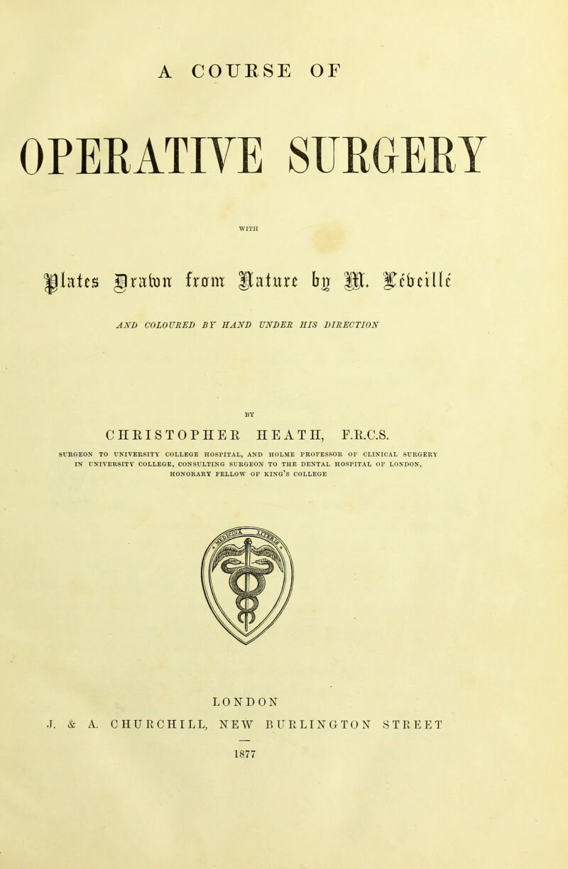 A COURSE OF OPERATIVE SURGERY WITH grafon from ftatim bjj PL STctrcillc AND COLOURED BY HAND UNDER HIS DIRECTION BY CHRISTOPHER HEATH, F.R.C.S. SURGEON TO UNIVERSITY COLLEGE HOSPITAL, AND HOLME PROFESSOR OF CLINICAL SURGERY IN UNIVERSITY COLLEGE, CONSULTING SURGEON TO THE DENTAL HOSPITAL OF LONDON, HONORARY FELLOW OF KING’S COLLEGE LONDON J. & A. CHURCHILL, NEW BURLINGTON STREET 1877