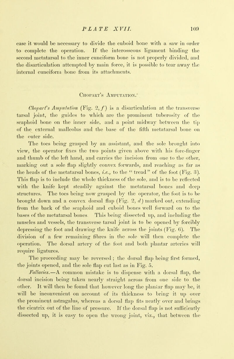 case it would be necessary to divide the cuboid bone witli a saw in order to complete the operation. If the interosseous ligament binding the second metatarsal to the inner cuneiform bone is not properly divided, and the disarticulation attempted by main force, it is possible to tear away the internal cuneiform bone from its attachments. Chotart’s Amputation.' Clioparfs Amputation (Fig. 2,/) is a disarticulation at the transverse tarsal joint, the guides to which are the prominent tuberosity of the scaphoid bone on the inner side, and a point midway between the tip of the external malleolus and the base of the fifth metatarsal bone on the outer side. The toes being grasped by an assistant, and the sole brought into view, the operator fixes the two points given above with his fore-finger and thumb of the left hand, and carries the incision from one to the other, marking out a sole flap slightly convex forwards, and reaching as far as the heads of the metatarsal bones, i.e., to the u tread” of the foot (Fig. 3). This flaj) is to include the whole thickness of the sole, and is to be reflected with the knife kept steadily against the metatarsal bones and deep structures. The toes being now grasped by the operator, the foot is to be brought down and a convex dorsal flap (Fig. 2, d) marked out, extending from the back of the scaphoid and cuboid, bones well forward on to the bases of the metatarsal bones. This being dissected up, and including the muscles and vessels, the transverse tarsal joint is to be opened by forcibly depressing the foot and drawing the knife across the joints (Fig. 6). The division of a few remaining fibres in the sole will then complete the operation. The dorsal artery of the foot and both plantar arteries will require ligatures. The proceeding may be reversed ; the dorsal flap being first formed, the joints opened, and the sole flap cut last as in Fig. 5. Fallacies.—A common mistake is to dispense with a dorsal flap, the dorsal incision being taken nearly straight across from one side to the other. It will then be found that however long the plantar flajD may be, it will be inconvenient on account of its thickness to bring it up over the prominent astragalus, whereas a dorsal flap fits neatly over and brings the cicatrix out of the line of pressure. If the dorsal flap is not sufficiently dissected up, it is easy to open the wrong joint, viz., that between the