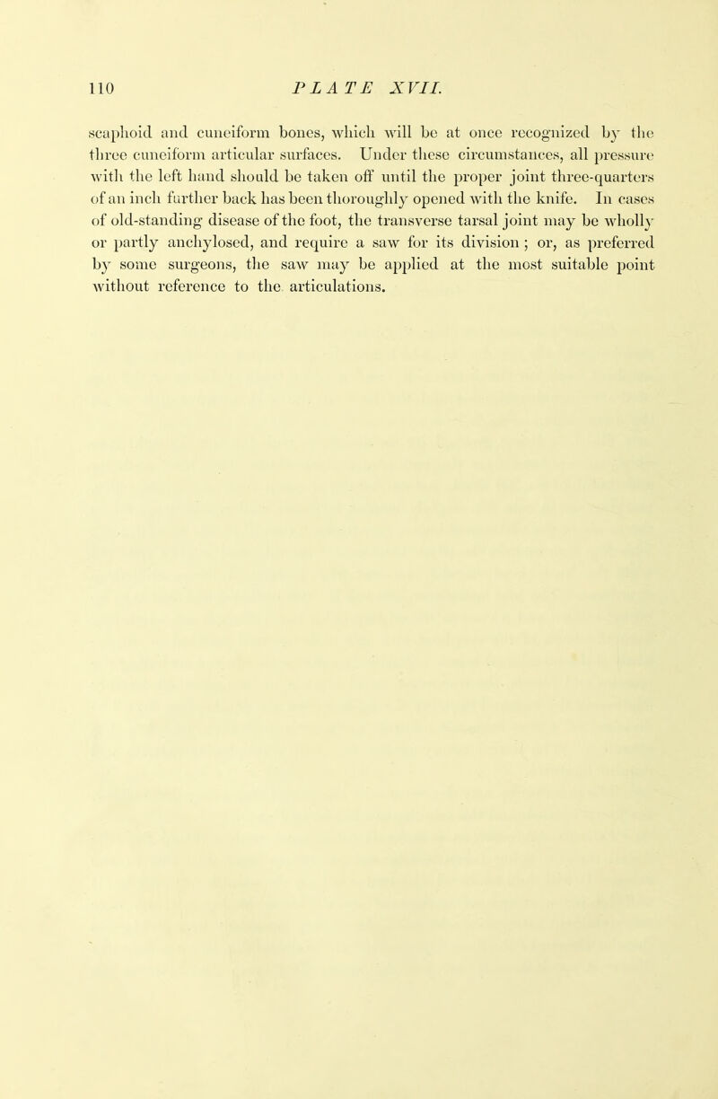 scaphoid and cuneiform bones, which will be at once recognized by the three cuneiform articular surfaces. Under these circumstances, all pressure with the left hand should be taken off until the proper joint three-quarters of an inch further back has been thoroughly opened with the knife. In cases of old-standing disease of the foot, the transverse tarsal joint may be wholly or partly anchylosed, and require a saw for its division ; or, as preferred by some surgeons, the saw may be applied at the most suitable point without reference to the articulations.