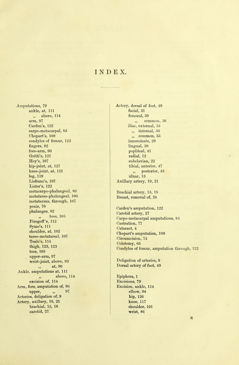 INDEX. Amputations, 79 ankle, at, 111 ,, above, 114 arm, 97 Carden’s, 122 carpo-metacarpal, 85 Chopart’s, 109 condyles of femur, 122 fingers, 82 fore-arm, 98 Gritti’s, 121 Hey’s, 107 hip-joint, at, 127 knee-joint, at, 121 leg, 119 Lisfranc’s, 107 Lister’s, 122 metacarpo-phalangeal, S3 metatarso-phalangeal, 106 metatarsus, through, 107 penis, 76 phalanges, 82 ,, toes, 105 Pirogoff’s, 112 Syme’s, 111 shoulder, at, 102 tarso-metatarsal, 107 Teale’s, 114 thigh, 123, 125 toes, 105 upper-arm, 97 wrist-joint, above, 93 ,, at, 90 Ankle, amputations at, 111 ,, above, 114 excision of, 114 Arm, fore, amputation of, 96 upper, ,, 97 Arteries, deligation of, 9 Artery, axillary, 19, 21 brachial, 15, 18 carotid, 27 Artery, dorsal of foot, 49 facial, 31 femoral, 39 ,, common, 36 iliac, external, 33 ,, internal, 36 ,, common, 35 innominate, 29 lingual, 30 popliteal, 41 radial, 12 subclavian, 22 tibial, anterior, 47 ,, posterior, 43 ulnar, 13 Axillary artery, 19, 21 Brachial artery, 15, 18 Breast, removal of, 24 Carden’s amputation, 122 Carotid artery, 27 Carpo-metacarpal amputations, 85 Castration, 77 Cataract, 4 Chopart’s amputation, 109 Circumcision, 75 Colotomy, 65 Condyles of femur, amputation through, 122 Deligation of arteries, 9 Dorsal artery of foot, 49 Epiphora, 1 Excisions, 79 Excision, ankle, 114 elbow, 94 hip, 126 knee, 117 shoulder, 101 wrist, 86 S