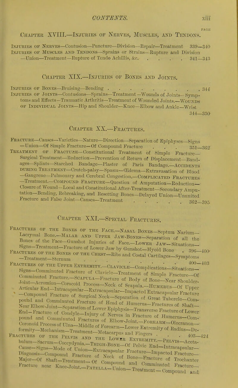 CiiAlTEIl PACK XYIII.—Injuries of Xeuves, ]Muscues, and Tendons. Injuries of Nerves—ContuKion—Pnncture—Division—Repair—Treatment 33!)—340 Injuries of Muscles and Tendons—Sprains or Strains—RujRurc and Division —Union—Treatment—Rupture of Tendo Acliillis, &c 341—343 Chapter XIX.—Injuries op Bones and Joints. Injuries of Bones—Bruisinf'—Bending Injuries of Joints—Contusions—Sprains-—Treatment—Wounds of Joints— Symp- toms and Effects—Traumatic Arthritis—'J’reatment of Wounded Joints. Wounds OF Individual Joints—Hip and Shoulder—Knee—Elbow and Ankle—Wrist 344—350 Chapter XX.—Fractures. Fracture—Causcs—Varieties—Nature—Direction—Separation of Epiphyses—Signs —Union—Of Simple Fracture—Of Compound Fracture . . . 351 Treatment of Fracture—Constitutional Treatment of Simple Fracture Sxn-gical Treatment—Reduction—Prevention of Retimn of Displacement—Band- ages Splints Stjirched Bandage—Plaster of Paris Bandage.—Accidents during TREATMENT-Crutch-palsy-Spasm—CEdema—Extravasation of Blood —Gangrene—Pulmonary and Cerebral Congestion.—Complicated Fractures —Treatment.—Compound Fracture—Question of Amputation—Reduction- Closure of Wound—Local and Constitutional After-Treatment—Secondary Ampu- tation—Bending, Rebreaking, and Resetting Bones—Delayed Union—Ununited Fracture and Jalsc Joint—Causes—Treatment . . . 309 Chapter XXI.—Special Fractures. Fractures of the Bones of the Face.-Nasal BoNES-Septum Narium- Lacrymal Bone.-MALAR and Upper JAW-BONES-Separation of all the Bones of the lace-Gunshot Injuries of Pace.-LowBR Jaw-Situations- Signs Treatment-Fracture of Lower Jaw by Gunshot—Hyoid Bone 3<)(| 40D IRACTURES OF THE BoNES OF THE CHEST-llibs and Costal cirti aiZsympiom7 ' —Treatment-sternum '^jmpioms Fractuem 01. UPPKI, Kxruoi,,TT._CoAy,oLK-Coa,,fe.tio,;s-sit,,.,i„i“Y“'’ S sna-Commmiitod I'molme of (llAviclo-TreAfnent of Simple Fraotm-c-Of wuuuyu. injuiy ot Nerves in Fracture of Hmunvac. n foimi9-Moc,,A„i.m_x,eAf„tr:!AfVrA^ pRACTURES OF THE PeLVIS Ant, r,.,rrA T ^ niseis . . _ 403—424 V. I O. AJ-LVIS AND THE LOW'ER E.XTREMITY —Dipt Arro, a a buIuin-Sacnim-Coecydynia.-THiGH-BoNE-Of IVK-rir'i Cause—Signs—:Mode of Union—Evt. —Uitracapsiilar— Diagnosis—Compound Fracture 7 'Nrcb^7f ^''^'actiire— Major-Of Shaft-'J’reatmenJl O i l^one-Fracture of Trochanter Fracture near Knee-Joint-Pvn i i\ 7””*^ ^',p Fracture— Jomt.-l A lELLA- Union- Trealment- Compound and