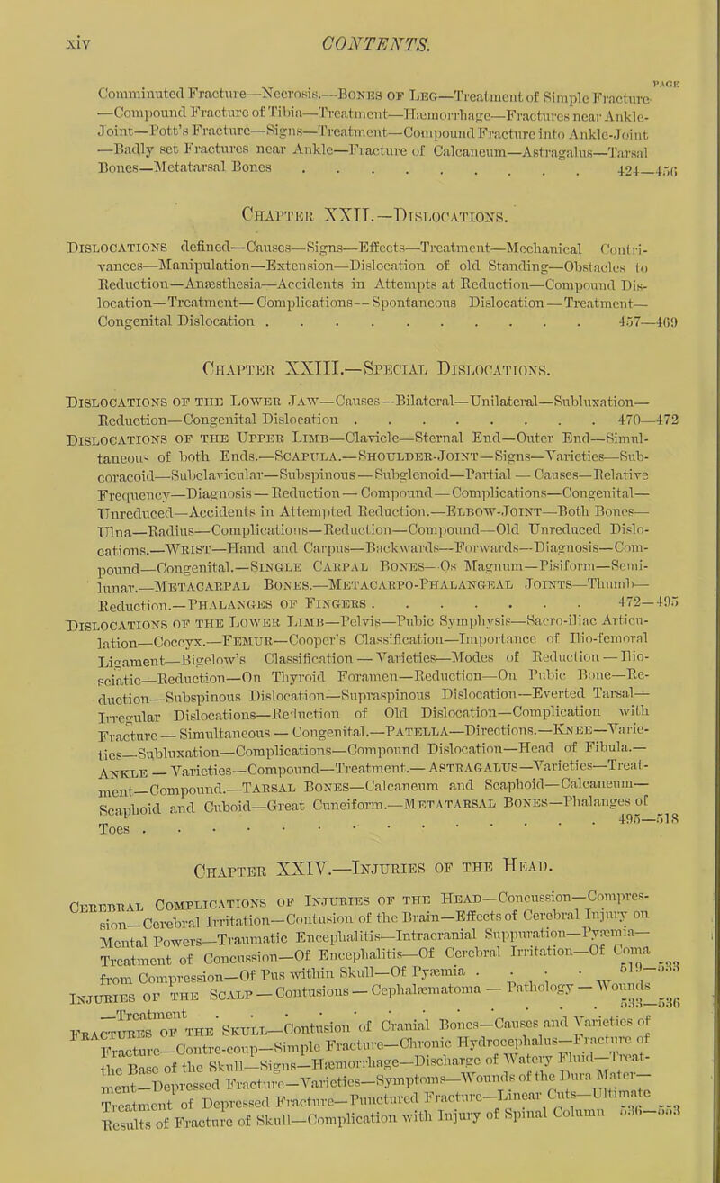 Comminuted Fracture—Necrosis.—Bonus of Leg—'I'l'catmcnt of Simple Fractnrc' —Compound Fracture of 'I'ibia—Treatment—Hicmorrlififrc—Fractures near Ankle- Joint—Pott’s Fracture—Signs—Treatment—Compound Fracharc into Ankle-Joint —Badly set Fractures near Ankle—Fracture of Calcancum—Astragalus—'Tarsal Bones—Metatarsal Bones 42+ 4-,(; Chaptbb XXII.—Dislocations. Dislocations defined—Causes—Signs—Effects—Treatment—Mechanical Conti-i- vances—Manipulation—Extension—-Dislocation of old Standing—Obstacles to Eeduction—Anmstliesia—Accidents in Attempts at Ecduction—Compound Dis- location-Treatment— Coniiolications— Spontaneous Dislocation—Treatment— Congenital Di,slocation 157—IG9 Chaptee XXIII.—Special Dislocations. Dislocations of the Loweh .Tah'—Causes—Bilateral—Unilateral—Snbluxation— Eeduction—Congenital Dislocation 470—472 Dislocations of the Upper Limb—Clavicle—Sternal End—Outer End—Simul- taneous of both Ends.—Scapula.—Shohlder-Joint—Signs—Varieties—Sub- coracoid—Subclavicular—Subspinous — Subglenoid—Parti.al — Causes—Eel.ative Frequency—Diagnosis — Eeduction — Compound—Complications—Congeni tal— Unreduced—Accidents in Attem]ited Eeduction.—Elbow-.Toint—Both Bones— Ulna Eadius—Complications—Eeduction—Compound—Old Unreduced Dislo- cations. Wrist—Pland and Carpus—Backwards—Forwards—Diagnosis—Com- pound Congenital.—Single Carpal Bones—Os Magnum-Pisiform—Somi- Innar.- Metacarpal Bones.—Metac.vrpo-Phalangeal .Joints—'Thuml>— Eeduction.—Phalanges of Fingers 472—405 Dislocations of the Lower Limb—Pelvis—Pubic Symphysis—Sacro-iliac Articu- If^tion Coccyx.—Femur—Cooper’s Classification—Importance of Ilio-femoral Lirrament Bigelow’s Classification — Varieties-Modes of Eeduction —Plio- sciatic—Eeduction—On Thyroid Foramen—Eeduction—On Pubic Bone—Ee- duction Subspinous Dislocation—Supraspinous Dislocation—Everted Tarsal-^ Irregular Dislocations—Eduction of Old Dislocation—Complication with Fracture — Simultaneous — Congenital.—Patella—Directions.—IvNEE-Varic- 4lQg Subluxation—Complications—Compound Dislocation—Head of Fibula.— ANKLE — Varieties—Compound—Treatment.— Astragalus—Varieties—Trcat- n^ent—Compound.—Tarsal Bones—Calcaneura and Scaphoid—Calcaneiim— Scaphoid and Cuboid—Great Cuneiform.—Metatarsal Bones—Phalanges of „ ‘ * ... 495—51S Toes Chapter XXIV.—Injuries of the Heap. Cerebral Complications of Injlthes of the HEAD-Concussion-Comprcs- sion—Cerebral Irritation—Contusion of the Brain—Effects of Cerebral Inpny on Mental Powers—Traumatic Encephalitis-Intracrani.al Suppuration-Pyannia- Trcatment of Concussion-Of Enccphalitis-Of Cerebral In-it-ation-Of Coma _ Horn Compression-Of Pus within Skull-Of Pymmia . . • • 61. -o.55 Injuries of the Scalp - Contusions - Cephalmmatoma - Pathology - V FractuSs’^i”™^ f Cranial Boncs-Caiiscs and Varieties of 5^rture-Contre-coup-Simple Fracture-Chronic Hydrocephahis-1-umtm^ of the Base of the Skidl—Signs-Hiemorrhage-Discharge of V atcry Fluid—i reat- Tvoatmciit of Dcpvwsed Fraolme-rmiotorcil Frnchirc-L.ocnr Cots Ollim __ lics“?s of FtKtoto of SWl-ComplicMion tvitl. lojoiT of Spoml Oolnmo