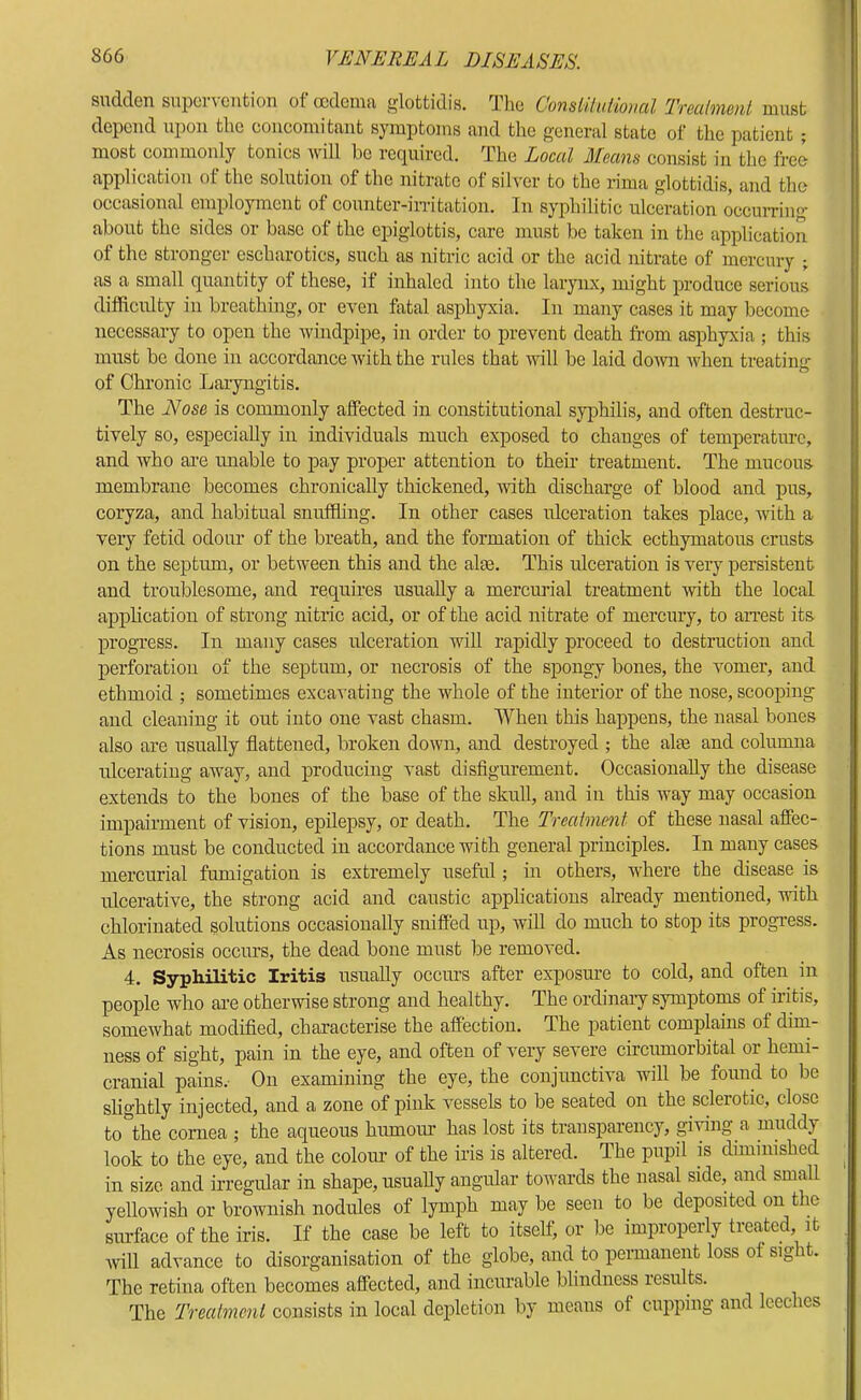 sudden supervention of oedema glottidis. Tlie ConsUlHiioma Trealment must depend upon the concomitant symptoms and tlie general state of the patient; most commonly tonics will be rccpiircd. The Local Aleans consist in the free application of the solution of the nitrate of silver to the i-ima glottidis, and the occasional employment of counter-iiTitation. In syphilitic ulceration occuiTing’ about the sides or base of the epiglottis, care must be taken in the application of the stronger escharotics, such as iritric acid or the acid nitrate of mercury ; as a small quantity of these, if inhaled into the larynx, might produce serious difficulty in breathing, or even fatal asphyxia. In many cases it may become necessary to open the windpipe, in order to prevent death from asphyxia ; this must be done in accordance with the rules that will be laid dowi Avhen treating: of Chi’onic Laryngitis. The Nose is commonly affected in constitutional syiffiilis, and often destruc- tively so, especially in individuals much exposed to changes of temperature, and who are imable to pay proper attention to their treatment. The mucous membrane becomes chronically thickened, with discharge of blood and pus, coryza, and habitual snuffiing. In other cases ulceration takes place, with a very fetid odour of the breath, and the formation of thick ecthymatous crusts on the septum, or between this and the alee. This ulceration is very persistent and troublesome, and requires usually a mercurial treatment with the local application of strong nitric acid, or of the acid nitrate of mercury, to arrest its progress. In many cases ulceration will rapidly proceed to destruction and perforation of the septum, or necrosis of the spongy bones, the vomer, and ethmoid ; sometimes excavating the whole of the interior of the nose, scooping and cleaning it out into one vast chasm. When this happens, the nasal bones also are usually flattened, broken down, and destroyed ; the alte and columna ulcerating away, and producing vast disfigurement. Occasionally the disease extends to the bones of the base of the skull, and in this way may occasion impairment of vision, epilepsy, or death. The Trealment of these nasal affec- tions must be conducted in accordance with general principles. In many cases mercurial fumigation is extremely useful; in others, where the disease is ulcerative, the strong acid and caustic applications already mentioned, vdth chlorinated solutions occasionally sniffed up, will do much to stop its progress. As necrosis occius, the dead bone must be removed. 4. Syphilitic Iritis usually occurs after exposure to cold, and often in people who are otherwise strong and healthy. The ordinaiy symptoms of iritis, somewhat modified, characterise the affection. The patient complains of dim- ness of sight, pain in the eye, and often of very severe circumorbital or hemi- cranial pains.- On examining the eye, the conjunctiva will be found to be slightly injected, and a zone of pink vessels to be seated on the sclerotic, close to'^tbe cornea ; the aqueous humom’ has lost its transparency, giving a muddy look to the eye, and the coloiu of the iris is altered. The pupil is diminished in size and irregular in shape, usually angular towards the nasal side, and small yellowish or brownish nodules of lymph may be seen to be deposited on the siuface of the iris. If the case be left to itself, or be improperly treated it will advance to disorganisation of the globe, and to permanent loss of sight. The retina often becomes affected, and incurable blindness results. The Trealment consists in local depletion by means of cupping and leeches