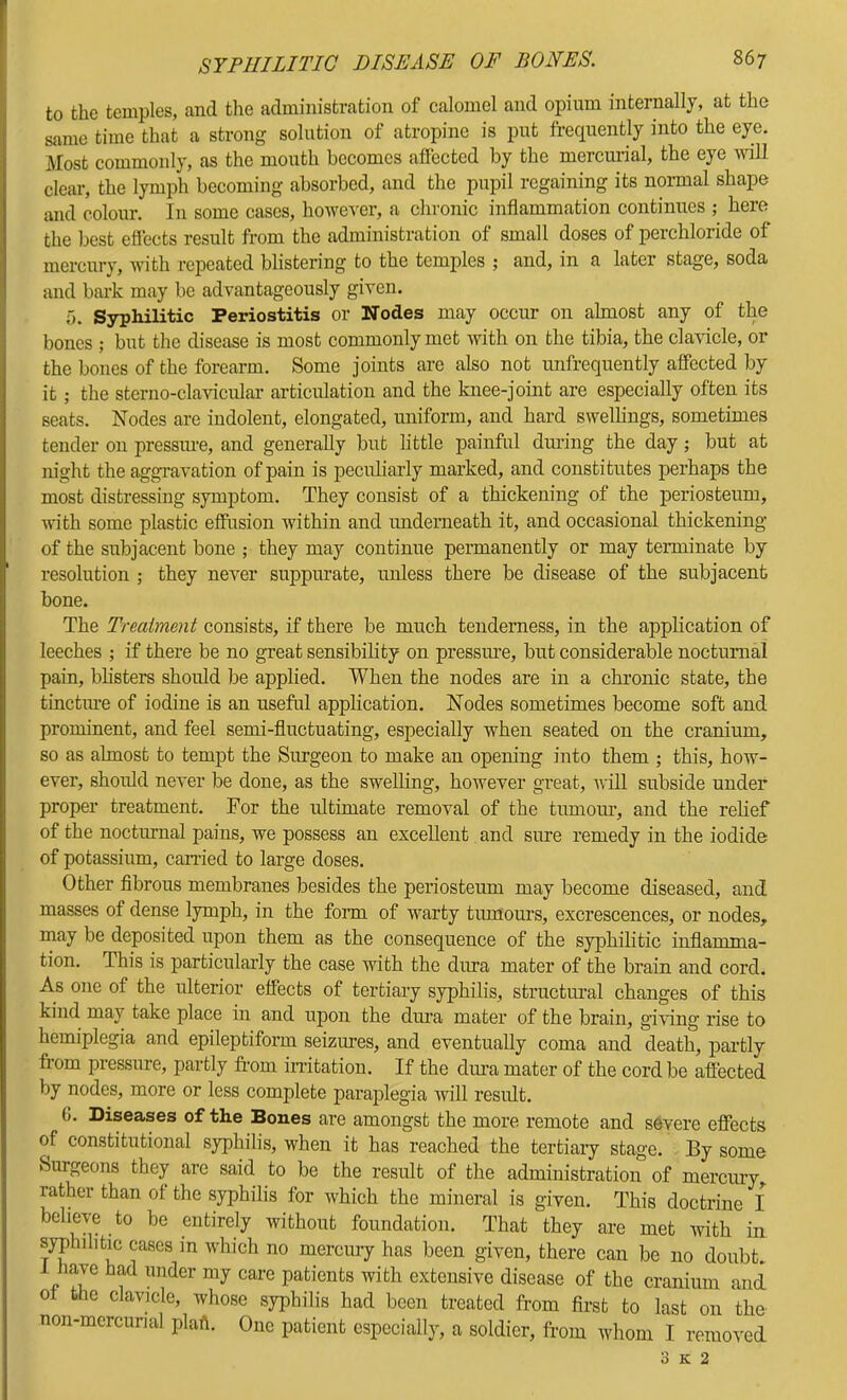 to the temples, and the administration of calomel and opium internally, at the same time that a strong solution of atropine is put frequently into the eye. Most commonly, as the mouth becomes aflected by the mercurial, the eye uall clear, the lymph becoming absorbed, and the pupil regaining its normal shape and colour. In some cases, however, a chronic inflammation continues ; here the best efiects result from the administration of small doses of perchloride of mercury, with repeated blistering to the temples ; and, in a later stage, soda and bark may be advantageously given. T). Syphilitic Periostitis or Nodes may occur on almost any of the bones ; but the disease is most commonly met with on the tibia, the clavicle, or the bones of the forearm. Some joints are also not unfrequently affected by it ; the sterno-clavicular articulation and the knee-joint are especially often its seats. Nodes are indolent, elongated, uniform, and hard swellings, sometimes tender on pressiue, and generally but little painful dming the day; but at night the aggravation of pain is peculiarly marked, and constitutes perhaps the most distressing symptom. They consist of a thickening of the periosteum, mth some plastic effusion within and rmdemeath it, and occasional thickening of the subjacent bone ; they may continue permanently or may terminate by resolution ; they never suppurate, unless there be disease of the subjacent bone. The Treatment consists, if there be much tenderness, in the application of leeches ; if there be no great sensibility on pressiue, but considerable nocturnal pain, blisters should be applied. When the nodes are in a chronic state, the tinctiue of iodine is an useful application. Nodes sometimes become soft and prominent, and feel semi-fluctuating, especially when seated on the cranium, so as almost to tempt the Surgeon to make an opening into them ; this, how- ever, shoidd never be done, as the swelling, however great, will subside under proper treatment. For the ultimate removal of the tumour, and the relief of the nocturnal pains, we possess an excellent and sure remedy in the iodide of potassium, earned to large doses. Other flbrous membranes besides the periosteum may become diseased, and masses of dense lymph, in the form of warty tumours, excrescences, or nodes, may be deposited upon them as the consequence of the syphilitic inflamma- tion. This is particularly the case with the dura mater of the brain and cord. As one of the ulterior effects of tertiary syphilis, structural changes of this kind may take place in and upon the diua mater of the brain, giving rise to hemiplegia and epileptiform seizures, and eventually coma and death, partly from pressure, partly fi-om initation. If the cliua mater of the cord be affected by nodes, more or less complete paraplegia 'will result. 6. Diseases of the Bones are amongst the more remote and severe effects of constitutional syphilis, when it has reached the tertiary stage. By some Surgeons they are said to be the result of the administration of mercury, rather than ot the syphilis for which the mineral is given. This doctrine I believe to be entirely without foundation. That they are met with in syphilitic cases m which no mercury has been given, there can be no doubt. 1 have had under my care patients with extensive disease of the cranium and ot the clavicle, whose syphilis had been treated from first to last on the non-mcrcurial plaft. One patient especially, a soldier, from whom I removed 3 K 2