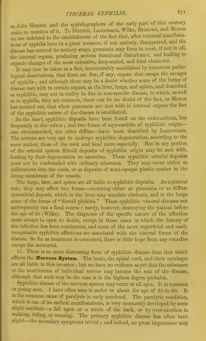 as Tolm Hunter, and the syphilographors of the early part of this century make no mention of it. To Dittrich, Lanccreaux, AVilks, Bristowe, and Moxon we arc indebted to the establishment of the fact that, after external manifesta- tions of syphilis have in a great measure, if not entirely, disappeared, and the disease has entered its tertiary stage, gummata may form in most, if not m all, the intcnial organs, producing serious functional disturbance, and leading to organic changes of the most extensive, deep-seated, and fatal character. H may now be taken as a fact, incontestably established by niunerons patho- logical observations, that there are few, if any, organs that escape the ravages of*syiihilis ; and although there may be a doubt whether some of the forms of disease met with in certain organs, as the liver, lungs, and spleen, and described us syphilitic, may not in reality be due to non-specific disease, to which, as well as to syphilis, they are common, there can be no doubt of the fact, as Moxon has pointed out, that when gummata are met with in internal organs the fact of the syphilitic nature of the disease is established. In the heart, syiihilitic deposits have been found on the endocardium, less fi'equently in the valves ; and two forms of myo-carditis of syphilitic origin— one circumscribed, the other diffuse—have been described by Lancereaux. The arteries are very apt to undergo syphilitic degeneration, according to the same author, those of the neck and head more especially. But in any portion of the arterial system fibroid deposits of syphilitic origin may be met with, leading by their degeneration to anemlsm. These syphilitic arterial deposits must not be confounded with ordinary atheroma. They may occur either as infiltrations into the coats, or as deposits of semi-opaque plastic matter in the lining membrane of the vessels. The lungs, livei', and spleen are all liable to syphilitic deposits. As a general rule, they may affect two forms—occurring either as gummata or as diffuse interstitial deposit, which in the liver may simulate cin-hosis, and in the lungs some of the forms of “ fibroid phthisis.” These syphilitic visceral diseases not unfrequently rmi a fatal com-se : rarely, however, destroying the patient before the age of 3o (Wilks). The diagnosis of the specific nature of the affection must always be open to doubt, except in those cases in which the history of the infection has been continuous, and some of the more superficial and easily recognisable syphilitic affections are associated with the visceral forms of the disease. So fin as treatment is concerned, there is little hope from any remedies except the mercurial. 11. There is no more distressing form of syphilitic disease than that which affects the Nervous System. The brain, the spinal cord, and their meninges are all liable to this invasion ; but we have no evidence as yet that the substance or the neurilemma of individual nerves may become the seat of the disease, although that such may be the case is in the highest degree probable. Syphilitic disease of the nervous system may occur at all ages. It is common in young men. I have often seen it under or about the age of 25 to SO. It is the common cause of paralysis in early manhood. The paralytic condition, which is one of its earliest manifestations, is very commonly developed by some slight accident a fall upon or a strain of the back, or by over-exertion in walking, riding, or running. The primary syphilitic disease has often been .slight the sccondaiy symptoms trivial; and indeed, no great importance may