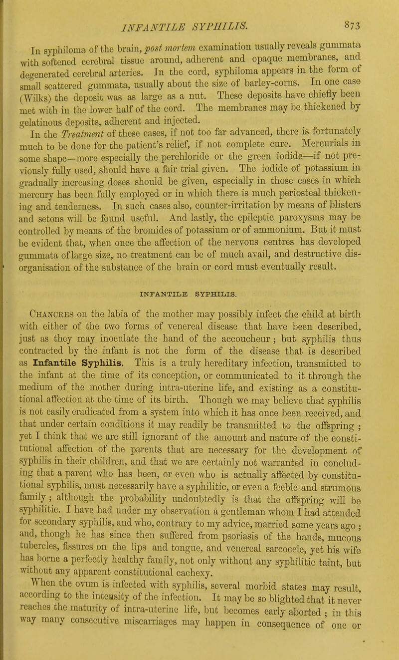 Ill sypliiloimi of the brain, post mortem examination usually reveals gummata ivith sottened cerebral tissue around, adherent and opaque membranes, and degenerated eerebral arteries. In the cord, syphiloma appears in the form of sniaU scattered gummata, usually about the size of barley-corns. In one case (Wilks) the deposit was as large as a nut. These deposits have chiefly been met with in the lower half of the cord. The membranes may be thickened by gelatinous deposits, adherent and injected. In the Treatment of these cases, if not too far advanced, there is fortunately much to be done for the patient’s relief, if not complete cure. Mercurials in some shape—more especially the perchloride or the green iodide—if not pre- viously fully used, should have a fair trial given. The iodide of potassium in gradually increasing doses should be given, especially in those cases in which mercury has been fuUy employed or in which there is much periosteal thicken- ing and tenderness. In such cases also, counter-irritation by means of blisters and setons will be found usefid. And lastly, the epileptic paroxysms may be controlled by means of the bromides of potassiiun or of ammonium. But it must be evident that, when once the affection of the nervous centres has developed gummata of large size, no treatment can be of much avail, and destructive dis- organisation of the substance of the brain or cord must eventually result. INFANTILE SYPHILIS. Chaxckes on the labia of the mother may possibly infect the child at birth with either of the two forms of venereal disease that have been described, just as they may inoculate the hand of the accoucheur ; but syphilis thus contracted by the infant is not the form of the disease that is described as Infantile Syphilis. This is a truly hereditary infection, transmitted to the infant at the time of its conception, or communicated to it through the medium of the mother dm’ing intra-uterine life, and existing as a constitu- tional affection at the time of its birth. Though we may believe that syphihs is not easily eradicated fi’om a system into w^hich it has once been received, and that under certain conditions it may readily be transmitted to the offspring ; yet I think that we are still ignorant of the amount and natm’e of the consti- tutional affection of the parents that are necessary for the development of syphilis in their children, and that we are certainly not waiTanted in conclud- ing that a parent who has been, or even who is actually affected by constitu- tional syphilis, must necessarily have a syphilitic, or even a feeble and strumous family ; although the probability undoubtedly is that the offspring wuU be syphilitic. I have had under my observation a gentleman whom I had attended for secondary sjqihilis, and who, contraiy to my adAuce, married some years ago ; and, though he has since then suffered from psoriasis of the hands, mucous tubercles. Assures on the lips and tongue, and venereal sarcocele, yet his wife has borne a perfectly healthy family, not only Avithout any syphilitic taint, but Avithout any apparent constitutional cachexy. When the oviuii is infected Avith syiihilis, several morbid states may result, according to the inteusity of the infection. It may be so blighted that it never reaches the maturity of intra-uterine life, but becomes early aborted ; in this way many consecutive miscarriages may happen in consequence of one or