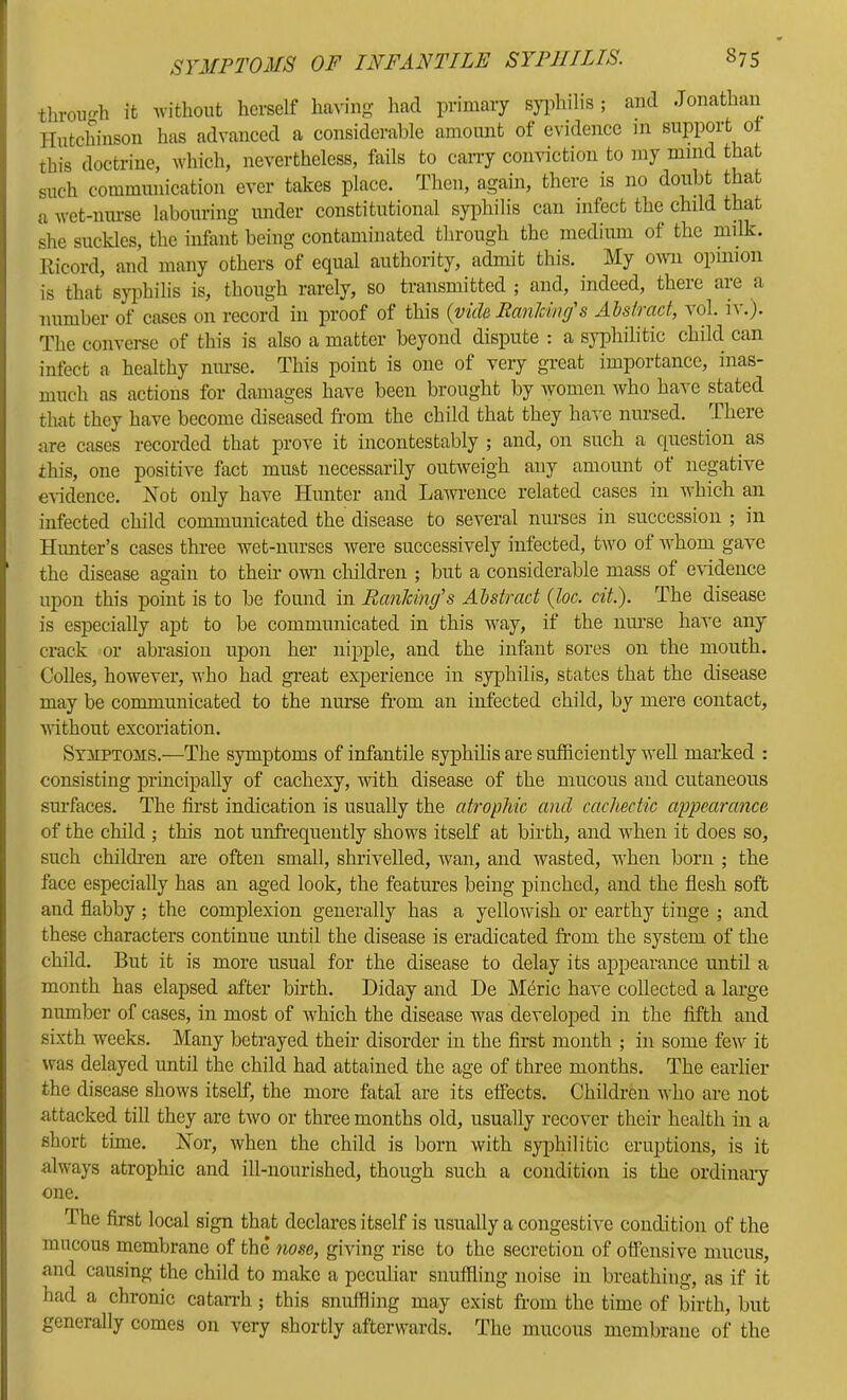 through it without herself ha^-iiig had primary syidulis ; and Jonathan Hutchinson has advanced a considerable amount of evidence m support ol this doctrine, which, nevertheless, fails to cany conviction to my mind that such communication ever takes place. Then, again, there is no doubt that a wet-nm-se labouring under constitutional syphilis can infect the child that she suckles, the infant being contaminated through the medium of the milk. Ricord, and many others of equal authority, admit this. My owm opinion is that sjqihilis is, though rarely, so transmitted ; and, indeed, there are a number of cases on record in proof of this {vide RanMmf s Abstract, vol. iv.). The converse of this is also a matter beyond dispute : a syphilitic child can infect a healthy nm-se. This point is one of very great importance, inas- much as actions for damages have been brought by women who have stated that they have become diseased from the child that they have nursed. There are cases recorded that prove it incontestably ; and, on such a question as this, one positive fact must necessarily outweigh any amount of negative eHdence. Not only have Hunter and Lawrence related cases in which an infected child communicated the disease to several nurses in succession ; in Himter’s cases three wet-nurses were successively infected, two of whom gave the disease again to their own cliildren ; but a considerable mass of evidence upon this point is to be found in Ranking's Abstract {loc. cit). The disease is especially apt to be communicated in this Avay, if the iiiu'se have any crack or abrasion upon her nipple, and the infant sores on the mouth. CoUes, however, who had great experience in syphilis, states that the disease may be communicated to the nurse from an infected child, by mere contact, Avithout excoriation. Symptoms.—The symptoms of infantile syphilis are sufficiently well marked : consisting principally of cachexy, with disease of the mucous and cutaneous surfaces. The first indication is usually the atrophic and cacliectic appearance of the child ; this not unfrequently shows itself at birth, and Avhen it does so, such children are often small, shrivelled, wan, and wasted, when born ; the face especially has an aged look, the features being pinched, and the flesh soft and flabby; the complexion generally has a yelloAvish or earthy tinge ; and these characters continue until the disease is eradicated from the system of the child. But it is more usual for the disease to delay its appearance imtil a month has elapsed after birth. Diday and De M6ric have collected a large number of cases, in most of which the disease was developed in the fifth and sixth w^eeks. Many betrayed their disorder in the first month ; in some few it was delayed until the child had attained the age of three months. The earlier the disease shows itself, the more fatal are its effects. Children who are not attacked till they are tAvo or three months old, usually recover their health in a short time. Nor, Avhen the child is born Avith syjffiilitic eruptions, is it ahvays atrophic and ill-nourished, though such a condition is the ordinary one. The first local sign that declares itself is usually a congestive condition of the mucous membrane of the nose, giving rise to the secretion of offensive mucus, and causing the child to make a peculiar snuffling noise in breathing, as if it had a chronic catarrh ; this snuffling may exist from the time of birth, but generally comes on A^ery shortly afterwards. The mucous membrane of the