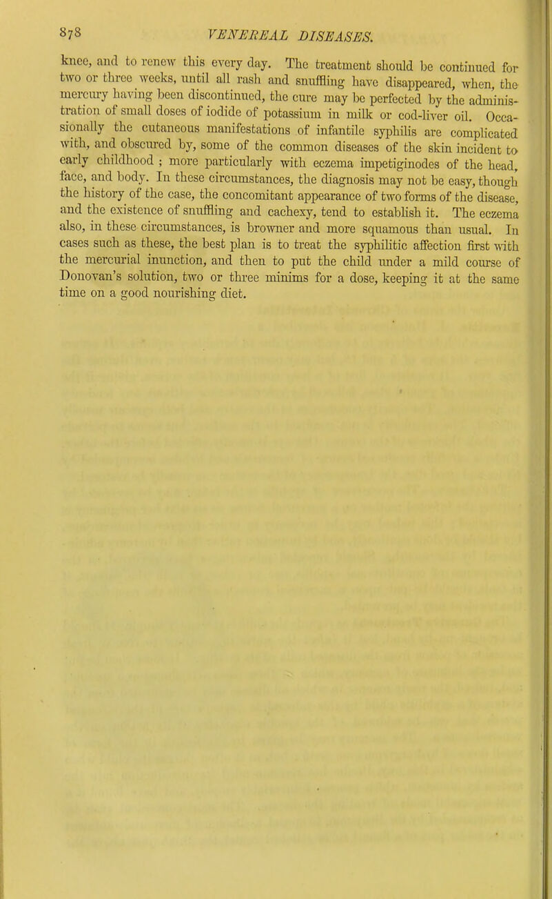 knee, and to reneAv this every day. The treatment should be continued for two or three weeks, until all rash and snuffling have disappeared, when the merciuy having been discon^nued, the cure may be perfected by the adminis- tration of small doses of iodide of potassium in milk or cod-liver oil. Occa- sionally the cutaneous manifestations of infantile syphilis are complicated with, and obscured by, some of the common diseases of the skin incident tO' early childhood ; more particularly with eczema impetiginodes of the head, face, and body. In these circumstances, the diagnosis may not be easy, though the history of the case, the concomitant appearance of two forms of the disease, and the existence of snuffling and cachexy, tend to establish it. The eczema also, in these circumstances, is browner and more squamous than usual. In cases such as these, the best plan is to treat the syphihtic affection first with the mercurial inunction, and then to put the child under a mild course of Donovan’s solution, two or three minims for a dose, keeping it at the same time on a good nourishing diet.