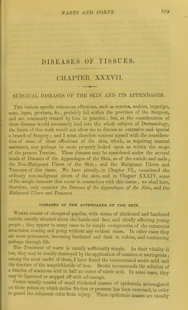 DISEASES OF TISSUES. CHAPTER XXXVIL SURGICAL DISEASES OF THE SKIN AND ITS APPENDAGES. The Tarioiis specific cutaneous affections, such as eczema, scabies, impetigo^ acne, lepra, psoriasis, &c., probably fall -within the province of the Surgeon, and are commonly treated by him in practice ; but, as the consideration of these diseases -would necessarily lead into the -whole subject of Dermatology,, the limits of this -R^ork -would not aUo-w me to discuss so extensive and special a branch of Surgery ; and I must therefore content myself with the considera- tion of some of those affections of the skin, which, as requiring manual assistance, may perhaps be more properly looked upon as within the scope- of the present Treatise. These diseases may be considered under the several heads of Diseases of the Appendages of the Skin, as of the cuticle and nails the Non-Mahgnant Ulcers of the Skin; and the Malignant Ulcers and Tumours of this tissue. We have already, in Chapter VI., considered the- ordinary non-malignant ulcers of the skin, and in Chapter XXXIV. some- of the simple tumours that occur in connection -with this tissue ; we shall here, therefore, only consider the Diseases of the Afpendarjes of the Stein, and the- MaR(jnant Ulcers and Tumours. DISEASES OP THE APPENDAGES OP THE SKIN. Wahts consist of elongated papillm, with strata of thickened and hardened cuticle, usually situated about the hands and face, and chiefly affecting young- people ; they appear in many cases to be simple overgrowths of the cutaneous structures, coming and going without any evident cause. In other cases they are more permanent, becoming hardened and dark in coloim, and continuing perhaps through life. ^ The Treatment of warts is usually sufficiently simple. As their vitality is low, they may be readily destroyed by the application of caustics or astringents ; among the most useful of these, I have found the concentrated acetic acid and the tincture of the sesquichloride of iron. Brodie recommends the solution of a drachm of arsenious acid in half an ounce of nitric acid. In some cases, they may be ligatured or snipped off with advantage. (.loRNS usually consist of small thickened masses of epidermis, accumulated on those points on which undue ft-iction or pressure has been exercised, in order to guard the subjacent cutis from injury. These epidermic masses are usuaUy