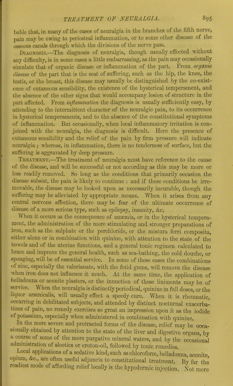 bablc that, in many of the cases of neuralgia in the branches of the fifth nerve, pain may be owing to periosteal inflammation, or to some other disease of the osseous canals through which the di^’isions of the nerve pass. Diagnosis.—The diagnosis of neuralgia, though usually elfected without any difficulty, is in some cases a little embarrassing, as the pain may occasionally simulate that of organic disease or inflammation of the part. From organic disease of the part that is the seat of suffering, such as the hip, the knee, the testis, or the breast, this disease may usually be distinguished by the co-exist- once of cutaneous sensibility, the existence of the hysterical temperament, and the absence of the other signs that would accompany lesion of structure in the ])art affected. From inflammation the diagnosis is usually sufficiently easy, by attending to the intermittent character of the neuralgic pain, to its occiuTcnce in hysterical temperaments, and to the absence of the constitutional symptoms of inflammation. But occasionally, when local inflammatory irritation is con- joined ivith the neuralgia, the diagnosis is difficult. Here the presence of cutaneous sensibility and the relief of the pain by fii’m pressure will indicate neuralgia ; whereas, in inflammation, there is no tenderness of surface, but the suffering is aggravated by deep pressure. Treatment.—The treatment of neimalgia must have reference to the eause of the disease, and will be successful or not according as this may be more or less readily removed. So long as the conditions that primarily occasion the disease subsist, the pain is likely to continue : and if these conditions be irre- movable, the disease may be looked upon as necessailly incurable, though the suffering may be alleviated by appropriate means. When it arises from any central nervous affection, there may be fear of the ultimate occm-reuce of disease of a more serious type, such as epilepsy, insanity, &c. WTien it occiu’s as the consequence of amemia, or in the hysterical tempera- ment, the administration of the more stimulating and stronger preparations of iron, such as the sulphate or the perchloride, or the mistm’a fenl composita, either alone or in combination with quinine, with attention to the state of the bowels and of the uterine functions, and a general tonic regimen calculated to brace and improve the general health, such as sea-bathing, the cold douche, or sponging, will be of essential service. In some of these cases the combinations of zinc, especially the valerianate, with the fetid gums, will remove the disease when iron does not influence it much. At the same time, the application of belladonna or aconite plasters, or the inunction of these liniments may be of service. When the neimalgia is distinctly periodical, quinine in full doses, or the liquor arsenicalis, will usually effect a speedy cm-e. Wlien it is rheumatic, occuiTing in debilitated subjects, and attended by distinct noctiUTial exacerba- tions of pain, no remedy exercises so great an impression upon it as the iodide of potassium, especially when administered in combination with quinine. In the more severe and protracted forms of the disease, relief may be occa- sionally obtained by attention to the state of the liver and digestive organs, by a course of some of the more purgative mineral waters, and by the occasional administration of aloetics or croton-oil, followed by tonic remedies. Local applications of a sedative kind, such as chioroform, belladonna, aconite opium, &c., ai’e often useful adjuncts to constitutional treatment. By far the readiest mode of affording relief locally is the hypodermic injection. Xot more