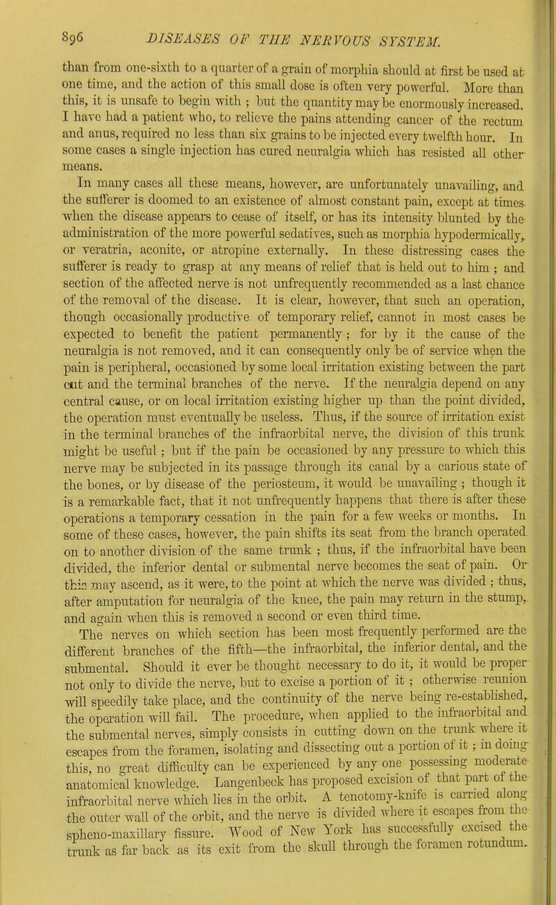 than from onc-sixth to a (|uartcr of a gTain of morphia should at first bo used at one time, and the action of this small dose is often very powerful. More than this, it is unsafe to begin with ; but the (quantity may be enormously increased. I have had a patient who, to relieve the pains attending cancer of the rectum and anus, required no less than six gi-ains to be injected every twelfth hour. In some cases a single injection has cured neuralgia which has resisted all other- means. In many cases all these means, however, are unfortunately unavailing, and the sufferer is doomed to an existence of almost constant pain, except at times when the disease appears to cease of itself, or has its intensity blunted by the administration of the more powerful sedatives, such as morphia hypodermically, or veratria, aconite, or atropine externally. In these distressing cases the sufferer is ready to grasp at any means of relief that is held out to him ; and section of the affected nerve is not unfrequently recommended as a last chance of the removal of the disease. It is clear, however, that such an operation, though occasionally j)roductive of temporary relief, cannot in most cases be expected to benefit the patient permanently ; for by it the cause of the neuralgia is not removed, and it can consequently only be of service when the pain is peripheral, occasioned by some local initation existing between the part cut and the terminal branches of the nerve. If the neuralgia depend on any central cause, or on local irritation existing higher up than the point divided, the operation must eventually be useless. Thus, if the source of irritation exist in the terminal branches of the infraorbital nerve, the division of this trunk might be useful; but if the pain be occasioned by any pressm-e to which this nerve may be subjected in its passage through its canal by a carious state of the bones, or by disease of the periosteum, it would be unavailing ; though it is a remarkable fact, that it not unfr’equently happens that there is after these- operations a temporary cessation in the pain for a few weeks or months. In some of these cases, however, the pain shifts its seat from the branch operated on to another division of the same trunk ; thus, if the infraorbital have been divided, the inferior dental or submental nerve becomes the seat of pain. Or- this may ascend, as it were, to the point at which the nerve was divided ; thus, after amputation for neuralgia of the knee, the pain may return in the stump,, and again when this is removed a second or even third time. The nerves on which section has been most frequently performed are the different branches of the fifth—the infr-aorbital, the inferior dental, and the submental. Should it ever be thought necessary to do it, it would be proper not only to divide the nerve, but to excise a portion of it; otherwise reunion will speedily take place, and the continuity of the nerve being re-established,, the operation will fail. The procedure, when apphed to the infr’aorbital and the submental nerves, simply consists in cutting down on the trimk where it escapes from the foramen, isolating and dissecting out a portion of it; m doing this, no great difficulty can be experienced by any one possessing moderate anatomical knowledge. Langenbeck has proposed excision of that part of the infraorbital nerve which lies in the orbit. A tenotomy-knife is caiTied along the outer wall of the oi-bit, and the iienn is divided where it escapes from the- spheno-maxillary fissm-e. Wood of New York has successfully excised the trunk as far back as its exit ifom the skull through the ioramen rotundiim.