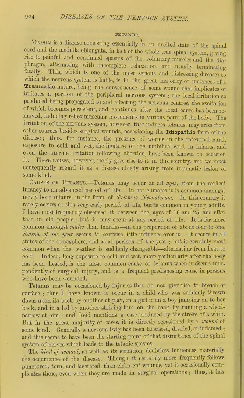 TETANUS. Tetanus is a disease consisfciug essentially m an excited state of the siiinal coxd and the medulla oblongata, in fact of the whole true spinal system, giving rise to painful and continued spasms of the voluntary muscles and the dia- phragm, a,lternating with incomplete relaxation, and usually terminating fatally. This, which is one of the most serious and distressing diseases to which the nervous system is liable, is in the great majority of instances of a Traumatic nature, being the consequence of some wound that implicates or irritates a portion of the peripheral nervous system; the local iiTitation so produced being propagated to and affecting the nervous centres, the excitation of which becomes persistent, and continues after the local cause has been re- moved, inducing reflex muscular movements in various parts of the body. The irritation of the nervous system, however, that induces tetanus, may arise from other sources besides surgical wounds, occasioning the Idiopathic form of the disease; thus, for instance, the presence of worms in the intestinal canal, exposm-e to cold and wet, the ligature of the umbiheal cord in infants, and even the uterine in-itation folloxving abortion, have been known to occasion it. These causes, however, rarely give rise to it in this country, and we must consequently regard it as a disease chiefly arising from traumatic lesion of some kind. Causes of Tetanus.—Tetanus may occiu at all ages, from the earhest infancy to an advanced period of life. In hot climates it is common amongst newly born infants, in the form of Trismus Neonatorum. In this country it rarely ocem’s at this very early period of hfe, but is common in young adults. I have most frequently observed it between the. ages of 16 and 25, and after that in old people ; but it may occiu at any period of life. It is'far more common amongst males than females—in the proportion of about fom’ to one. Season of the ycoir seems to exercise little influence over it. It occurs in all states of the atmosphere, and at all periods of the year ; but is certainly most common when the weather is suddenly changeable—alternating from heat to cold. Indeed, long exposure to cold and wet, more particularly after the body has been heated, is the most common cause of tetanus when it occurs inde- pendently of surgical injury, and is a fr’equent predisposing cause in persons who have been wounded. Tetanus may be occasioned by injuries that do not give rise to breach of sm’face ; thus I have known it occiu in a child who was suddenly thrown doivn upon its back by another at play, in a gul fr’om a boy jumping on to her back, and in a lad by another striking him on the back by running a wheel- barrow at him ; and Reid mentions a case produced by the stroke of a whip. But in the great majority of cases, it is directly occasioned by a wound of some kind. Generally a nervous twig has been lacerated, divided, or inflamed ; and this seems to have been the starting point of that distm’bance of the spinal system of nerves which leads to the tetanic spasms. The hind of loound, as well as its situation, doubtless influences materially the occiurcnce of the disease. Though it certainly more fr'equently follows punctured, torn, and lacerated, than clean-cut Avounds, yet it occasionally com- plicates these, even Aidien they are made in siugical operations ; thus, it has