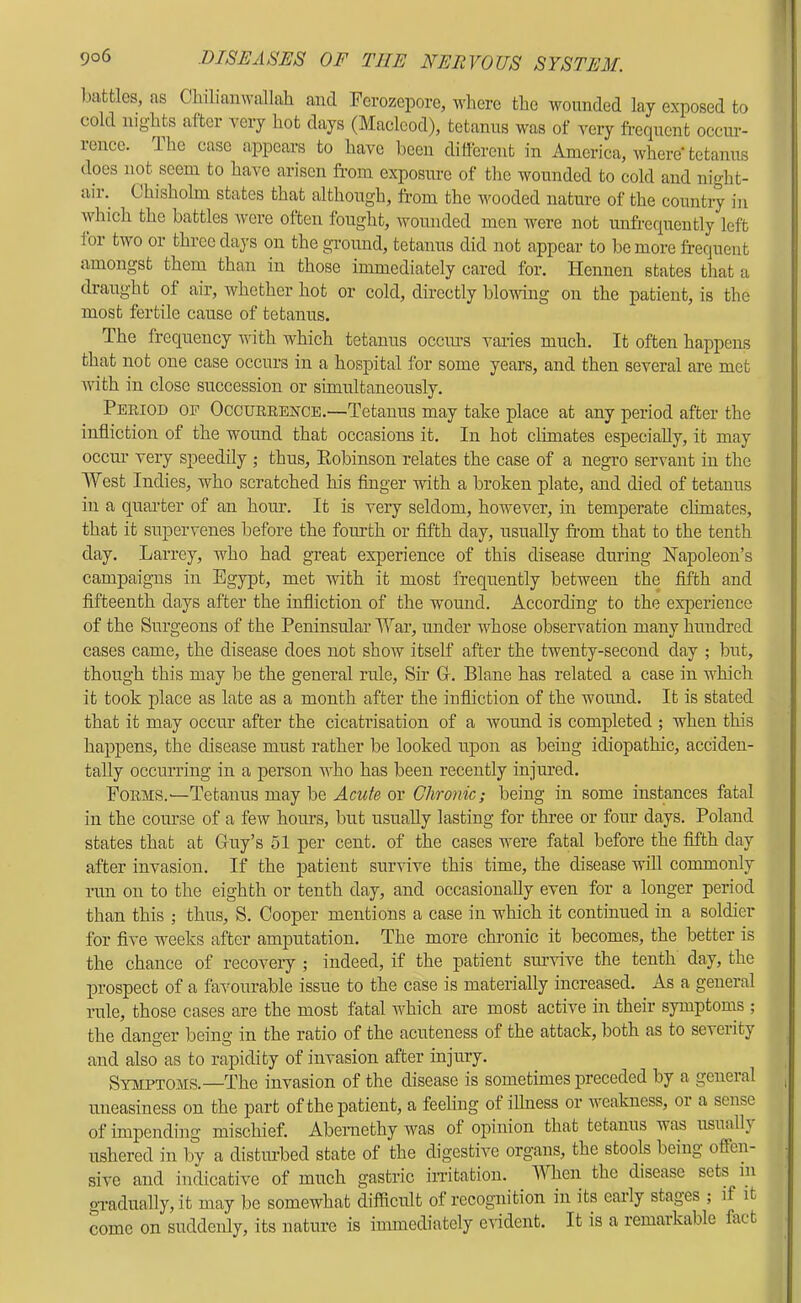 ],)attlos, as Chilianwallah and Fcrozej)oro, where the wounded lay exposed to cold nights after very hot days (Macleod), tetanus was of very frequent occur- rence. The case appears to have been different in America, where' tetanus does not seem to have arisen from exposure of the wounded to cold and night- air. Chisholm states that although, from the v^ooded nature of the country in which the battles Avere often fought, Avounded men were not unfrequently left for two or three days on the ground, tetanus did not appear to be more frequent amongst them than in those immediately cared for. Hennen states that a draught of air, Avhether hot or cold, directly bloAAung on the patient, is the most fertile cause of tetanus. The frequency Avith which tetanus occiu’s varies much. It often happens that not one case occurs in a hospital for some years, and then several are met Avith in close succession or simultaneously. Period oe OccurrejSTCE.—Tetanus may take place at any period after the infliction of the wound that occasions it. In hot climates especially, it may occur very speedily ; thus, Eobinson relates the case of a negro servant in the West Indies, who scratched his finger with a broken plate, and died of tetanus in a quarter of an hour. It is very seldom, however, in temperate chmates, that it supervenes before the foiu’th or fifth day, usually from that to the tenth day. Larrey, who had great experience of this disease during Napoleon’s campaigns in Egypt, met with it most frequently between the fifth and fifteenth days after the infliction of the wound. According to the experience of the Surgeons of the Peninsrdar War, under whose observation many hundred cases came, the disease does not show itself after the twenty-second day ; but, though this may be the general rule. Sir G. Plane has related a case in which it took place as late as a month after the infliction of the wound. It is stated that it may occur after the cicatrisation of a Avound is completed ; when this happens, the disease must rather be looked upon as being idiopathic, acciden- tally occurring in a person who has been recently injured. Forms.'—Tetanus may be Acute or Chronic; being in some instances fatal in the course of a few hours, but usually lasting for three or four days. Poland states that at Guy’s 51 per cent, of the cases were fatal before the fifth day after invasion. If the patient survive this time, the disease will commonly Tim on to the eighth or tenth day, and occasionally even for a longer period than this ; thus, S. Cooper mentions a case in which it continued in a soldier for fi\'e weeks after amputation. The more chronic it becomes, the better is the chance of recovery ; indeed, if the patient survive the tenth day, the prospect of a faA'ourable issue to the case is materially increased. As a general rule, those cases are the most fatal which are most actNe in their symptoms ; the dano'er beinc in the ratio of the acuteness of the attack, both as to severity and also as to rapidity of invasion after injury. Symptoms.—The invasion of the disease is sometimes preceded by a general irneasiness on the part of the jratient, a feeling of iUness or Aveakness, or a sense of impending mischief. Abernethy was of opinion that tetanus was usualh ushered in by a disturbed state of the digestive organs, the stools being offen- siA’e and indicath’e of much gastric in'itatiou. When the disease sets in gTadually, it may be somewhat diificult of recognition in its early stages ; if it come on suddenly, its nature is immediately eAldent. It is a remarkable fact