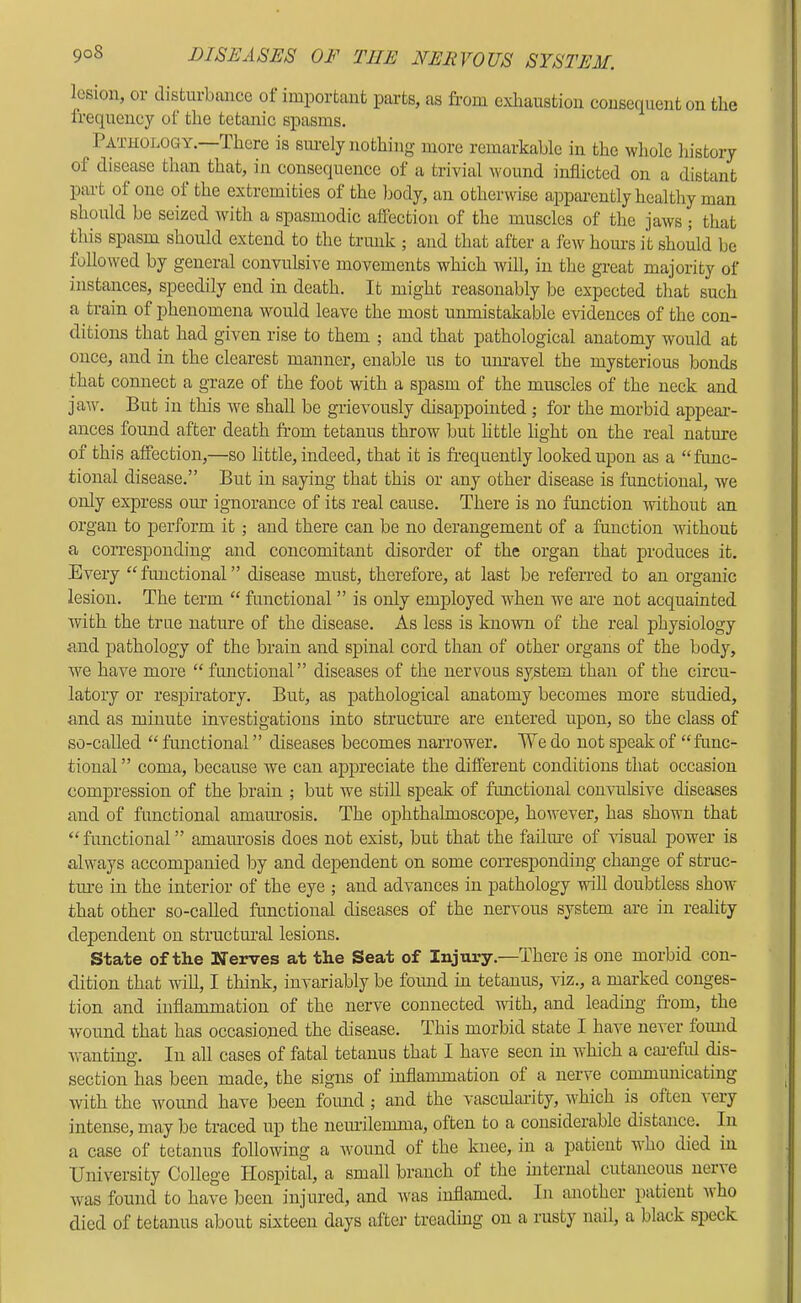 lesion, or disturbance ot important parts, as from exhaustion consequent on the Irequency of the tetanic spasms. Pathology.—There is siu-ely nothing more remarkable in the whole history of disease than that, in consequence of a trivial wound inflicted on a distant part of one of the extremities of the body, an otherwise apparently healthy man should be seized with a spasmodic affection of the muscles of the jaws ; that this spasm should extend to the trunk ; and that after a few hours it should be followed by general convulsive movements which will, in the great majority of instances, speedily end in death. It might reasonably be expected that such a train of phenomena would leave the most unmistakable evidences of the con- ditions that had given rise to them ; and that pathological anatomy would at once, and in the clearest manner, enable us to unravel the mysterious bonds that connect a graze of the foot with a spasm of the muscles of the neck and jaAv. But in this we shah, be grievously disappointed ; for the morbid appeai-- ances found after death from tetanus throw but httle light on the real nature of this affection,—so little, indeed, that it is fr’equently looked upon as a “func- tional disease.” But in saying that this or any other disease is functional, Ave only express our ignorance of its real cause. There is no function Avithout an organ to perform it ; and there can be no derangement of a function Avithout a corresponding and concomitant disorder of the organ that produces it. Every “frmctional” disease must, therefore, at last be referred to an organic lesion. The term “ functional ” is only employed AAEen we are not acquainted with the true nature of the disease. As less is kuoAAm of the real physiology and pathology of the brain and spinal cord than of other organs of the body, we have more “functional” diseases of the nervous system than of the circu- latory or respiratory. But, as pathological anatomy becomes more studied, and as minute investigations into structure are entered upon, so the class of so-called “ functional ” diseases becomes narrower. We do not speak of “func- tional ” coma, because we can appreciate the different conditions that occasion compression of the brain ; but we stiU speak of functional convulsive diseases and of functional amaurosis. The ophthalmoscope, hoAvever, has shown that “ functional ” amaiu’osis does not exist, but that the failiwe of vdsual power is always accompanied by and dependent on some corresponding change of struc- ture in the interior of the eye ; and adA’ances in pathology AviU doubtless shoAV that other so-called functional diseases of the nervous system are in reality dependent on structmal lesions. State of the Nerves at the Seat of Injury.—There is one morbid con- dition that wiU, I think, invariably be found in tetanus, viz., a marked conges- tion and inflammation of the nerve connected with, and leading fr’om, the Avound that has occasioned the disease. This morbid state I have neA'er fomid Avanting. In all cases of fatal tetanus that I have seen in which a caretid dis- section has been made, the signs of inflammation of a nerve communicating Avith the Avound have been found ; and the vascularity, Avhich is often a ery intense, may be traced up the nemilemma, often to a considerable distance. In a case of tetanus following a Avound of the knee, in a patient AA’ho died in UniA'ersity College IIosj)ital, a small branch of the internal cutaneous nei’Ae Avas found to hav'e been injured, and Avas inflamed. In another patient A\ho died of tetanus about sixteen days after treading on a rusty nail, a black speck