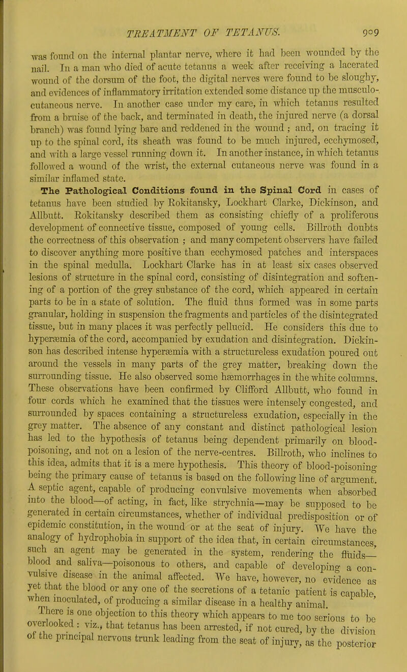 was found on the intcnial plantar neiwe, where it had been wounded by the nail. In a man who died of acute tetanus a week after rccei'vdng a lacerated wound of the dorsum of the foot, the digital nerves were found to be sloughy, and evidences of inflammatory in-itation extended some distance up the musculo- cutaneous nerve. In another case under my care, in which tetanus resulted from a bruise of the back, and terminated in death, the injured nerve (a dorsal branch) was found lying bare and reddened in the wound ; and, on tracing it up to the spinal cord, its sheath was found to be much injured, ecchymosed, and with a large vessel imnniug dovm it. In another instance, in which tetanus followed a wound of the -wrist, the external cutaneous nerve was found in a similar inflamed state. The Pathological Conditions found in the Spinal Cord in cases of tetanus have been studied by Kokitansky, Lockhart Clarke, Dickinson, and Allbutt. Rokitansky described them as consisting chiefly of a proliferous development of connective tissue, composed of young cells. Billroth doubts the coiTectness of this observation ; and many competent observers have failed to discover anything more positive than ecchymosed jDatches and interspaces in the spinal medulla. Lockhart Clarke has in at least six cases observed lesions of structure in the spinal cord, consisting of disintegration and soften- ing of a portion of the gi-ey substance of the cord, which appeared in certain parts to be in a state of solution. The fluid thus formed was in some parts gi-anular, holding in suspension the fragments and particles of the disintegrated tissue, but in many places it was perfectly pellucid. He considers this due to hypertemia of the cord, accompanied by exudation and disintegration. Dickin- son has described intense hypertemia vdth a structureless exudation poured out around the vessels in many parts of the grey matter, breaking do-wn the siUTounding tissue. He also observed some hemorrhages in the white columns. These observations have been confirmed by Clifibrd Allbutt, who found in four cords which he examined that the tissues were intensely congested, and suiTounded by spaces contaim'ng a structureless exudation, especially in the grey matter. The absence of any constant and distinct pathological lesion has led to the hypothesis of tetanus being dependent primax-ily on blood- poisoning, and not on a lesion of the nerve-centres. Bilh’oth, who inclines to this idea, admits that it is a mere hypothesis. This theory of blood-poisonino- being the primary cause of tetanus is based on the following line of argumenL A septic agent, capable of producing con-vulsive movements when absorbed into the blood—of acting, in fact, like strychnia—may be supposed to be generated in certain circumstances, whether of individual predisposition or of epidemic constitution, in the wound or at the seat of injury. We have the analogy of hydrophobia in support of the idea that, in certain circumstances, such an agent may be generated in the system, rendering the fluids blood and saliva—poisonous to others, and capable of developino- a con vulsive disease in the animal afi’ected. We have, however, no evidence as yet that the blood or any one of the secretions of a tetanic patient is capable when inoculated, of producing a similar disease in a healthy animal. There is one objection to this theory which appears to me too serious to be overlooked : viz., that tetanus has been an-ested, if not cured, by the division ot the principal nervous trank leading from the seat of iujmy, as the posterior