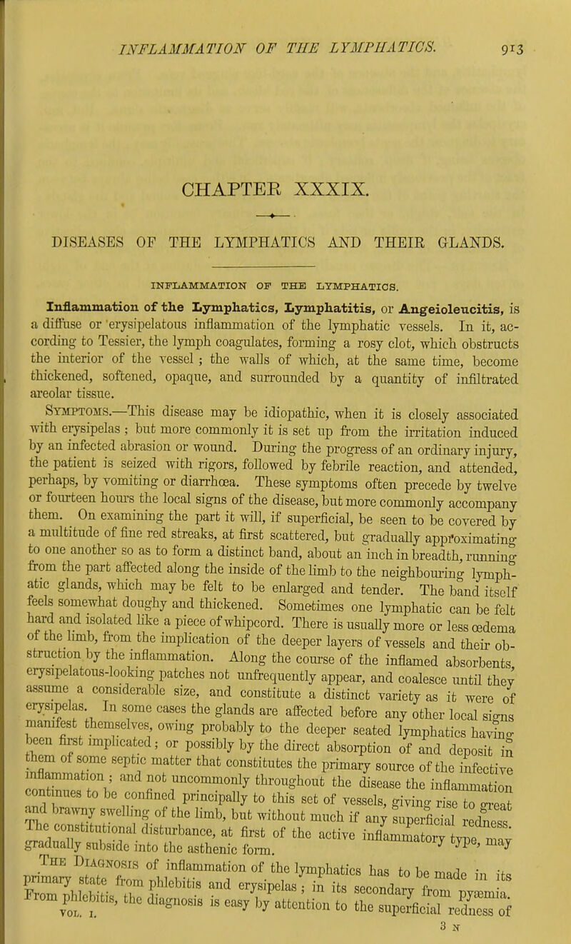 CHAPTER XXXIX. DISEASES OF THE LYMPHATICS AND THEIR OLANDS. INFLAMMATION OP THE LYMPHATICS. Inflammation of the Lymphatics, Lymphatitis, or Angeioleucitis, is a diflFase or ’erysipelcatous inflammation of the lymphatic vessels. In it, ac- cording to Tessier, the lymph coagulates, forming a rosy clot, which obstructs the interior of the vessel; the walls of which, at the same time, become thickened, softened, opaque, and surrounded by a quantity of infiltrated areolar tissue. Symptoms. This disease may be idiopathic, when it is closely associated with eiysipelas ; but more commonly it is set up from the irritation induced by an infected abrasion or wound. During the progress of an ordinary injury, the patient is seized with rigors, followed by febrile reaction, and attended, perhaps, by vomiting or dian-hoea. These symptoms often precede by twelve or fourteen hom’s the local signs of the disease, but more commonly accompany them. ^ On examining the part it will, if superficial, be seen to be covered by a multitude of fine red streaks, at first scattered, but gradually approximating to one another so as to form a distinct band, about an'inch in breadth, rimning from the part affected along the inside of the limb to the neighboui’ing lymph- atic glands, which may be felt to be enlarged and tender. The band itself feels somewhat doughy and thickened. Sometimes one lymphatic can be felt hard and isolated hke a piece of whipcord. There is usually more or less oedema of the limb, from^ the implication of the deeper layers of vessels and their ob- struction by the inflammation. Along the course of the inflamed absorbents erysipelatous-looking patches not unfrequently appear, and coalesce imtil they assume a considerable size, and constitute a distinct variety as it were of erysipelas In some cases the glands are affected before any other local signs manifest themselves owing probably to the deeper seated lymphatics havioo- been firat implicated; or possibly by the direct absorption of and deposit iS _ em of some septic matter that constitutes the primary source of the infective mfl^mation ; and not uncommonly throughout the disease the inflammation continues to be confined principally to this set of vessels, giving rise to o^-eat and brawny swelling of the limb, but without much if any siipeificial iXTs gradually subside into the asthenic fonn, •/ TP j The Diagnosis of inflammation of the lymphatics has tn Po mcri^ • cm phlebitis, the diagnosis is oas; hj attention to the supeLal reLss of 3 N