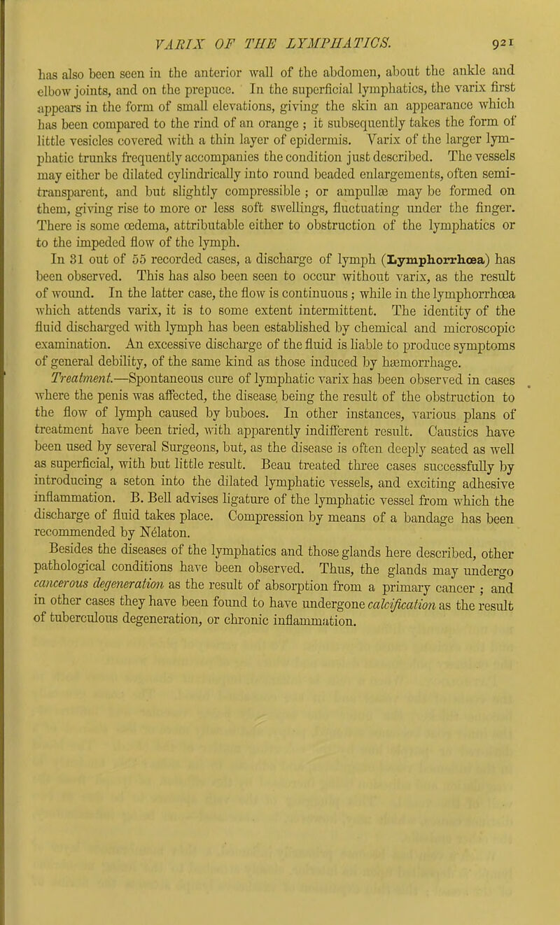 has also been seen in the anterior wall of the abdomen, about the ankle and elbow joints, and on the prepuce. In the superficial lymphatics, the varix first appears in the form of small elevations, giving the skin an appearance which has been compared to the rind of an orange ; it subsequently takes the form of little vesicles covered Avith a thin layer of epidermis. Varix of the larger lym- phatic trunks frequently accompanies the condition just described. The vessels may either be dilated cylindrically into round beaded enlargements, often semi- transparent, and but slightly compressible ; or ampullae may be formed on them, giving rise to more or less soft SAvellings, fluctuating under the finger. There is some oedema, attributable either to obstruction of the lymphatics or to the impeded floAV of the lymph. In 31 out of 55 recorded cases, a discharge of lymph (Lymphorrhcea) has been observed. This has also been seen to occur without varix, as the result of w'Oimd. In the latter case, the flow is continuous; while in the lymphorrhcea Avhich attends varix, it is to some extent intermittent. The identity of the fluid dischai-ged vuth lymph has been estabhshed by chemical and microscopic examination. An excessive discharge of the fluid is liable to produce symptoms of general debility, of the same kind as those induced by hasmorrhage. Treatment—Spontaneous cure of lymphatic varix has been observed in cases Avhere the penis was affected, the disease being the result of the obstruction to the flow of lymph caused by buboes. In other instances, various plans of treatment have been tried, with apparently indifferent result. Caustics have been used by several Surgeons, but, as the disease is often deeply seated as Avell as superficial, with but little result. Beau treated three cases successfully by introducing a seton into the dilated lymphatic vessels, and exciting adhesive inflammation. B. BeU advises ligature of the lymphatic vessel from which the discharge of fluid takes place. Compression by means of a bandage has been recommended by N^laton. Besides the diseases of the lymphatics and those glands here described, other pathological conditions have been observed. Thus, the glands may undergo cancerous degeneration as the result of absorption from a primary cancer ; and in other cases they have been found to have undergone calcification as the result of tuberculous degeneration, or chronic inflammation.